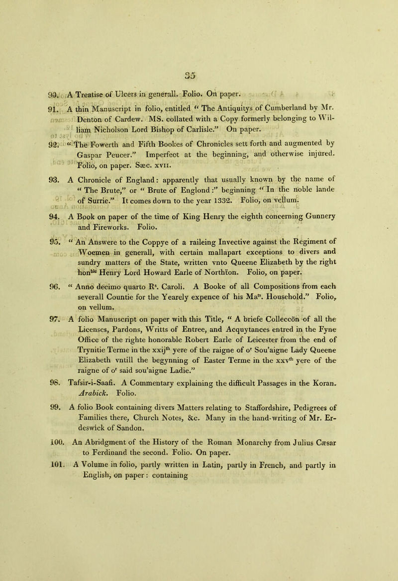 91. A thin Manuscript in folio, entitled “ The Antiquitys of Cumberland by Mr. Denton of Cardew. MS. collated with a Copy formerly belonging to W il- liam Nicholson Lord Bishop of Carlisle.” On paper. St.'aitl 92; “ The Fowerth and Fifth Bootes of Chronicles sett forth and augmented by Gaspar Peucer.” Imperfeot at the beginning, and otherwise injured. Folio, on paper. Ssec. xvii. 93. A Chronicle of England: apparently that usually known by the name of “ The Brute,” or “ Brute of Englondbeginning “ In the noble lande of Surrie.” It comes down to the year 1332. Folio, on vellum. ;li iU •>».-. 1 - - 1 94. A Book on paper of the time of King Henry the eighth concerning Gunnery and Fireworks. Folio. 95. “ An Answere to the Coppye of a raileing Invective against the Regiment of Woemen in generall, with certain mallapart exceptions to divers and sundry matters of the State, written vnto Queene Elizabeth by the right honble Henry Lord Howard Earle of Northfon. Folio, on paper. 96. “ Anno decimo quarto Rs. Caroli. A Booke of all Compositions from each severall Countie for the Yearely expence of his Mat3. Household.” Folio, on vellum. 97. A folio Manuscript on paper with this Title, “ A briefe Colleccon of all the Licenses, Pardons, Writts of Entree, and Acquytances entred in the Fyne Office of the righte honorable Robert Earle of Leicester from the end of Trynitie Terme in the xxij*11 yere of the raigne of or Sou’aigne Lady Queene Elizabeth vntill the begynning of Easter Terme in the xxvth yere of the raigne of or said sou’aigne Ladie.” 98. Tafsir-i-Saafi. A Commentary explaining the difficult Passages in the Koran. Arabick. Folio. 99. A folio Book containing divers Matters relating to Staffordshire, Pedigrees of Families there, Church Notes, &c. Many in the hand-writing of Mr. Er- deswick of Sandon. 100. An Abridgment of the History of the Roman Monarchy from Julius Cresar to Ferdinand the second. Folio. On paper. 101. A Volume in folio, partly written in Latin, partly in French, and partly in English, on paper : containing
