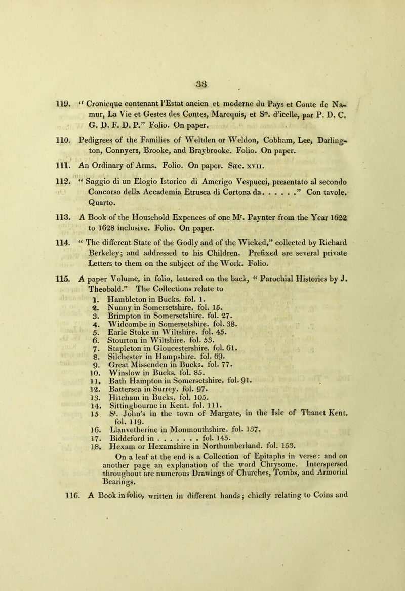 119. “ Cronicque contenant l’Estat ancien et moderne du Pays et Conte de Na- mur, La Vie et Gestes des Contes, Marcquis, et S”. d’icelle, par P. D. C. G. D. F. D. P.” Folio. On paper. 110. Pedigrees of the Families of Weltden or Weldon, Cobham, Lee, Darling- ton, Connyers, Brooke, and Braybrooke. Folio. On paper. 111. An Ordinary of Arms. Folio. On paper. Saec. xvxi. 112. “ Saggio di un Elogio Istorico di Amerigo Vespucci, presentato al secondo Concorso della Accademia Etrusca di Cortona da ” Con tavole. Quarto. 113. A Book of the Household Expences of one Mr. Paynter from the Year 1622 to 1628 inclusive. Folio. On paper. 114. “ The different State of the Godly and of the Wicked,” collected by Richard Berkeley; and addressed to his Children. Prefixed are several private Letters to them on the subject of the Work. Folio. 115. A paper Volume, in folio, lettered on the back, “ Parochial Histories by J. Theobald.” The Collections relate to 1. Hambleton in Bucks, fol. 1. 2. Nunny in Somersetshire, fol. 15. 3. Brimpton in Somersetshire, fol. 27. 4. Widcombe in Somersetshire, fol. 38. 5. Earle Stoke in Wiltshire, fol. 45. 6. Stourton in Wiltshire, fol. 53. 7. Stapleton in Gloucestershire, fol. 61. 8. Silchester in Hampshire, fol. 69- 9. Great Missenden in Bucks, fol. 77. 10. Winslow in Bucks, fol. 85. 11. Bath Hampton in Somersetshire, fol. 91* 12. Battersea in Surrey, fol. 97. 13. Hitcham in Bucks, fol. 105. 14. Sittingbourne in Kent. fol. 111. 15 S‘. John’s in the town of Margate, in the Isle of Thanet Kent, fol. 119- ]6. Llanvetherine in Monmouthshire, fol. 137. 17. Biddeford in fol. 145. 18. Hexam or Hexamshire in Northumberland, fol. 153. On a leaf at the end is a Collection of Epitaphs in verse: and on another page an explanation of the Avoid Chrysome. Interspersed throughout are numerous Drawings of Churches, Tombs, and Armorial Bearings. 116. A Book in folio, written in different hands; chiefly relating to Coins and