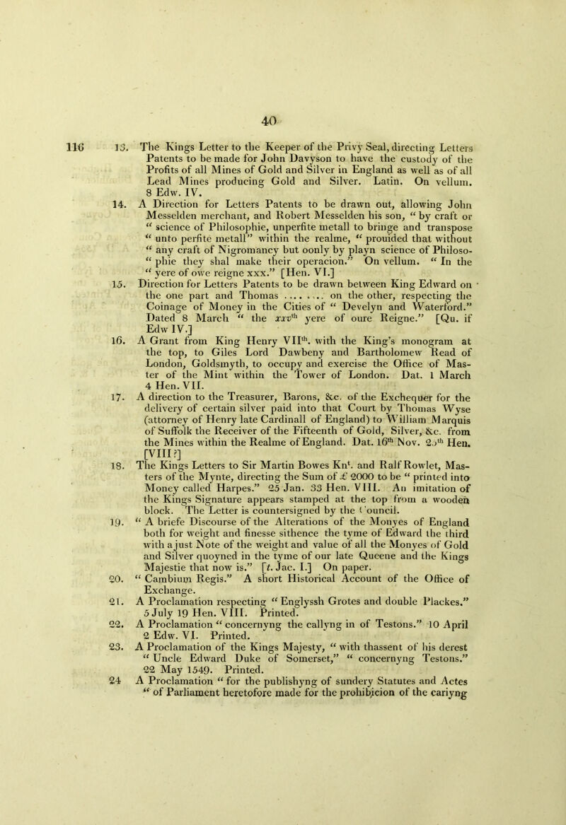 lie 13. The Kings Letter to the Keeper of the Privy Seal, directing Letters Patents to be made for John Davyson to have the custody of the Profits of all Mines of Gold and Silver in England as well as of all Lead Mines producing Gold and Silver. Latin. On vellum. 8 Edw. IV. 14. A Direction for Letters Patents to be drawn out, allowing John Messelden merchant, and Robert Messelden his son, “ by craft or “ science of Philosophic, unperfite metall to bringe and transpose u unto perfite metall” within the realme, “ prouided that without “ any craft of Nigromancy but oonly by playn science of Philoso- “ phie they shal make their operacion.” On vellum. “ In the “ yere of owe reigne xxx.” [Hen. VI.] 15. Direction for Letters Patents to be drawn between King Edward on ■ the one part and Thomas on the other, respecting the Coinage of Money in the Cities of “ Develyn and Waterford.” Dated 8 March “ the xxt/'th yere of oure Reigne.” [Qu. if Edw IV.] 16. A Grant from King Henry VIIth. with the King’s monogram at the top, to Giles Lord Dawbeny and Bartholomew Read of London, Goldsmyth, to occupy and exercise the Office of Mas- ter of the Mint within the Tower of London. Dat. 1 March 4 Hen. VII. 17- A direction to the Treasurer, Barons, &c. of the Exchequer for the delivery of certain silver paid into that Court by Thomas Wyse (attorney of Henry late Cardinall of England) to William Marquis of Suffolk the Receiver of the Fifteenth of Gold, Silver, &c. from the Mines within the Realme of England. Dat. 16th Nov. 2.>th Hen. [VIII ?] 18. The Kings Letters to Sir Martin Bowes Knh and Ralf Rowlet, Mas- ters of the Mynte, directing the Sum of £ 2000 to be “ printed into Money called Harpes.” 25 Jan. 33 Hen. VIII. An imitation of the Kings Signature appears stamped at the top from a wooden block. The Letter is countersigned by the Council. 19. “ A briefe Discourse of the Alterations of the Mon yes of England both for weight and finesse sithence the tyme of Edward the third with a just Note of the weight and value of all the Monyes of Gold and Silver quoyned in the tyme of our late Queene and the Kings Majestie that now is.” [f. Jac. I.] On paper. 20. “ Cambium Regis.” A short Historical Account of the Office of Exchange. 21. A Proclamation respecting “ Englyssh Grotes and double Plackes.” 5 July 19 Hen. VIII. Printed. 22. A Proclamation “ concernyng the callyng in of Testons.” 10 April 2 Edw. VI. Printed. 23. A Proclamation of the Kings Majesty, “ with thassent of his derest “ Uncle Edward Duke of Somerset,” “ concernyng Testons.” 22 May 1549. Printed. 24 A Proclamation “ for the publishyng of sundery Statutes and Actes “ of Parliament heretofore made for the prohibicion of the cariyng