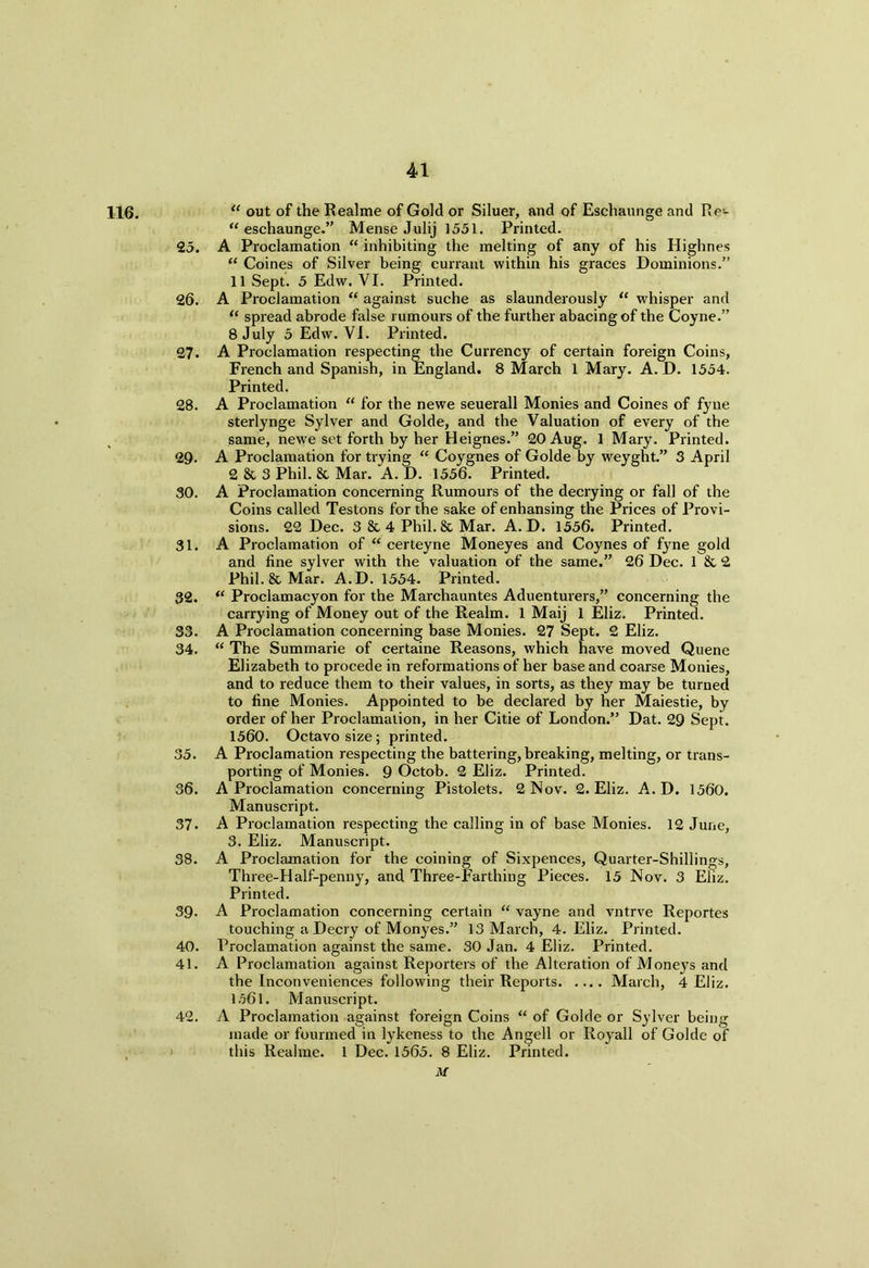 116. “ out of the Realme of Gold or Siluer, and of Eschaunge and Re«- u eschaunge.” Mense Julij 1551. Printed. 25. A Proclamation “ inhibiting the melting of any of his Highnes “ Coines of Silver being currant within his graces Dominions.” 11 Sept. 5 Edw. VI. Printed. 26. A Proclamation “ against suche as slaunderously “ whisper and “ spread abrode false rumours of the further abacingof the Coyne.” 8 July 5 Edw. VI. Printed. 27. A Proclamation respecting the Currency of certain foreign Coins, French and Spanish, in England. 8 March 1 Mary. A. D. 1554. Printed. 28. A Proclamation “ for the newe seuerall Monies and Coines of fyne sterlynge Sylver and Golde, and the Valuation of every of the same, newe set forth by her Heignes.” 20 Aug. 1 Mary. Printed. 29. A Proclamation for trying “ Coygnes of Golde by weyght.” 3 April 2 & 3 Phil. & Mar. A. D. 1556. Printed. 30. A Proclamation concerning Rumours of the decrying or fall of the Coins called Testons for the sake of enhansing the Prices of Provi- sions. 22 Dec. 3 & 4 Phil. & Mar. A. D. 1556. Printed. 31. A Proclamation of “ certeyne Moneyes and Coynes of fyne gold and fine sylver with the valuation of the same.” 26 Dec. 1 & 2 Phil. & Mar. A.D. 1554. Printed. 32. “ Proclamacyon for the Marchauntes Aduenturers,” concerning the carrying of Money out of the Realm. 1 Maij 1 Eliz. Printed. 33. A Proclamation concerning base Monies. 27 Sept. 2 Eliz. 34. “ The Summarie of certaine Reasons, which have moved Quene Elizabeth to procede in reformations of her base and coarse Monies, and to reduce them to their values, in sorts, as they may be turned to fine Monies. Appointed to be declared by her Maiestie, by order of her Proclamation, in her Citie of London.” Dat. 29 Sept. 1560. Octavo size; printed. 35. A Proclamation respecting the battering, breaking, melting, or trans- porting of Monies. 9 Octob. 2 Eliz. Printed. 36. A Proclamation concerning Pistolets. 2 Nov. 2. Eliz. A.D. 1560. Manuscript. 37. A Proclamation respecting the calling in of base Monies. 12 June, 3. Eliz. Manuscript. 38. A Proclamation for the coining of Sixpences, Quarter-Shillings, Three-Half-penny, and Three-Farthing Pieces. 15 Nov. 3 Eliz. Printed. 39- A Proclamation concerning certain “ vayne and vntrve Reportes touching a Decry of Monyes.” 13 March, 4. Eliz. Printed. 40. Proclamation against the same. 30 Jan. 4 Eliz. Printed. 41. A Proclamation against Reporters of the Alteration of Moneys and the Inconveniences following their Reports March, 4 Eliz. 1561. Manuscript. 42. A Proclamation against foreign Coins “ of Golde or Sylver being made or fourmed in lykeness to the Angell or Royall of Golde of this Realme. 1 Dec. 1565. 8 Eliz. Printed. M