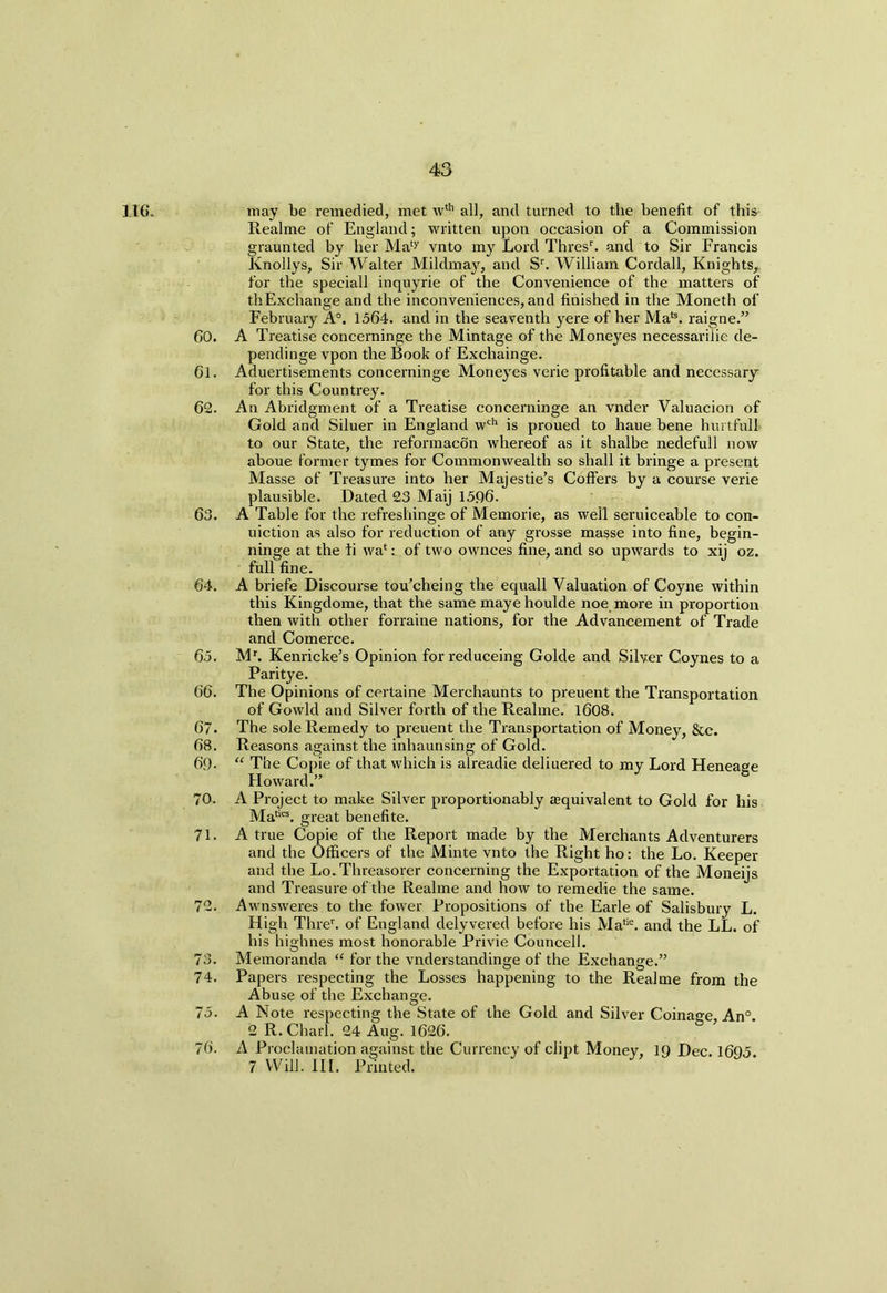 116. may be remedied, met wth all, and turned to the benefit of this Realme of England; written upon occasion of a Commission graunted by her Maty vnto my Lord Thresr. and to Sir Francis Knollys, Sir Walter Mildmay, and Sr. William Cordall, Knights,, for the speciall inquyrie of the Convenience of the matters of thExchange and the inconveniences, and finished in the Moneth of February A0. 1564. and in the seaventh yere of her Mate. raigne.” 60. A Treatise concerninge the Mintage of the Moneyes necessarilie de- pendinge vpon the Book of Exchainge. 61. Aduertisements concerninge Moneyes verie profitable and necessary for this Countrey. 62. An Abridgment of a Treatise concerninge an vnder Valuacion of Gold and Siluer in England wch is proued to haue bene hurtful! to our State, the reformacon whereof as it shalhe nedefull now ahoue former tymes for Commonwealth so shall it bringe a present Masse of Treasure into her Majestie’s Coffers by a course verie plausible. Dated 23 Maij 1596. 63. A Table for the refreshinge of Memorie, as well seruiceable to con- uiction as also for reduction of any grosse masse into fine, begin- ninge at the li wa*of two ownces fine, and so upwards to xij oz. full fine. 64. A briefe Discourse tou’cheing the equall Valuation of Coyne within this Kingdome, that the same maye houlde noe more in proportion then with other forraine nations, for the Advancement of Trade and Comerce. 65. Mb Kenricke’s Opinion for reduceing Golde and Silver Coynes to a Paritye. 66. The Opinions of certaine Merchaunts to preuent the Transportation of Gowld and Silver forth of the Realme. 1608. 67. The sole Remedy to preuent the Transportation of Money, &c. 68. Reasons against the inhaunsing of Gold. 69- “ The Copie of that which is alreadie deliuered to my Lord Heneage Flo ward.” 70. A Project to make Silver proportionably ^equivalent to Gold for his Mate. great benefite. 71. A true Copie of the Report made by the Merchants Adventurers and the Officers of the Minte vnto the Right ho: the Lo. Keeper and the Lo. Threasorer concerning the Exportation of the Moneijs and Treasure of the Realme and how to remedie the same. 72. Awnsweres to the fower Propositions of the Earle of Salisbury L. High Threr. of England delyvered before his Matie. and the LL. of his highnes most honorable Privie Councell. 73. Memoranda “ for the vnderstandinge of the Exchange.” 74. Papers respecting the Losses happening to the Realme from the Abuse of the Exchange. 75. A Note respecting the State of the Gold and Silver Coinage An° 2 R. Chari. 24 Aug. 1626. 76. A Proclamation against the Currency of dipt Money, 19 Dec. 1695 7 Will. III. Printed.
