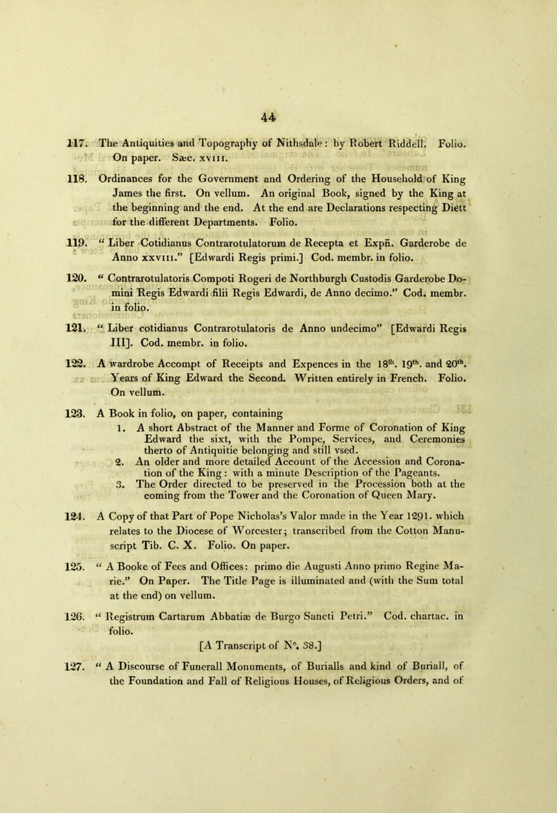 117. The Antiquities and Topography of Nithsdale: by Robert Riddell. Folio. On paper. S*c. xvm. 118. Ordinances for the Government and Ordering of the Household of King James the first. On vellum. An original Book, signed by the King at the beginning and the end. At the end are Declarations respecting Diett for the different Departments. Folio. 119. “ Liber Cotidianus Contrarotulatorum de Recepta et Expn. Garderobe de Anno xxviii.” [Edwardi Regis primi.] Cod. membr. in folio. 120. u Contrarotulatoris Compoti Rogeri de Northburgh Custodis Garderobe Do- mini Regis Edwardi filii Regis Edwardi, de Anno decimo.” Cod. membr. in folio. WfiJ 121. “ Liber cotidianus Contrarotulatoris de Anno undecimo” [Edwardi Regis III]. Cod. membr. in folio. 122. A wardrobe Accompt of Receipts and Expences in the 18th. 19th* and 20th. Years of King Edward the Second. Written entirely in French. Folio. On vellum. 123. A Book in folio, on paper, containing 1. A short Abstract of the Manner and Forme of Coronation of King Edward the sixt, with the Pompe, Services, and Ceremonies therto of Antiquitie belonging and still vsed. 2. An older and more detailed Account of the Accession and Corona- tion of the King : with a minute Description of the Pageants. 3. The Order directed to be preserved in the Procession both at the coming from the Tower and the Coronation of Queen Mary. 124. A Copy of that Part of Pope Nicholas’s Valor made in the Year 1291. which relates to the Diocese of Worcester; transcribed from the Cotton Manu- script Tib. C. X. Folio. On paper. 125. “ A Booke of Fees and Offices: primo die Augusti Anno primo Regine Ma- rie.” On Paper. The Title Page is illuminated and (with the Sum total at the end) on vellum. 126. “ Registrum Cartarum Abbatiae de Burgo Sancti Petri.” Cod. chartac. in folio. [A Transcript of N°. 38.] 127. “ A Discourse of Funerall Monuments, of Burialls and kind of Burial!, of the Foundation and Fall of Religious Houses, of Religious Orders, and of