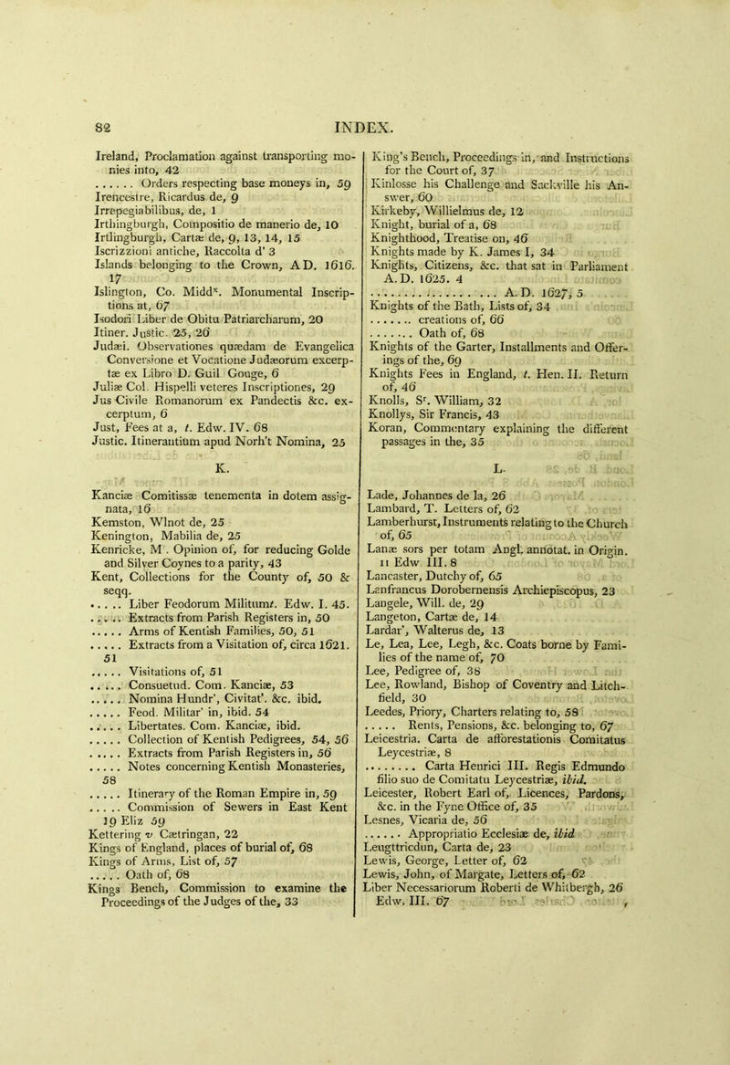 Ireland, Proclamation against transporting mo- nies into, 42 Orders respecting base moneys in, 59 Irencestre, Ricardus de, Q Irrepegiabilibus, de, 1 Irtbingburgh, Compositio de manerio de, 10 Irtlingburgh, Carta; de, 9, 13, 14, 15 Iscrizzioni anticbe, Raccolta d’ 3 Islands belonging to the Crown, AD. I6l6. 17 Islington, Co. Middx. Monumental Inscrip- tions at, 6/ Isodori Liber de Obitu Patriarcbarum, 20 Itiner. Justic. 25, 26 Judaei. Observationes qusedam de Evangelica Conversione et Vocatione Judaeorum excerp- tae ex Libro D. Guil Gouge, 6 Juliae Col. Hispelli veteres Inscriptiones, 29 Jus Civile Romanorum ex Pandectis Sec. ex- cerptum, 6 Just, Fees at a, t. Edw. IV. 68 Justic. Itinerantium apud Norh’t Nomina, 25 K. 'lift! iMm. j- • • • Kanciae Comitissae tenementa in dotem assig- nata, 16 Kemston, Wlnot de, 25 Kenington, Mabilia de, 25 Kenricke, M . Opinion of, for reducing Golde and Silver Coynes to a parity, 43 Kent, Collections for the County of, 50 & seqq. •. . .. Liber Feodorum Militum/. Edw. I. 45. Extracts from Parish Registers in, 50 Arms of Kentish Families, 50, 51 Extracts from a Visitation of, circa 1621. 51 Visitations of, 51 Consuetud. Com. Kanciae, 53 Nomina Hundr’, Civitat’. Sec. ibid. Feod. Militar’ in, ibid. 54 Libertates. Com. Kanciae, ibid. Collection of Kentish Pedigrees, 54, 56 Extracts from Parish Registers in, 56 Notes concerning Kentish Monasteries, 58 Itinerary of the Roman Empire in, 5Q Commission of Sewers in East Kent 39 Eliz 59 Kettering u Caetringan, 22 Kings of England, places of burial of, 68 Kings of Arms, List of, 57 Oath of, 68 Kings Bench, Commission to examine the Proceedings of the Judges of the, 33 King’s Bench, Proceedings in, and Instructions for the Court of, 37 Kinlosse his Challenge and Saekville his An- swer, 60 Kirkeby, Willielmus de, 12 Knight, burial of a, 68 Knighthood, Treatise on, 46 Knights made by K. James I, 34 Knights, Citizens, &c. that sat in Parliament A. D. 1625. 4 • i A. D. 1627, 5 Knights of the Bath, Lists of, 34 creations of, 66 Oath of, 68 Knights of the Garter, Installments and Offer- ings of the, 69 Knights Fees in England, t. Elen. 11. Return of, 46 Knolls, Sr. William, 32 Knollys, Sir Francis, 43 Koran, Commentary explaining the different passages in the, 35 *0 N. L . .q P .cfdA .289880^ iiobnoJ Lade, Johannes de la, 26 Lam bard, T. Letters of, 62 Lamberhurst, Instruments relating to the Church of, 65 Lanae sors per totam Angl. annotat. in Origin. 11 Edw III. 8 Lancaster, Dutcliy of, 65 Lanfrancus Dorobernensis Archiepiscopus, 23 Langele, Will, de, 29 Langeton, Cartae de, 14 Lardar’, Walterus de, 13 Le, Lea, Lee, Legh, &c. Coats borne by Fami- lies of the name of, /O Lee, Pedigree of, 38 Lee, Rowland, Bishop of Coventry and Litch- field, 30 Leedes, Priory, Charters relating to, 58 Rents, Pensions, See. belonging to, 67 Leicestria. Carta de affiorestationis Comitatus Leycestriae, 8 Carta Henrici III. Regis Edmundo filio suo de Comitatu Leycestriae, ibid. Leicester, Robert Earl of. Licences, Pardons, Sec. in the Fyne Office of, 35 Lesnes, Vicaria de, 56 Appropriate Ecclesiae de, ibid Leugttricdun, Carta de, 23 Lewis, George, Letter of, 62 Lewis, John, of Margate, Letters of, 62- Liber Necessariorum Roberti de Whit berg h, 26 Edw, III. 67 ino1.’ - - e ,