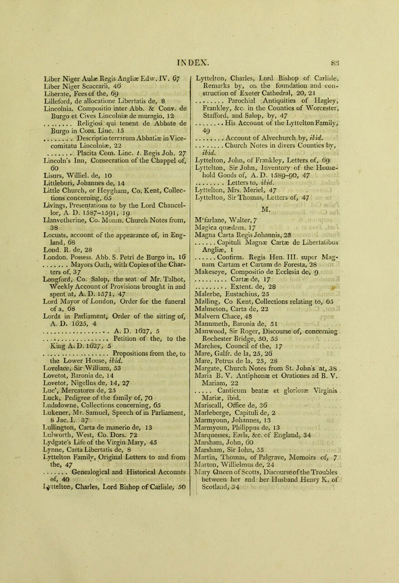 Liber Niger Aulae Regis Anglias Edw. IV. 67 Liber Niger Scaccarii, 4(5 Liberate, Fees of the, 69 Lilleford, de allocatione Libertatis de, 8 Lincolnia, Compositio inter Abb. 8c Conv. de Burgo et Cives Lincolniaede muragio, 12 Religiosi qui tenent de Abbate de Burgo in Com. Line. 15 ....... . Descriptio terrnrum Abbatiae in Vice- comitatu Lincolniae, 22 Placita Com. Line. t. Regis Joh. 27 Lincoln’s Inn, Consecration of the Chappel of, 60 Lisurs, Williel. de, 10 Littleburi, Johannes de, 14 Little Church, or Heygham, Co. Kent, Collec- tions concerning, 65 Livings, Presentations to by the Lord Chancel- lor, A. D. 1587-1591, 19 Llanvetherine, Co. Monm. Church Notes from, 38 Locusts, account of the appearance of, in Eng- land, 68 Lond. R. de, 28 London. Possess. Abb. S. Petri de Burgo in, 16 Mayors Oath, with Copies of the Char- ters of, 37 Longford, Co. Salop, the seat of Mr. Talbot, Weekly Account of Provisions brought in and spent at, A. D. 1571, 47 Lord Mayor of London, Order for the funeral of a, 68 Lords in Parliament, Order of the sitting of, A. D. 1625, 4 A. D. 1627, 5 Petition of the, to the King A. D. 1627, 5 Propositions from the, to the Lower House, ibid. Lovelace, Sir William, 53 Lovetot, Baronia de, 14 Lovetot, Nigellus de, 14, 27 Luc’, Mercatores de, 25 Luck, Pedigree of the family of, 70 Ludsdowne, Collections concerning, 65 Lukener, Mr. Samuel, Speech of in Parliament, SJac. I. 37 Lullington, Carta de manerio de, 13 Lulworth, West, Co. Dors. 72 Lydgate’s Life of the Virgin Mary, 45 Lynne, Carta Libertatis de, 8 Lyttelton Familv, Original Letters to and from the, 47 Genealogical and Historical Accounts of, 40 Lyttelton, Charles, Lord Bishop of Carlisle, 50 Lyttelton, Charles, Lord Bishop of Carlisle, Remarks by, on the foundation and con- struction of Exeter Cathedral, 20, 21 Parochial Antiquities of Hagley, Frankley, &c- in the Counties of Worcester, Stafford, and Salop, by, 47 His Account of the Lyttelton Family, 49 Account of Alvechurch by, ibid. Church Notes in divers Counties by, ibid. Lyttelton, John, of Frankley, Letters of, 69 Lyttelton, Sir John, Inventory of the House- hold Goods of, A. D. 1589-90, 47 Letters to, ibid. Lyttelton, Mrs. Meriel, 47 Lyttelton, Sir Thomas, Letters of, 47 MTarlane, Walter, 7 Magica quaedam, 17 Magna Carta Regis Johannis, 28 Capituli Magnae Cartae de Libertatibus Angliae, 1 Confirm. Regis Hen. III. super Mag- nam Cartam et Cartam de Foresta, 28 Makeseye, Compositio de Ecclesia de, 9 Cartae de, 17 Extent, de, 28 Malerbe, Eustachius, 25 Mailing, Co Kent, Collections relating to, 65 Malmeton, Carta de, 22 Malvern Chace, 48 > • :: Manumeth, Baronia de, 51 Manwood, Sir Roger, Discourse of, concerning Rochester Bridge, 50, 55 Marches, Council of the, 17 Mare, Galfr. de la, 25, 26 Mare, Petrus de la, 25, 28 Margate, Church Notes from St. John’s at, 3S Maria B. V. Antiphonae et Orationes ad B. V. Mariam, 22 Canticum beatae et gloriosae Virginis Mariae, ibid. Mariscall, Office de, 36 Marleberge, Capituli de, 2 Marmyoun, Johannes, 13 Marmyoun, Philippus de, 13 Marquesses, Earls, &c. of England, 34 Marsham, John, 60 Marsham, Sir Iohn, 55 Martin, Thomas, ofPalgrave, Memoirs of, 7 Marton, Willielmus de, 24 Mary Queen of Scotts, Discourse of the Troubles between her and her Husband Henry K. of Scotland,-34