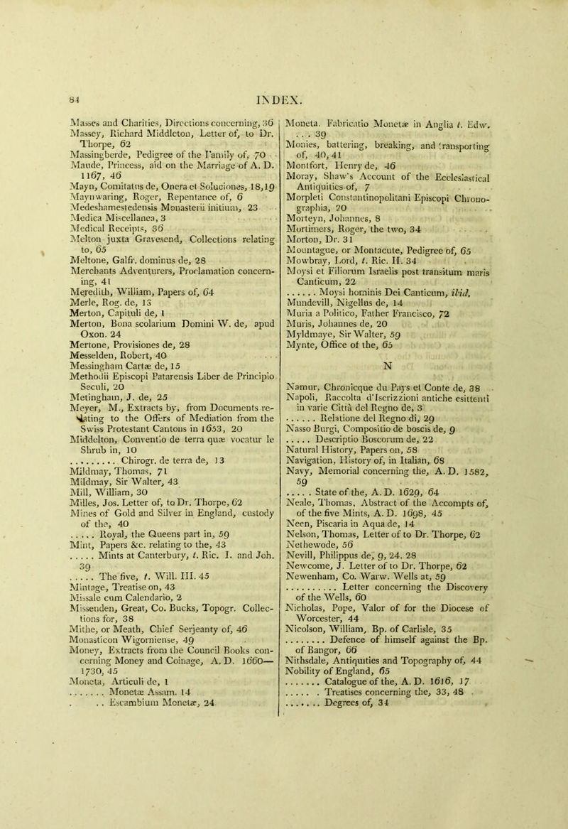 Masses and Charities, Directions concerning, 36 Massey, Richard Middleton, Letter of, to Dr. Thorpe, 62 Massingberde, Pedigree of the Family of, /O Maude, Princess, aid on the Marriage of A. D. 1167, 46 Mayn, Comitatnsde, Oneraet Soluciones, 18,10 Maynwaring, Roger, Repentance of, 6 Medeshamestedensis Monasterii initium, 23 Medica Miscellanea, 3 Medical Receipts, 36 Melton juxta Gravesend, Collections relating to, 65 Meltone, Galfr. dominus de, 28 Merchants Adventurers, Proclamation concern- ing, 41 Mejeditb, William, Papers of, 64 Merle, Rog. de, 13 Merton, Capituli de, 1 Merton, Bona scolarium Domini W. de, apud Oxon. 24 Mertone, Provisiones de, 28 Messelden, Robert, 40 Messingham Cartae de, 15 Methodii Episcopi Patarensis Liber de Principio Seculi, 20 Metingham, J. de, 25 Meyer, M., Extracts by, from Documents re- nting to the Offers of Mediation from the Swiss Protestant Cantons in 1653, 20 Middelton, Conventio de terra quae vocatur le Shrub in, 10 Chirogr. de terra de, 1 3 Mildmay, Thomas, 71 Mildmay, Sir Walter, 43 Mill, William, 30 Milles, Jos. Letter of, to Dr. Thorpe, 62 Mines of Gold and Silver in England, custody of the, 40 Royal, the Queens part in, 59 Mint, Papers &c. relating to the, 43 Mints at Canterbury, t. Ric. I. and Joh. 39 The five, /. Will. III. 45 Mintage, Treatise on, 43 Missale cum Calendario, 2 Missenden, Great, Co. Bucks, Topogr. Collec- tions for, 38 Mithe, or Meath, Chief Serjeanty of, 46 Monasticon Wigorniense, 49 Money, Extracts from the Council Books con- cerning Money and Coinage, A. D. 1660— 1730, 45 Moiicta, Articuli de, l Monet® Assam. 14 , . . Escambium Monetae, 24 Moneta. Fabricatio Monetae in Anglia l. Edw, • 39 Monies, battering, breaking, and transporting of, 40,41 Montfort, Flenryde, 46 Moray, Shaw’s Account of the Ecclesiaslical Antiquities of, 7 Morpleti Constanlinopolitani Episcopi Chrono- graphia, 20 Morteyn, Johannes, 8 Mortimers, Roger, the two, 34 Morton, Dr. 31 Mountague, or Montacute, Pedigree of, 65 Mowbray, Lord, t. Ric. II. 34 Moysi et Filiorum Israelis post transitum marls Canticum, 22 Moysi horninis Dei Canticum, Hid, Mundevill, Nigellus de, 14 Muria a Politico, Father Francisco, 72 Muris, Johannes de, 20 Myldmaye, Sir Walter, 5Q Mynte, Office of the, 65 N Namur, Chronicque du Pays et Conte de, 38 Napoli, Raccolta d’Iscrizzioni antiche esittenti in varie Citta del Regno de, 3 • Relatione del Regno di, 29 Nasso Burgi, Compositio de boscis de, 9 Descriptio Boscorum de, 22 Natural History, Papers on, 58 Navigation, History of, in Italian, 68 Navy, Memorial concerning the, A. D. 1582, 59 State of the, A.D. 1629, 64 Neale, Thomas, Abstract of the Accompts of, of the five Mints, A. D. 1698, 45 Neen, Piscaria in Aqua de, 14 Nelson, Thomas, Letter of to Dr. Thorpe, 62 Nethewode, 56 Nevill, Philippus de, g, 24, 28 Newcome, J. Letter of to Dr. Thorpe, 62 Newenham, Co. Warw. Wells at, 5Q Letter concerning the Discovery of the Wells, 60 Nicholas, Pope, Valor of for the Diocese of Worcester, 44 Nicolson, William, Bp. of Carlisle, 35 Defence of himself against the Bp. of Bangor, 66 Nithsdale, Antiquities and Topography of, 44 Nobility of England, 65 Catalogue of the, A. D. 1616, 17 Treatises concerning the, 33, 48 Degrees of, 31