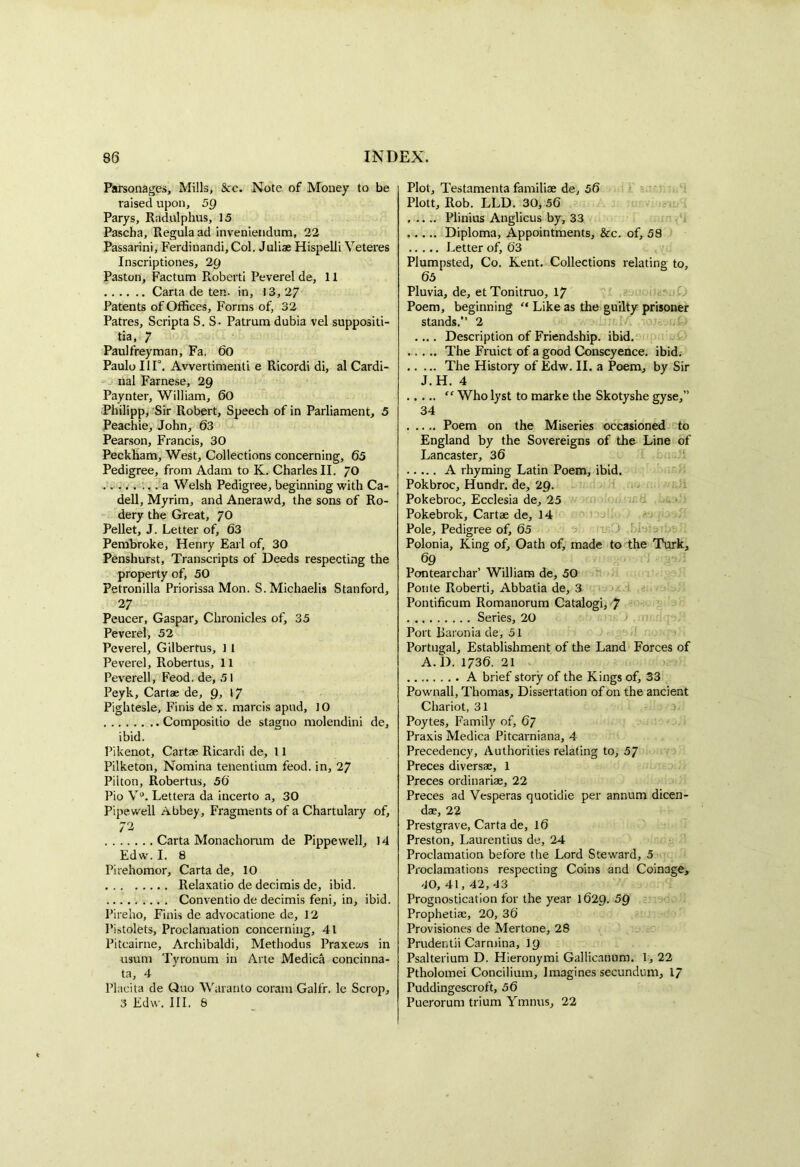 Parsonages, Mills, See. Note of Money to be raised upon, 5g Parys, Radulphus, 15 Pascha, Regula ad inveniendum, 22 Passarini, Ferdiuandi, Col. Juliae Hispelli Veteres Inscriptioties, 2Q Paston, Factum Roberti Peverel de, 11 Carta de ten. in, 13,27 Patents of Offices, Forms of, 32 Patres, Scripta S. S. Patrum dubia vel suppositi- tia, 7 Paulfreyman, Fa. 60 Paulo 111°. Avvertimenti e Ricordi di, al Cardi- nal Farnese, 29 Paynter, William, 60 Philipp, Sir Robert, Speech of in Parliament, 5 Peachie, John, 63 Pearson, Francis, 30 Peckham, West, Collections concerning, 65 Pedigree, from Adam to K. Charles II. /O ..... ... a Welsh Pedigree, beginning with Ca- dell, Myrim, and Anerawd, the sons of Ro- dery the Great, 70 Pellet, J. Letter of, 63 Pembroke, Henry Earl of, 30 Penshurst, Transcripts of Deeds respecting the property of, 50 Petronilla Priorissa Mon. S.Michaelis Stanford, 27 Peucer, Gaspar, Chronicles of, 35 Peverel, 52 Peverel, Gilbertus, 1 1 Peverel, Robertus, 11 Peverell, Feod. de, 51 Peyk, Cartae de, Q, 17 Pightesle, Finis de x. marcis apud, 10 Compositio de stagno molendini de, ibid. Pikenot, Cartae Ricardi de, 11 Pilketon, Nomina tenentium feod. in, 27 Pilton, Robertus, 56 Pio V°. Lettera da incerto a, 30 Pipewell Abbey, Fragments of a Chartulary of, 72 Carta Monachorum de Pippewell, 14 Edw. I. 8 Pirehomor, Carta de, 10 Relaxatio de decimis de, ibid. Conventio de decimis feni, in, ibid. Pireho, Finis de advocatione de, 12 Pistolets, Proclamation concerning, 41 Pitcairne, Archibaldi, Methodus Praxews in usum Tyronum in Arte Medica concinna- ta, 4 Placita de Quo Waranto coram Galfr. le Scrop, 3 Edw. III. 8 Plot, Testamenta familiae de, 56 Plott, Rob. LLD. 30, 56 Plinius Anglicus by, 33 Diploma, Appointments, &c. of, 58 Letter of, 63 Plumpsted, Co. Kent. Collections relating to, 65 Pluvia, de, et Tonitruo, 17 Poem, beginning “ Like as the guilty prisoner stands.” 2 .... Description of Friendship, ibid. The Fruict of a good Conscyence. ibid. The History of Edw. II. a Poem, by Sir J.H. 4 “ Who lyst to marke the Skotyshe gyse,” 34 Poem on the Miseries occasioned to England by the Sovereigns of the Line of Lancaster, 36 A rhyming Latin Poem, ibid. Pokbroc, Hundr. de, 29. Pokebroc, Ecclesia de, 25 Pokebrok, Cartae de, 14 Pole, Pedigree of, 65 Polonia, King of. Oath of, made to the Turk, 69 Pontearchar’ William de, 50 Ponte Roberti, Abbatia de, 3 Pontificum Romanorum Catalogi, 7 Series, 20 Port Baronia de, 51 Portugal, Establishment of the Land Forces of A. D. 1736. 21 A brief story of the Kings of, 33 Pownall, Thomas, Dissertation of on the ancient Chariot, 31 Poytes, Family of, 67 Praxis Medica Pitcarniana, 4 Precedency, Authorities relating to, 57 Preces diversae, 1 Preces ordinariae, 22 Preces ad Vesperas quotidie per annum dicen- dae, 22 Prestgrave, Carta de, 16 Preston, Laurentius de, 24 Proclamation before the Lord Steward, 5 Proclamations respecting Coins and Coinage, 40,41,42,43 Prognostication for the year 1629. 5Q Prophetiae, 20, 36 Provisiones de Mertone, 28 Prudentii Carmina, 19 Psalterium D. Hieronymi Gallicatmm. 1, 22 Ptholomei Concilium, Imagines secundum, 17 Puddingescroft, 56 Puerorum trium Ymnus, 22