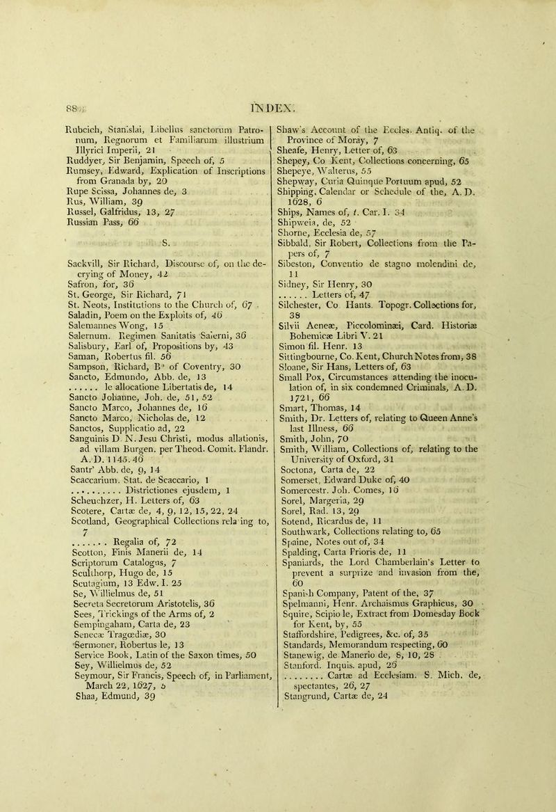 88,,; HSDEX. Rubcich, Stan'.slai, Libellus sanctorum Patro- nura, Regnorum et Familiarum illustrium Illyrici Imperii, 21 Ruddyer, Sir Benjamin, Speech of, 5 Ilumsey, Edward, Explication of Inscriptions from Granada by, 20 Rupe Scissa, Johannes de, 3 Rus, William, 3Q Russel, Galfridus, 13, 2/ Russian Pass, 66 S. Sackvill, Sir Richard, Discourse of, on the de- crying of Money, 42 Safron, for, 36 St. George, Sir Richard, 71 St. Neots, Institutions to the Church of, 07 Saladin, Poem on the Exploits of, 40 Salemannes Wong, 15 Salernum. Regimen Sanitatis Saierni, 30 Salisbury, Earl of. Propositions by, 43 Saman, Robertus fil. 56 Sampson, Richard, B’ of Coventry, 30 Sancto, Edmundo, Abb. de, 13 le allocatione Libertatis de, 14 Sancto Johanne, Joh. de, 51,52 Sancto Marco, Johannes de, 16 Sancto Marco, Nicholas de, 12 Sanctos, Supplicatio ad, 22 Sanguinis D N. Jesu Christi, modus allationis, ad villam Burgen. per Theod. Comit. Elandr. A. D. 1145.46 Santr’ Abb. de, 9, 14 Scaccarium. Stat. de Scaccario, 1 Districtiones ejusdem, 1 Sclieuchzer, H. Letters of, 63 Scotere, Cartae de, 4, 9, 12, 15, 22, 24 Scotland, Geographical Collections rela ing to, 7 Regalia of, 72 Scotton, Finis Manerii de, 14 Scriptorum Catalogus, 7 Sculthorp, Hugo de, 15 Scutagium, 13 Edw. I. 25 Se, Willielmus de, 51 Secreta Secretorum Aristotelis, 36 Sees, Trickings of the Arms of, 2 Sempmgaham, Carta de, 23 Senecae Tragoediae, 30 ’Sermoner, Robertus le, 13 Service Book, Latin of the Saxon times, 50 Sey, Willielmus de, 52 Seymour, Sir Francis, Speech of, in Parliament, March 22, 1627, 5 Shaw's Account of the Eccles. Antiq. of the Province of Moray, 7 Sheafe, Henry, Letter of, 63 Shepey, Co Kent, Collections concerning, 65 Shepeye, Walterus, 55 Shepway, Curia Quinque Portuum apud, 52 Shipping, Calendar or Schedule of the, A. D. 1628, 6 Ships, Names of, t. Car. I. 34 Shipweia, de, 52 Shorne, Ecelesia de, 5~ Sibbald, Sir Robert, Collections from the Pa- pers of, 7 Sibeston, Conventio de stagno molendini de, 11 Sidney, Sir Henry, 30 Letters of, 47 Silchester, Co Hants. Topogr. Collections for, 38 Silvii Aeneae, Piccolominaei, Card. Historian Bohemicae Libri V. 21 Simon hi. Henr. 13 Sittingbourne, Co. Kent, Church Notes from, 38 Sloane, Sir Hans, Letters of, 63 Small Pox, Circumstances attending the inocu- lation of, in six condemned Criminals, A. D. 1721, 66 Smart, Thomas, 14 Smith, Dr. Letters of, relating to Queen Anne's last Illness, 66 Smith, John, 70 Smith, William, Collections of, relating to the University of Oxford, 31 Soctona, Carta de, 22 Somerset, Edward Duke of, 40 Somercestr. Joh. Comes, 16 Sorel, Margeria, 29 Sorel, Rad. 13, 29 Sotend, Ricardus de, 11 Southwark, Collections relating to, 65 Spaine, Notes out of, 34 Spalding, Carta Prioris de, 11 Spaniards, the Lord Chamberlain’s Letter to prevent a surprize and invasion from the, 60 Spanish Company, Patent of the, 37 Spelmanni, Henr. Archaismus Graphicus, 30 Squire, Scipio le. Extract from Domesday Bock for Kent, by, 55 Staffordshire, Pedigrees, &c. of, 35 Standards, Memorandum respecting, 60 Stanewig, de Manerio de, S, 10, 28 Stanford. Inquis. apud, 25 Cartae ad Ecclesiam. S. Mich, de, spectantes, 26, 27