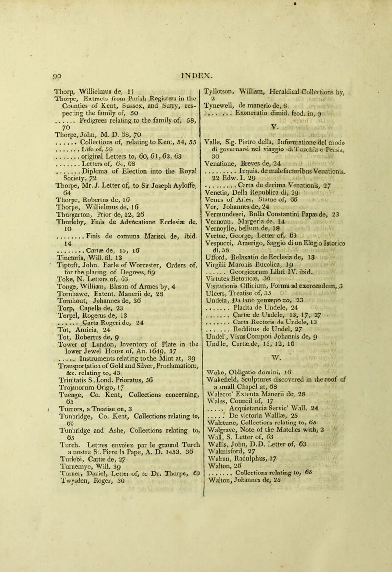 Thorp, Willielmus de, 11 Thorpe, Extracts from Parish Registers in the Counties of Kent, Sussex, and Surry, res- pecting the family of, 50 Pedigrees relating to the family of, 58, 70 Thorpe, John, M. D. 68, 70 Collections of, relating to Kent, 54, 55 Life of, 58 original Letters to, 60, 61,62, 63 Letters of, 64, 68 Diploma of Election into the Royal Society, 72 Thorpe, Mr. J. Letter of, to Sir Joseph Ayloffe, 64 Thorpe, Robertas de, 16 Thorpe, Willielmus de, 16 Thurgarton, Prior de, 12, 26 Thurleby, Finis de Advocatione Ecclesiae de, 10 Finis de comuna Marisci de, ibid. 14 Cartae de, 15, 16 Tinctoris, Will. til. 13 ' Tiptoft, John, Earle of Worcester, Orders of, for the placing of Degrees, 69 Toke, N. Letters of, 63 Tonge, Wiliiam, Blason of Armes by, 4 Tornhawe, Extent. Manerii de, 28 Tornhout, Johannes de, 36 Torp, Capella de, 23 Torpel, Rogerus de, 13 Carta Rogeri de, 24 Tot, Amicia, 24 Tot, Robertas de, 9 Tower of London, Inventory of Plate in the lower Jewel House of. An. 1649, 37 Instruments relating to the Mint at, 39 Transportation of Gold and Silver, Proclamations, See. relating to, 43 Trinitatis S.Lond. Prioratus, 56 Trojanorum Origo, 17 Tuenge, Co. Kent, Collections concerning, 65 Tumors, a Treatise on, 3 Tunbridge, Co. Kent, Collections relating to, 65 Tunbridge and Ashe, Collections relating to, 65 Turch. Lettres envoiez par le graund Turch a nostre St. Piere la Pape, A. D. 1453. 36 Turlebi, Cartae de, 27 Turnemyc, Will. 39 Turner, Daniel, Letter of, to Dr. Thorpe, 63 Twysden, Roger, 30 Tyllotson, William, Heraldical Collections by, 2 Tynewell, de manerio de, 8 . Exoneratio dimid. feod. in, 9 V. Valle, Sig. Pietro della, Informatione del modo di governarsi nel viaggio di Turchia e Persia, 30 Venatione, Breves de, 24 Inquis. de malefactoribus Venationis, 22 Edw. I. 29 Carta de decima Venationis, 27 Venetia, Della Republica di, 29 Venus of Arles, Statue of, 66 Ver, Johannes de, 24 Vermundesei, Bulla Constantini Papae de, 23 Vernoun, Margeria de, 14 Vernoylle, bellum de, 18 Vertue, George, Letter of, 63 Vespucci, Amerigo, Saggio di unElogio Istorico di, 38 Ufford, Relaxatio de Ecclesia de, 13 Virgilii Maronis Bucolica, ip Georgicorum Libri IV. ibid. Virtutes Betonicae, 36 Visitationis Officium, Forma ad exercendum, .3 Ulcers, Treatise of, 35 Undela, Da lanfc> gemaepo ro, 23 Placita de Undele, 24 Cartae de Undele, 13, 17, 27 Carta Rectoris de Undele, 13 Redditus de Undel, 27 Undel’, VisusCompoti Johannis de, 9 Undile, Cartae de, 13, 12, 16 W. id V Wake, Obligatio domini, 16 Wakefield, Sculptures discovered in the roof of a small Chapel at, 68 Walecot’ Extenta Manerii de, 28 Wales, Council of, 17 Acquietancia Servic’ Wall. 24 De victoria Walliae, 25 Waletune, Collections relating to, 65 Walgrave, Note of the Matches with, 2 Wall, S. Letter of, 63 Wallis, John, D.D. Letter of, 63 Walmisford, 27 Walran, Radulphus, 17 Walton, 26 Collections relating to, 65 Walton, Johannes de, 25