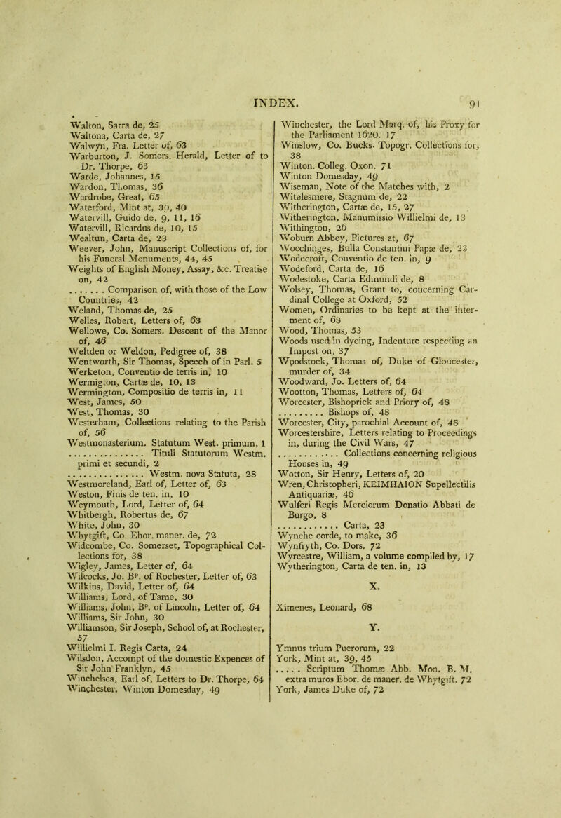 Walton, Sarra de, 25 Waltona, Carta de, 27 Wahvyn, Fra. Letter of, 63 Warburton, J. Somers. Herald, Letter of to Dr. Thorpe, 63 Warde, Johannes, 15 Warden, Thomas, 36 Wardrobe, Great, 65 Waterford, Mint at, 30, 40 Watervill, Guido de, 9, 11, 16 Watervill, Ricardus de, 10, 15 Wealtun, Carta de, 23 Weever, John, Manuscript Collections of, for his Funeral Monuments, 44, 45 Weights of English Money, Assay, &c. Treatise on, 42 Comparison of, with those of the Low Countries, 42 Weland, Thomas de, 25 Welles, Robert, Letters of, 63 Wellowe, Co. Somers. Descent of the Manor of, 46 Weltden or Weldon, Pedigree of, 38 Wentworth, Sir Thomas, Speech of in Pari. 5 Werketon, Conventio de terris in, 10 Wermigton, Cartae de, 10, 13 Wermington, Compositio de terris in, 11 West, James, 50 West, Thomas, 30 Westerbam, Collections relating to the Parish of, 56 Westmonasterium. Statutum West, primum, 1 Tituli Statutorum Westm. primi et secundi, 2 Westm. nova Statuta, 28 Westmoreland, Earl of. Letter of, 63 Weston, Finis de ten. in, 10 Weymouth, Lord, Letter of, 64 Whitbergh, Robertus de, 67 White, John, 30 Whytgift, Co. Ebor. maner. de, 72 Widcombe, Co. Somerset, Topographical Col- lections for, 38 Wigley, James, Letter of, 64 Wilcocks, Jo. Bi>. of Rochester, I.etter of, 63 Wilkins, David, Letter of, 64 Williams, Lord, of Tame, 30 Williams, John, Bp. of Lincoln, Letter of, 64 Williams, Sir John, 30 Williamson, Sir Joseph, School of, at Rochester, 57 Willielmi I. Regis Carta, 24 Wilsdon, Accompt of the domestic Expences of Sir John' Franklyn, 45 Winchelsea, Earl of. Letters to Dr. Thorpe, 64 Winchester. Winton Domesday, 49 Winchester, the Lord Marq. of, his Proxy for the Parliament 1620. 17 Winslow, Co. Bucks. Topogr. Collections for, 38 Winton. Colleg. Oxon. ~l Winton Domesday, 49 Wiseman, Note of the Matches with, 2 Witelesmere, Stagnum de, 22 Witherington, Cartae de, 15, 27 Witherington, Manumissio Willielmi de, 13 Withington, 26 Woburn Abbey, Pictures at, 67 Wocchinges, Bulla Constantini Pnpae de, 23 Wodecroft, Conventio de ten. in, y Wodeford, Carta de, 16 Wodestoke, Carta Edmundi de, 8 Wolsey, Thomas, Grant to, concerning Car- dinal College at Oxford, 52 Women, Ordinaries to be kept at the inter- ment of, 68 Wood, Thomas, 53 Woods used in dyeing. Indenture respecting an Impost on, 37 Wpodstock, Thomas of, Duke of Gloucester, murder of, 34 Woodward, Jo. Letters of, 64 Wootton, Thomas, Letters of, 64 Worcester, Bishoprick and Priory of, 43 Bishops of, 48 Worcester, City, parochial Account of, 48 Worcestershire, Letters relating to Proceedings in, during the Civil Wars, 47 Collections concerning religious Houses in, 4y Wotton, Sir Henry, Letters of, 20 Wren, Christopheri, KEIMHA10N Supellectilis Antiquariae, 46 Wulferi Regis Merciorum Donatio Abbati de Burgo, 8 Carta, 23 Wynche corde, to make, 36 Wynfryth, Co. Dors. 72 Wyrcestre, William, a volume compiled by, 17 Wytherington, Carta de ten. in, 13 X. Ximenes, Leonard, 68 Y. Ymnus trium Puerorum, 22 York, Mint at, 3p, 45 Scriptum Thomas Abb. Mon. B. M. extra muros Ebor. de maner. de Whytgift. 72 York, James Duke of, 72