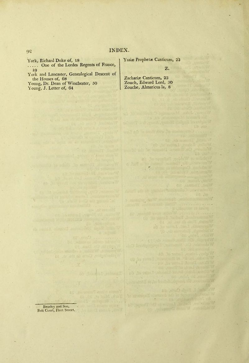 QO York, Richard Duke of, 18 One of the Lordes Regents of France, 19 York and Lancaster, Genealogical Descent of the Houses of, 68 Young, Dr. Dean of Winchester, 50 Young, J. Letter of, 64 Ysaiae Prophet* Canticum, 22 Z. Zachariae Canticum, 22 Zouch, Edward Lord, 30 Zouche, Almaricus la, 8 Beasley and Son, Bolt Court, Fleet Street.
