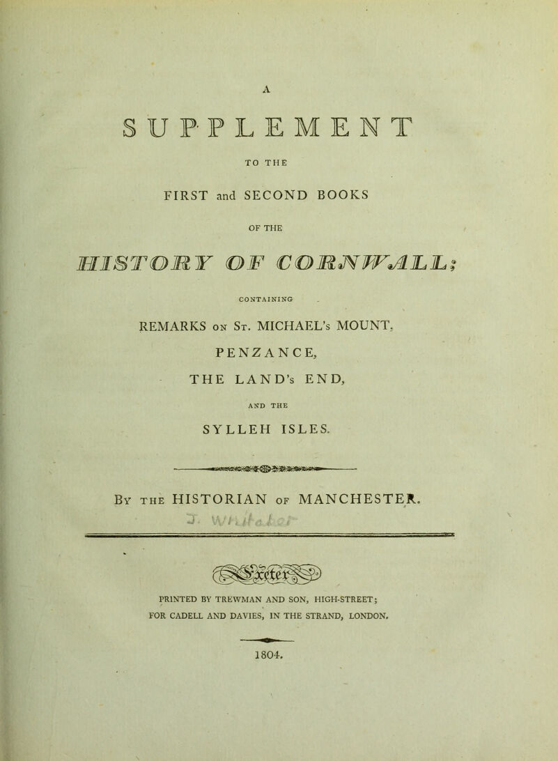 A SUPPLEMENT TO THE FIRST and SECOND BOOKS OF THE MIST OUT OF €OUM¥F^LLL CONTAINING REMARKS on St. MICHAEL’S MOUNT. PENZANCE, THE LAND’S END, AND THE SYLLEH ISLES. By the HISTORIAN of MANCHESTER. t PRINTED BY TREWMAN AND SON, HIGH-STREET; FOR CADELL AND DAVIES, IN THE STRAND, LONDON. 1804.