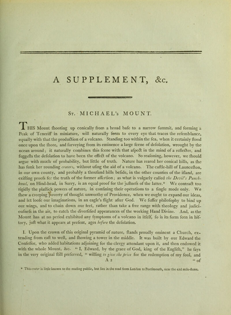 A SUPPLEMENT, &c St. MICHAEL’S MOUNT. This Mount fhooting up conically from abroad bafe to a narrow fummit, and forming a Peak of Teneriff in miniature, will naturally feem to every eye that traces the refemblance, equally with that the production of a volcano. Standing too within the fea, when it certainly flood once upon the fhore, and furveying from its eminence a large feene of defolation, wrought by the ocean around ; it naturally combines this feene with that afpeft in the mind of a reflefter, and fuggefls the defolation to have been the effect of the volcano. So reafoning, however, we fhould argue with much of probability, but little of truth. Nature has reared her conical hills, as flic has funk her rounding craters, without ufing the aid of a volcano. The caflle-hill of Launceflon, in our own county, and probably a thoufand hills befide, in the other counties of the ifland, are exifting proofs for the truth of the former affertion; as what is vulgarly called the Devil's Punch- howl, on Hind-head, in Surry, is an equal proof for the juftnefs of the latter.* We contract too rigidly the plaftick powers of nature, in confining their operations to a fingle mode only. We fhew a creeping poverty of thought unworthy of Providence, when we ought to expand our ideas, and let loofe our imaginations, in an eagle’s flight after God. We fuffer philofophy to bind up our wings, and to chain down our feet, rather than take a free range with theology and judici- oufnefs in the air, to catch the diverfified appearances of the working Hand Divine. And, as the Mount has at no period exhibited any fymptoms of a volcano in itfelf, fo is its form feen in hif- tory, juft what it appears at prefent, ages before the defolation. I. Upon the crown of this original pyramid of nature, Hands proudly eminent a Church, ex- tending from eaft to weft, and fhowing a tower in the middle. It was built by our Edward the Confeffor, who added habitations adjoining for the clergy attendant upon it, and then endowed it with the whole Mount, &c. “ I, Edward, by the grace of God, king of the Englifh,” he fays in the very original ftill preferved, “ willing to give the /trice for the redemption of my foul, and A 2 “of * This crater is little known to the reading public, but lies in the road from London to Portfmouth, near the 43d mile-ftone.
