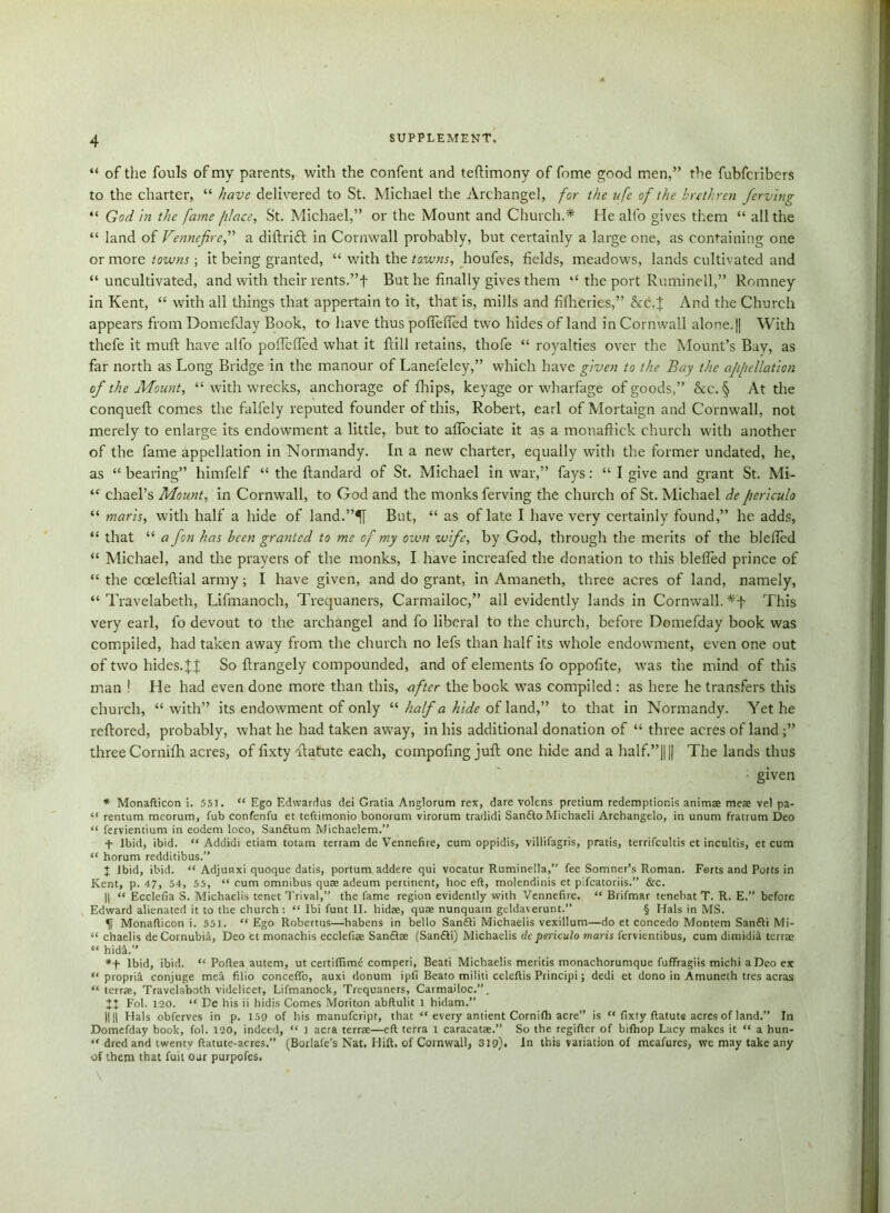 “ of the fouls of my parents, with the confent and teftimony of fome good men,” the fubfcribers to the charter, “ have delivered to St. Michael the Archangel, for the ufe of the brethren ferving “ God in the fame filace, St. Michael,” or the Mount and Church.* He alfo gives them “ all the “ land of Vennefire,” a diftritft in Cornwall probably, but certainly a large one, as containing one or more towns ; it being granted, “ with the towns, houfes, fields, meadows, lands cultivated and “uncultivated, and with their rents.”f But he finally gives them “ the port Ruminell,” Romney in Kent, “ with all things that appertain to it, that is, mills and fifheries,” &c. J And the Church appears from Domefday Book, to have thus poflefled two hides of land in Cornwall alone. || With thefe it mull have alfo pofTeffed what it ftill retains, thofe “ royalties over the Mount’s Bay, as far north as Long Bridge in the manour of Lanefeley,” which have given to the Bay the appellation of the Mount, “ with wrecks, anchorage of Chips, keyage or wharfage of goods,” &c. § At the conqueft comes the falfely reputed founder of this, Robert, earl of Mortaign and Cornwall, not merely to enlarge its endowment a little, but to affociate it as a monaffick church with another of the fame appellation in Normandy. In a new charter, equally with the former undated, he, as “ bearing” himfelf “ the flandard of St. Michael in war,” fays: “ I give and grant St. Mi- “ chael’s Mount, in Cornwall, to God and the monks ferving the church of St. Michael depericulo “ marls, with half a hide of land.”^[ But, “ as of late I have very certainly found,” he adds, “ that “ a fon has been granted to me of my own wife, by God, through the merits of the bleffed “ Michael, and the prayers of the monks, I have increafed the donation to this bleffed prince of “ the coeleftial army; I have given, and do grant, in Amaneth, three acres of land, namely, “ Travelabeth, Lifmanoch, Trequaners, Carmailoc,” all evidently lands in Cornwall. *f This very earl, fo devout to the archangel and fo liberal to the church, before Domefday book was compiled, had taken away from the church no lefs than half its whole endowment, even one out of two hides. U So ftrangely compounded, and of elements fo oppofite, was the mind of this man ! He had even done more than this, after the book was compiled : as here he transfers this church, “with” its endowment of only “ half a hide of land,” to that in Normandy. Yet he reftored, probably, what he had taken awTay, in his additional donation of “ three acres of land ;” three Cornifh acres, of fixty ftatute each, coinpoling juft one hide and a half.”|||| The lands thus given * Monafticon i. 551. “ Ego Edwardus dei Gratia Anglorum rex, dare volens pretium redemptions animae meae vet pa- “ rentum mcorum, Tub confenfu et teftimonio bonorum virorum tradidi Sanfto Michaeli Archangelo, in ununi fratrum Deo “ fervientium in eodem loco, Sanftum Michaelem.” f Ibid, ibid. “ Addidi etiam totam terram de Vennefire, cum oppidis, villifagris, pratis, terrifcultis et incultis, et cum “ borum redditibus.” J Ibid, ibid. “ Adjunxi quoque datis, portum addere qui vocatur Ruminella,” fee Somner’s Roman. Forts and Potts in Kent, p. 47, 54, 55, “ cum omnibus quae adeum pertinent, hoc eft, molendinis et pifeatoriis.” &c. || “ Ecclefia S. Michaelis tenet Trival,” the fame region evidently with Vennefire. “ Brifmar tenebat T. R. E.” before Edward alienated it to the church : “ Ibi funt II. hidae, quae nunquam geldaverunt.” § Hals in MS. Monafticon i. 551. “ Ego Robertas—habens in bello San£li Michaelis vexillum—do et concedo Montem San£li Mi- “ chaelis deCornubia, Deo et monachis ecclefiae Sandlae (Sanfli) Michaelis dcpericulo mans fervientibus, cum dimidid terrae “ hidd.” *+ Ibid, ibid. “ Poftea autem, ut certiffime comperi, Beati Michaelis meritis monachorumque fuffragiis michi a Deo ex “ propria conjuge med filio conceffo, auxi donum ipfi Beato militi celeftis Principi; dedi et dono in Amuneth tres acras “ terrae, Travelaboth videlicet, Lifmanock, Trequaners, Carmadoc.”. XX Eol. 120. “ De his ii hidis Comes Moriton abftulit l hidam.” IIH Hals obferves in p. 159 of his manufeript, that “ every antient Cornifh acre” is “ fixty ftatuts acres of land.” In Domefday book, fol. 120, indeed, “ 1 acra terrae—eft terra l caracatae.” So the regifter of bifhop Lacy makes it “ a hun- “ dred and twenty ftatute-acres.” (Borlafe’s Nat. Hift. of Cornwall, 319). In this variation of meafures, we may take any of them that fuit ojr purpofes.