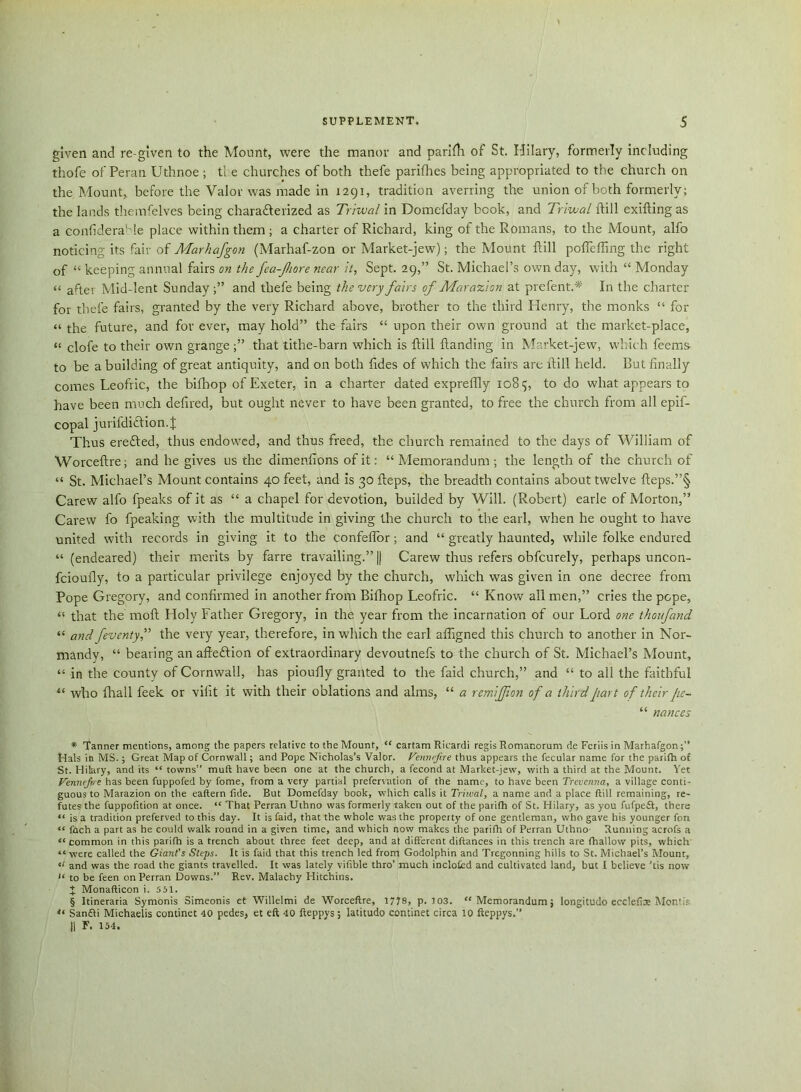 given and re-given to the Mount, were the manor and parifti of St. Hilary, formerly including thofe of Peran Uthnoe ; the churches of both thefe parifhes being appropriated to the church on the Mount, before the Valor was made in 1291, tradition averring the union of both formerly; the lands themfelves being characterized as Triwal in Domefday book, and Triwal ftill exifting as a confidera' le place within them ; a charter of Richard, king of the Romans, to the Mount, alfo noticing its fair of Marhafgon (Marhaf-zon or Market-jew); the Mount ftill pofleffing the right of “ keeping annual fairs on the fea-Jhore near it, Sept. 29,” St. Michael’s own day, with “ Monday << after Mid-lent Sunday;” and thefe being the very fairs of Mara%ion at prefent.# In the charter for thefe fairs, granted by the very Richard above, brother to the third Henry, the monks “ for “ the future, and for ever, may hold” the fairs “ upon their own ground at the market-place, “ clofe to their own grangethat tithe-barn which is ftill {landing in Market-jew, which feems to be a building of great antiquity, and on both fides of which the fairs are ftill held. But finally comes Leofric, the bifhop of Exeter, in a charter dated expreflly 1085, to do what appears to have been much defired, but ought never to have been granted, to free the church from all epif- copal jurifdiiftion.j: Thus erefted, thus endowed, and thus freed, the church remained to the days of William of Worceftre; and he gives us the dimenfions of it: “ Memorandum ; the length of the church of “ St. Michael’s Mount contains 40 feet, and is 30 fteps, the breadth contains about twelve fteps.”§ Carew alfo fpeaks of it as “ a chapel for devotion, builded by Will. (Robert) earle of Morton,” Carew fo fpeaking with the multitude in giving the church to the earl, when he ought to have united with records in giving it to the confeflor; and “ greatly haunted, while folke endured “ (endeared) their merits by farre travailing.” || Carew thus refers obfcurely, perhaps uncon- fcioufly, to a particular privilege enjoyed by the church, which was given in one decree from Pope Gregory, and confirmed in another from Bifhop Leofric. “ Know all men,” cries the pope, “ that the 1110ft Holy Father Gregory, in the year from the incarnation of our Lord one thoufand “ and fevcntyf the very year, therefore, in which the earl affigned this church to another in Nor- mandy, “ bearing an afteftion of extraordinary devoutnefs to the church of St. Michael’s Mount, “ in the county of Cornwall, has pioufly granted to the faid church,” and “ to all the faithful “ who fhall feek or vilit it with their oblations and alms, “ a remiffion of a third part of their pc~ “ nances * Tanner mentions, among the papers relative to the Mount, “ cartam Ricardi regis Romanorum de Fcriis in Marhafgon Hals in MS.; Great Map of Cornwall; and Pope Nicholas’s Valor. Fennejire thus appears the fecular name for the parifh of St. Hilary, and its “ towns” muft have been one at the church, a fecond at Market-jew, with a third at the Mount. Yet Vennefre has been fuppofed by fome, from a very partial prefervation of the name, to have been Treverma, a village conti- guous to Marazion on the eaftern fide. But Domefday book, which calls it Triwal, a name and a place ftill remaining, re- futes the fuppofition at once. “ That Perran Uthno was formerly taken out of the parifh of St. Hilary, as you fufpe£t, there “ is a tradition preferved to this day. It is faid, that the whole was the property of one gentleman, who gave his younger fon “ foch a part as he could walk round in a given time, and which now makes the parifh of Perran Uthno- Running acrofs a “ common in this parifh is a trench about three feet deep, and at different diftances in this trench are fhallow pits, which “were called the Giant's Steps. It is faid that this trench led from Godolphin and Tregonning hills to St. Michael’s Mount, “ and was the road the giants travelled. It was lately vifible thro’ much inclofed and cultivated land, but I believe 'tis now “ to be feen on Perran Downs.” Rev. Malachy Hitchins. J Monafticon i. 551. § Itineraria Symonis Simeonis et Willelmi de Worceftre, 1778, p. 103. “Memorandum; longitudo ecclefise Montis “ SancEti Michaelis continet 40 pedes, et eft 40 fteppys; latitude continet circa 10 fteppys.” || F. 154.