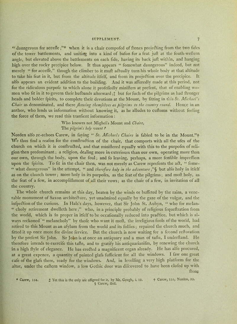 (i daungerous for accefle when it is a chair compofed of hones projefting from the two fides of the tower battlements, and uniting into a kind of bafon for a feat juft at the fouth-weftern angle, but elevated above the battlements on each fide, having its back juft within, and hanging high over the rocky precipice below. It thus appears “ fomewhat daungerous” indeed, but not merely “ for accefle,” though the climber to it muft actually turn his whole body at that altitude to take his feat in it, but from the altitude itfelf, and from its projection over the precipice. It alfo appears an evident addition to the building. And it was afiuredly made at this period, not for the ridiculous purpofe to which alone it profeffedly minifters at prefent, that of enabling wo- men who fit in it to govern their hufbands afterward but for fuch of the pilgrims as had ftronger heads and bolder fpirits, to complete their devotions at the Mount, by fitting in this St. Michael's Chair as denominated, and there Jhowlng themjelves as pilgrims to the country round. Hence in an author, who lends us information without knowing it, as he alludes to cuftoms without feeling the force of them, we read this tranfient information : Who knowes not Mighel’s Mount and Chaire, The pilgrim's holy vaunt ? Norden alfo re-echoes Carew, in faying “ St. Michaels Chaire is fabled to be in the Mount.”f We thus find a reafon for the conftruftion of the chair, that comports with all the ufes of the church on which it is conftrufted, and that miniftered equally with this to the purpofes of reli- gion then predominant; a religion, dealing more in exteriours than our own, operating more than our own, through the body, upon the foul; and fo leaving, perhaps, a more fenfible impreffion upon the fpirits. To fit in the chair then, was not merely as Carew reprefents the aft, “ fome- “ what daungerous” in the attempt, “ and therefore holy in the adventure ;”§ but alfo holy in itfelf as on the church tower; more holy in its purpofes, as the feat of the pilgrims ; and moft holy, as the feat of a few, in accomplifhment of all their vows; as the chair of a few, in invitation of all the country. The whole church remains at this day, beaten by the wfinds or buffeted by the rains, a vene- rable monument of Saxon architecture, yet unadmired equally by the gaze of the vulgar, and the infpeCtion of the curious. In Hals’s days, however, that Sir John St. Aubyn, “ who for melan- “ choly retirement dwelleth here who, in a principle probably of religious fequeftration from the world, which is lo proper in itfelf to be occafionally reduced into praCtice, but which is al- ways reckonedmelancholy” by thofe who want it moft, the irreligious fools of the world, had retired to this Mount as an afylum from the world and its follies; repaired the church much, and fitted it up once more for divine fervice. But the church is now waiting for a fccond reftoration by the prefent Sir John. Sir John is at once an antiquary and a man of tafte, I underftand. He therefore intends to exercife this tafte, and to gratify his antiquarianifm, by renewing the church in a high ftyle of elegance. He has ereCted a magnificent organ already. He has alfo procured, at a great expence, a quantity of painted glafs fufficient for all the windows. I faw one great cafe of the glafs there, ready for the windows. And, in levelling a very high platform for the altar, under the eaftern window, a low Gothic door was difcovered to have been clofed up with ftone * Carew, 154. 2 Yet this is the only ufe affigned for it, by Mr, Gough, i, 13, + Carew, 155, Norden, 39. § Carew, ibid.