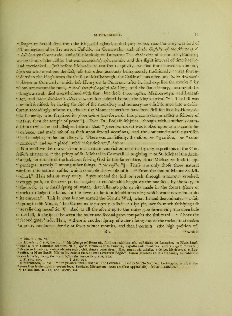 “ fenger or herald font from the King of England, onto hym; at that tyme Pomerey was lord of “ Tremington, alias Tremerton Caftelle, in Cornewale, and of the Caflclle of the Monte of S. “ Michael yn Cornewale, and of the lordfhip of Tamarton.”* At the time of the murder, Pomeroy was not lord of the cattle, hut was immediately afterwards ; and this flight interval of time has Le- land overlooked. Juft before Richard’s return from captivity, we find from Hoveden, the only hiftorian who mentions the fa£t, all the other accounts being merely traditional; “ was furren- “ deredto the king’s arms the Caftle of Marlborough, the Cattle of Lancafter, and Saint Michael's “ Mount in Cornwall; which laft Henry de la Pomerai, after he had expelled the monks,” by whom are meant the nuns, “ had fortified agahfi the king ; and the fame Henry, hearing of the “ king’s arrival, died overwhelmed with fear: but thefe three cafllcs, Marlborough, and Lancaf- “ ter, and Saint Michael's Mount, were furrendered before the king’s arrival.”f The hill was now firft fortified, by having the fite of the monaftery and nunnery now firft formed into a caftle. Carew accordingly informs us, that “ the Mount feemeth to have bene firft fortified by Henry de “ la Pomeray, who furprized it; from which time forward, this place continued rather a fchoole of “ Mars, then the temple of peace.”J Even Dr. Borlafe fubjoins, though with another contra- diction to what he had alledged before ; that “ from this time it was looked upon as a place fit for “ defence, and made ule of as fuch upon feveral occafions, and the commander of the garrifon “ had a lodging in the monaftery.”§ There was confefiedly, therefore, no “ garrifon,” no “ com- “ mander,” and no “ place” ufed “ for defence,” before. Nor muft we be drawn from our certain conviction of this, by any expreflions in the Con- feffor’s charter to “ the priory of St. Michael in Cornwallas giving “ to St. Michael the Arch- “ angel, for the ufe of the brethren fervingGod in the fame place, Saint Michael with all its ap- “ pendages, namely,” among other things, “ the caflles.\\ Thefe are only thofe three natural wards of this natural caftle, which compofe the whole of it. “ From the foot of Mount St. Mi~ “ chael,” Hals tells us very truly, “ you afeend the hill or rock through a narrow, crooked, “ craggy path, to the outer portal or gate ; a confiderable height on the one fide, by the way, in “ the rock, is a fmail fpring of water, that falls into pits pit) made in the ftones (ftone or “ rock) to lodge the fame, for the lower or bottom inhabitants ufe ; which water never intermits “ its current.” This is what is now named the Giant’s Wall, what Leland denominates “ a fair “ fpring in the Mount,” but Carew more properly calls it “ a lye pit, not fo much fatisfying ufe “ as relieving neceffitie.”^ And as all the afeent up to the outer gate forms only the open bale of the hill, fothefpace between the outer and fecond gates compofes the firft ward. “ Above the “ fecond gate,” adds Hals, “ there is another fpring of water ilfuing out of the rocks; that makes “ a pretty confluence for fix or feven winter months, and then intermits; (the high pofition of) B 2 “ which * Itin. VI. 58, 59. t Hoveden, f. 418, Savile. “ Merleberge redditum eft, fimiliter redditum eft, caftellum de Lancafter, et Mons San£li “ Michaelis in Cornubia redditus eft ei, quem Henricus de la Pumerai, expulfis inde monachis, contra Regem munierat; “ idemvero Henricus, audito adventu regis, obiit timore perterritus. Haec autem tria caftella, videlicet Merleberge, et Lan- caftre, et Mons Sanfti Michaelis, reddita fuerunt ante adventum Regis.” Carew proceeds on this authority, but vitiates it by careleffnefs ; fixing the death before the furrendery, 154, 155. J F. 154, 155. § Ant. 386. || Monafticon, i. 551. “ Pro prioratu Sanfti Michaelis de Cornubil. Tradidi Sanfto Michaeli Archangelo, in ufum Fra- 11 trum Deo fervientium in eodem loco, San&um Micliaeleni—cum omnibus appendiciis,—fcilicet—caftellis.”