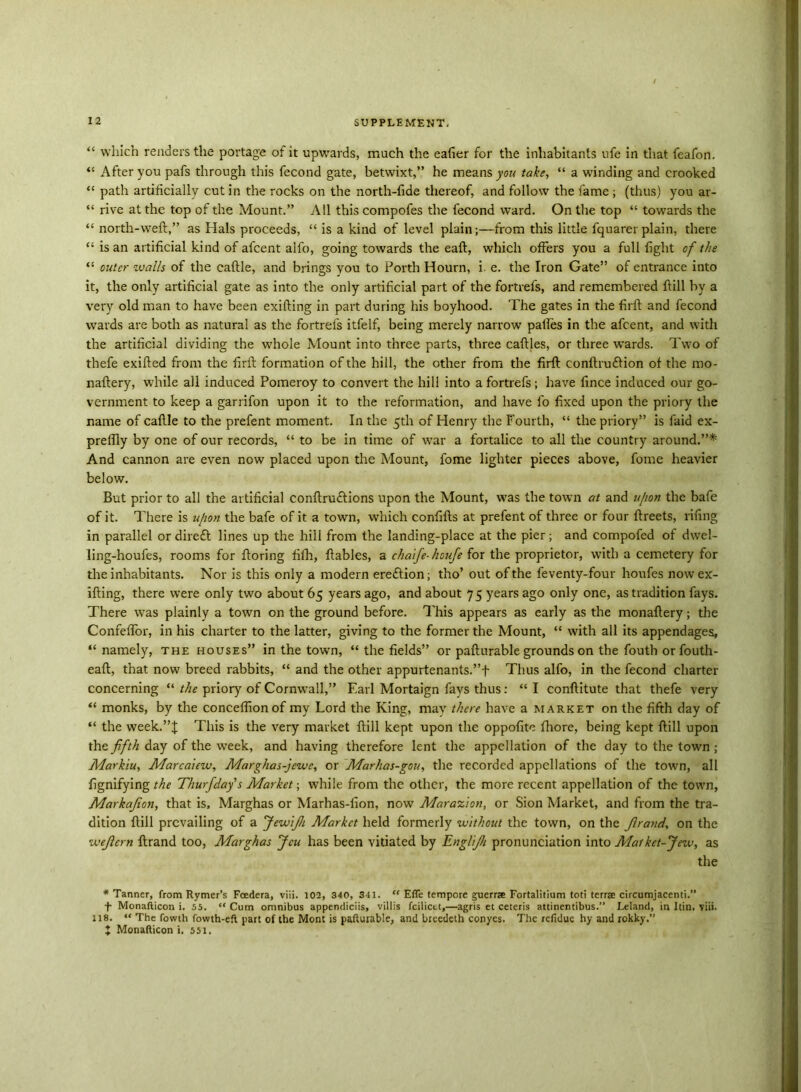 “ which readers the portage of it upwards, much the eafier for the inhabitants ufe in that feafon. “ After you pafs through this fecond gate, betwixt,” he means yew take, “ a winding and crooked “ path artificially cut in the rocks on the north-fide thereof, and follow the fame; (thus) you ar- “ rive at the top of the Mount.” All this compofes the fecond ward. On the top “ towards the “ north-weft,” as Hals proceeds, “ is a kind of level plain;—from this little fquarer plain, there “ is an artificial kind of afeent alfo, going towards the eaft, which offers you a full fight of the “ outer walls of the caftle, and brings you to Forth Hourn, i. e. the Iron Gate” of entrance into it, the only artificial gate as into the only artificial part of the fortrels, and remembered ftill by a very old man to have been exifting in part during his boyhood. The gates in the firft and fecond wards are both as natural as the fortrels itfelf, being merely narrow palles in the afeent, and with the artificial dividing the whole Mount into three parts, three caftles, or three wards. Two of thefe exifted from the firft formation of the hill, the other from the firft conftrutftion of the mo- naftery, while all induced Pomeroy to convert the hill into afortrefs; have fince induced our go- vernment to keep a garrifon upon it to the reformation, and have lb fixed upon the priory the name of caftle to the prefent moment. In the 5th of Henry the Fourth, “ the priory” is faid ex- preftly by one of our records, “ to be in time of war a fortalice to all the country around.”* And cannon are even now placed upon the Mount, fome lighter pieces above, fome heavier below. But prior to all the artificial conftrutftions upon the Mount, was the town at and u/ion the bafe of it. There is u[ion the bafe of it a town, which conftfts at prefent of three or four ftreets, riling in parallel or direft lines up the hill from the landing-place at the pier; and compofed of dwel- ling-houfes, rooms for ftoring filh, ftables, a chaife-houfe for the proprietor, with a cemetery for the inhabitants. Nor is this only a modern ereftion; tho’ out of the feventy-four houfes now ex- ifting, there were only two about 65 years ago, and about 7 5 years ago only one, as tradition fays. There w^as plainly a town on the ground before. This appears as early as the monaftery; the Confeflor, in his charter to the latter, giving to the former the Mount, “ with all its appendages, “ namely, the houses” in the town, “ the fields” or pafturable grounds on the fouth orfouth- eaft, that now breed rabbits, “ and the other appurtenants.”f Thus alfo, in the fecond charter concerning “ the priory of Cornwall,” Earl Mortaign fays thus: “ I conftitute that thefe very “ monks, by the conceflionof my Lord the King, may there have a market on the fifth day of “ the week.”! This is the very market ftill kept upon the oppolite fhore, being kept ftill upon the fifth day of the week, and having therefore lent the appellation of the day to the town; Markiu, Marcaiew, Marghas-jewe, or Marhas-gou, the recorded appellations of the town, all fignifying the Thurfdafs Market; while from the other, the more recent appellation of the town, Markajion, that is, Marghas or Marhas-iion, now Marazlon, or Sion Market, and from the tra- dition ftill prevailing of a JewiJ/i Market held formerly without the town, on the Jlrand, on the wejlcm ftrand too, Marghas Jcu has been vitiated by Englijh pronunciation into Matkct-Jew, as the * Tanner, from Rymer’s Foedera, viii. 102, 340, 341. “ Efie tempore guerra Fortalitium toti terra circumjacenti.” T Monafticon i. 55. “ Cum omnibus appendices, villis feiliett,—agris et ceteris attinentibus.” Leland, in Itin. viii. 118. “ The fowth fowth-eft part of the Mont is pafturable, and breedeth conyes. The refidue hy and rokky.” X Monafticon i. 551.
