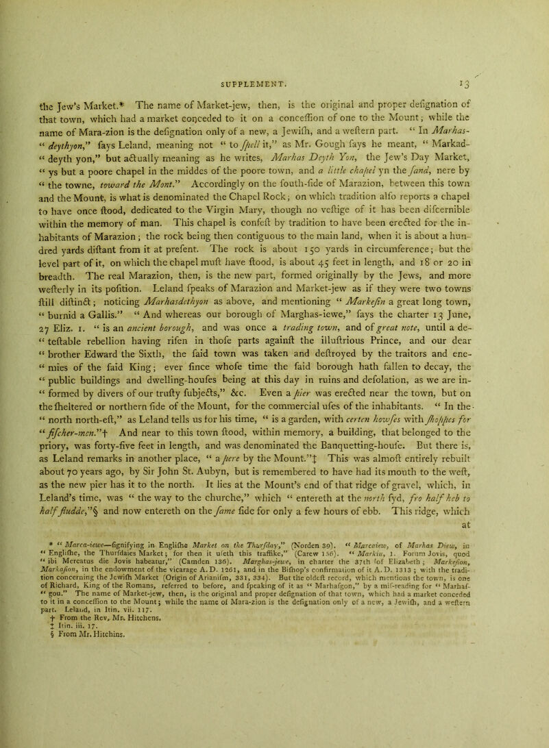 the Jew’s Market.* The name of Market-jew, then, is the original and proper designation of that town, which had a market conceded to it on a conceffion of one to the Mount; while the name of Mara-zion is the defignation only of a new, a Jewifh, and a weftern part. “ In Mar has- « deythyon,” fays Leland, meaning not “ to f/iell it,” as Mr. Gough fays he meant, “ Markad- “ deyth yon,” but adtually meaning as he writes, Marhas Deyth Yon, the Jew’s Day Market, “ ys but a poore chapel in the middes of the poore town, and a little cha/iel yn the fand, nere by « the towne, toward the Mont.” Accordingly on the fouth-fide of Marazion, between this town and the Mount, is what is denominated the Chapel Rock; on which tradition alfo reports a chapel to have once flood, dedicated to the Virgin Mary, though no veftige of it has been difcernible within the memory of man. This chapel is confeft by tradition to have been eredted for the in- habitants of Marazion; the rock being then contiguous to the main land, when it is about a hun- dred yards diftant from it at prefent. The rock is about 150 yards in circumference; but the level part of it, on which the chapel muft have flood, is about 45 feet in length, and 18 or 20 in breadth. The real Marazion, then, is the new part, formed originally by the Jews, and more wefterly in its pofition. Leland fpeaks of Marazion and Market-jew as if they were two towns ftill diftinft; noticing Marhasdcthyon as above, and mentioning “ Markejin a great long town, “ burnid a Gallis.” “ And whereas our borough of Marghas-iewe,” fays the charter 13 June, 27 Eliz. 1. “ is an ancient borough, and was once a trading town, and of great note, until a de- “ tellable rebellion having rifen in thofe parts again!! the illuftrious Prince, and our dear “ brother Edward the Sixth, the faid town was taken and deftroyed by the traitors and ene- “ mies of the faid King; ever fince whofe time the faid borough hath fallen to decay, the “ public buildings and dwelling-houfes being at this day in ruins and defolation, as we are in- “ formed by divers of our trufty fubjefls,” &c. Even a pier was eredled near the town, but on thefheltered or northern fide of the Mount, for the commercial ufes of the inhabitants. “ In the- “ north north-eft,” as Leland tells us for his time, “ is a garden, with certcn howfes with Jhoppcs for “ fifcher-mcn.” \ And near to this town flood, within memory, a building, that belonged to the priory, was forty-five feet in length, and was denominated the Banquetting-houfe. But there is, as Leland remarks in another place, “ apere by the Mount-.”!: This was almoft entirely rebuilt about 70 years ago, by Sir John St. Aubyn, but is remembered to have had its mouth to the weft, as the new pier has it to the north. It lies at the Mount’s end of that ridge of gravel, which, in Leland’s time, was “ the way to the churche,” which “ entereth at the north fyd, fro half heb to half fluddef § and now entereth on the fame fide for only a few hours of ebb. This ridge, which at * “ Marca-ieuse—fignifying in Englifhe Market on the Thurfday,” (Norden 39). ,c Marcaieiv, of Marhas Diew, in “ Engiifhe, the Thurfdaies Market; for then it ufeth this traffike,” (Carew 156). “ Markiu, J. Forum Jovis, quod “ ibi Mercatus die Jovis habeatur,” (Camden 136). Marghas-jewe, in charter the 37th 'of Elizabeth ; Markefion, Markafion, in the endowment of the vicarage A.D. 1261, and in the Bifnop’s confirmation of it A.D. 1313 ; with the tradi- tion concerning the Jewifh Market (Origin of Arianifm, 331, 334). But the oldeft record, which mentions the town, is one of Richard, King of the Romans, referred to before, and fpeaking of it as “ Marhafgon,” by a mif-reading for “ Marhaf- “ gou.” The name of Market-jew, then, is the original and proper defignation of that town, which had a market conceded to it in a conceffion to the Mount; while the name of Mara-zion is the defignation only of a new, a Jewifh, and a weftern part. Leland, in Itin. vii. 117. f From the Rev, Mr. Hitchens. J Itin. iii. 17. § From Mr. Hitchins.