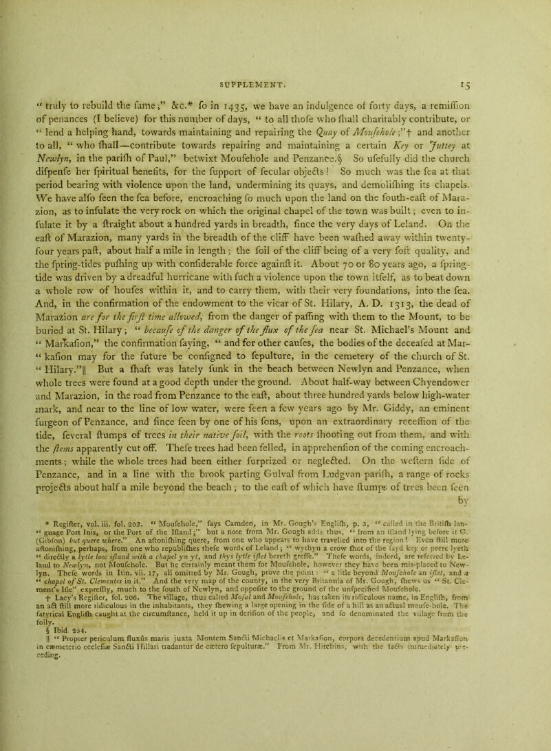 “ truly to rebuild the fame;” &c.* * * § fo in 1435, we have an indulgence of forty days, a remiffion of penances (I believe) for this number of days, “ to all thofe wdro fhall charitably contribute, or “ lend a helping hand, towards maintaining and repairing the Quay of Moufehole ;”f and another to all, “ who fhall—contribute towards repairing and maintaining a certain Key or Juttey at Newlyn, in the parifh of Paul,” betwixt Moufehole and Penzance.§ So ufefully did the church difpenfe her fpiritual benefits, for the fupport of fecular objefts 1 So much was the fea at that period bearing with violence upon the land, undermining its quays, and demolifhing its chapels. We have alfo feen the fea before, encroaching fo much upon the land on the fouth-eafl of Mara- zion, as to infulate the very rock on which the original chapel of the town was built; even to in- fulate it by a ftraight about a hundred yards in breadth, fince the very days of Leland. On the eaft of Marazion, many yards in the breadth of the cliff have been wafhed away within twenty- four years paid, about half a mile in length ; the foil of the cliff being of a very foft quality, and the fpring-tides pufhing up with confiderable force againft it. About 70 or 80 years ago, a fpring- tide was driven by a dreadful hurricane with fuch a violence upon the towTn itfelf, as to beat down a whole row of lioufes within it, and to carry them, with their very foundations, into the fea. And, in the confirmation of the endowment to the vicar of St. Hilary, A. D. 1313, the dead of Marazion are for the firji time allowed, from the danger of palling with them to the Mount, to be buried at St. Hilary; “ bccaufc of the danger of the flux of the fea near St. Michael’s Mount and “ Markafion,” the confirmation faying, “■ and for other caufes, the bodies of the deceafed at Mar- “ kafion may for the future be configned to fepulture, in the cemetery of the church of St. “ Hilary.”|| But a fhaft was lately funk in the beach between Newlyn and Penzance, when whole trees were found at a good de^th under the ground. About half-way between Chyendower and Marazion, in the road from Penzance to the eaft, about three hundred yards below high-water mark, and near to the line of low water, were feen a few years ago by Mr. Giddy, an eminent furgeon of Penzance, and fince feen by one of his fons, upon an extraordinary recelfion of the tide, feveral ftumps of trees in their native foil, with the roots fhooting out from them, and with the ftems apparently cut off. Thefe trees had been felled, in apprehenfion of the coming encroach- ments ; while the whole trees had been either furprized or neglefted. On the weftern fide of Penzance, and in a line with the brook parting Gulval from Ludgvan parifh, a range of rocks proje&s about half a mile beyond the beach ; to the eaft of which have ftumps of trees been feen by * Rcgifter, vol. iii. fol. 203. “ Moufehole,” fays Camden, in Mr. Gough’s Englifh, p. 3, “ called in the Britifh lan- “ guage Port Inis, or the Port of the Ifland;” but a note from Mr. Gough adds thus, “ from an ifiand lying before it G. (Gibfon) but quere where.” An aftoniftiing quere, from one who appears to have travelled into the region ! Even ftill more aftonifhing, perhaps, from one who republifhes thefe words of Leland ; “ wythyn a crow fhot of the fayd key or peere lyeth “ direftly a lytle low ifland with a chapel yn yt, and thys lytle iflet bereth grefte.” Thefe words, indeed, are referred by Le- land to Newlyn, not Moufehole. But he certainly meant them for Moufehole, however they have been mis-placed to New- lyn. Thefe words in Itin. vii. 17, all omitted by Mr. Gough, prove the point : “ a litle beyond Moufehole an iflet, and a “ chapel of St. Clementes in it.” And the very map of the county, in the very Britannia of Mr. Gough, {hews us “ St. Cle- ment’s Ifle” expreflly, much to the fouth of Newlyn, and oppofite to the ground of the unfpecified Moufehole. + Lacy's Regifter, fol. 206. The village, thus called Mofal and Moufehole, has taken its ridiculous name, in Englifh, from an aft ftill more ridiculous in the inhabitants, they {hewing a large opening in the fide of a hill as an aftual moufe-hole. The fatyrical Englifh caught at the circumftance, held it up in derifion of the people, and fo denominated the village from the folly. § Ibid 254. || “ Propter periculum fluxus maris juxta Montem Sanfti Michaelis et Markafion, corpora decedentium apud Markafion in caemeterio ecclefiae Sanfti Hillari tradantur de csetero fepulturae.” From Mr. Hitchins, with the fafts immediately p-e-