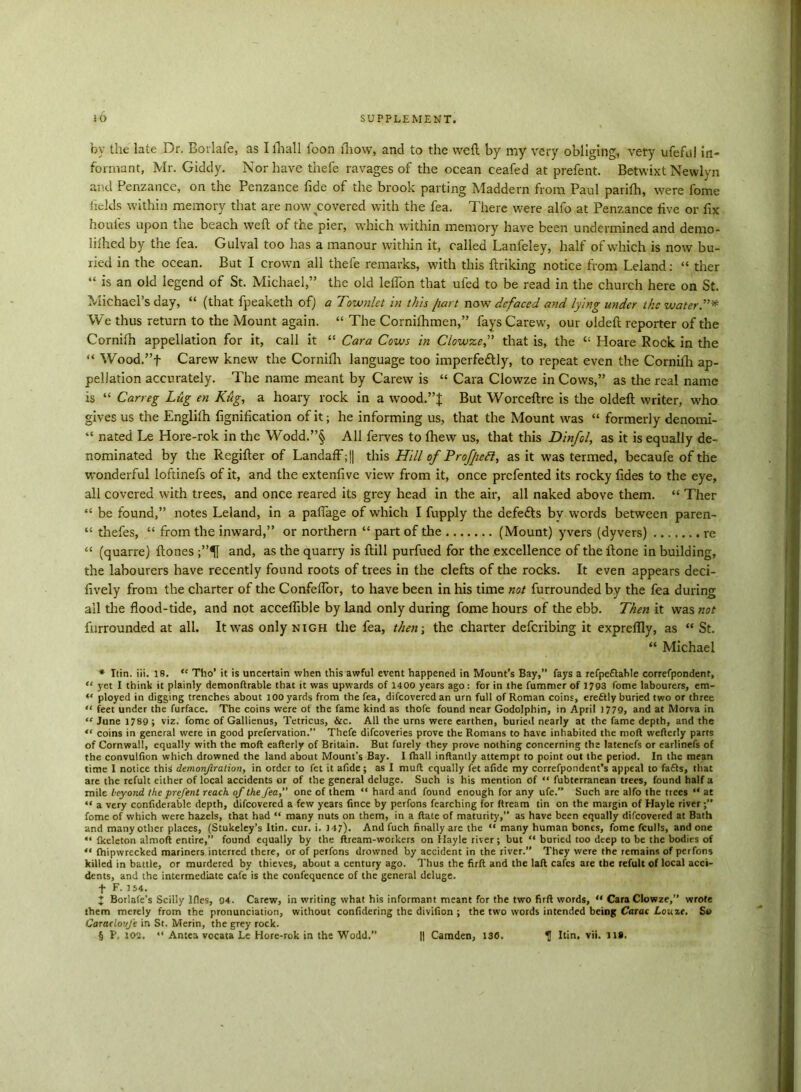 by the late Dr. Bovlafe, as I ill all loon fliow, and to the weft by my very obliging, very ufeful in- formant, Mr. Giddy. Nor have thefe ravages of the ocean ceafed at prefent. Betwixt Newlyn and Penzance, on the Penzance fide of the brook parting Maddern from Paul parifti, were fome fields within memory that are now covered with the fea. There were alfo at Penzance five or fix houies upon the beach weft of the pier, which within memory have been undermined and demo- lilhed by the fea. Gulval too has a manour within it, called Lanfeley, half of which is now bu- ried in the ocean. But I crown all thefe remarks, with this ftriking notice from Leland: “ ther “ is an old legend of St. Michael,” the old leifon that ufed to be read in the church here on St. Michael’s day, “ (that fpeaketh of) a Townlet in this [tart now defaced and lying under the water”* We thus return to the Mount again. “ The Cornifhmen,” fays Carew, our oldeft reporter of the Cornilh appellation for it, call it “ Cara Cows in Clowze,” that is, the “ Ploare Rock in the “ Wood.”f Carew knew the Cornilh language too imperfectly, to repeat even the Cornifli ap- pellation accurately. The name meant by Carew is “ Cara Clowze in Cows,” as the real name is “ Carreg Lug en Kug, a hoary rock in a wood.”f But Worceftre is the oldeft writer, who gives us the Englifh fignification of it; he informing us, that the Mount was “ formerly denomi- “ nated Le Hore-rok in the Wodd.”§ All ferves to fhew us, that this Dinfol, as it is equally de- nominated by the Rcgifter of Landaff;|| this Hill of Profjieft, as it was termed, becaufe of the wonderful loftinefs of it, and the extenfive view from it, once prefented its rocky fides to the eye, all covered with trees, and once reared its grey head in the air, all naked above them. “ Ther “ be found,” notes Leland, in a paffage of which I fupply the defeats by words between paren- “ thefes, “ from the inward,” or northern “ part of the (Mount) yvers (dyvers) re “ (quarre) ftones ;”5[ and, as the quarry is ftill purfued for the excellence of the ftone in building, the labourers have recently found roots of trees in the clefts of the rocks. It even appears deci- fively from the charter of the ConfelTor, to have been in his time not furrounded by the fea during all the flood-tide, and not accelfible by land only during fome hours of the ebb. Then it was not furrounded at all. It was only nigh the fea, then-, the charter deferibing it expreflly, as “ St. “ Michael * Ttin. iii. 18. “ Tho’ it is uncertain when this awful event happened in Mount’s Bay,” fays a refpeftable correfpondent, “ yet I think it plainly demonftrable that it was upwards of 1400 years ago: for in the fummer of 1793 fome labourers, em- “ ployed in digging trenches about 100 yards from the fea, difeoveredan urn full of Roman coins, erettly buried two or three “ feet under the furface. The coins were of the fame kind as thofe found near Godolphin, in April 1779, and at Morva in “ June 1789 ; viz. fome of Gallienus, Tetricus, &c. All the urns were earthen, buried nearly at the fame depth, and the “ coins in genera! were in good prefervation.” Thefe difeoveries prove the Romans to have inhabited the mod wefterly parts of Cornwall, equally with the molt eafterly of Britain. But furely they prove nothing concerning the latenefs or earlinefs of the convulfion which drowned the land about Mount’s Bay. I fhall inftantly attempt to point out the period. In the mean time I notice this demonfration, in order to fet it afide ; as I rnuft equally fet afidc my correfpondent’s appeal to fafls, that are the refult either of local accidents or of the general deluge. Such is his mention of “ fubterranean trees, found half a mile beyond the prefent reach of the fea,” one of them “ hard and found enough for any ufe.” Such arc alfo the trees “ at “ a very confiderable depth, difeovered a few years fince by perfons fearching for ftream tin on the margin of Hayle river fome of which were hazels, that had “ many nuts on them, in a Rate of maturity,” as have been equally difeovered at Bath and many other places, (Stukeley’s Itin. cur. i. 147). And fuch finally are the “ many human bones, fome fculls, and one “ fkeleton almoft entire,” found equally by the ftream-workers on Hayle river; but “ buried too deep to be the bodies of “ fhipwrecked mariners interred there, or of perfons drowned by accident in the river. They were the remains of perfons killed in battle, or murdered by thieves, about a century ago. Thus the firft and the lad cafes are the refult of local acci- dents, and the intermediate cafe is the confequence of the general deluge. f F. 154. J Borlale’s Scilly Ifles, 94. Carew, in writing what his informant meant for the two firft words, “ Cara Clowze,” wrote them merely from the pronunciation, without confidering the divifion ; the two words intended being Carac Lome. So Caracloufe in St. Merin, the grey rock. § P, 102. “ Antes vocata Le Hore-rok in the Wodd.” || Camden, 130. «J Itin, vii. 11#.