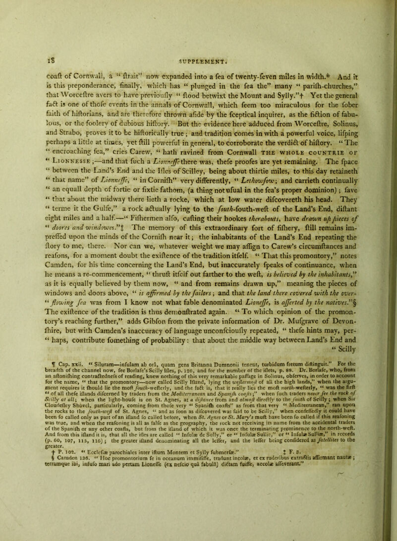 coaft of Cornwall, a “ {trait” now expanded into a fea of twenty-feven miles in width.* And it is this preponderance, finally, which has “ plunged in the fea the” many “ parifh-churches,” that Worceftre avers to have previoufly “ flood betwixt the Mount and Sylly.”f Yet the general fatt is one of thofe events in the annals of Cornwall, which feem too miraculous for the fober faith of hiftorians, and are therefore thrown afide by the fceptical inquirer, as the fiction of fabu- lous, or the foolery of dubious hiftory. But the evidence here adduced from Worceftre, Solinus, and Strabo, proves it to be hiftoricallv true ; and tradition comes in with a powerful voice, lifping perhaps a little at times, yet ftill powerful in general, to corroborate the verdi£1 of hiftory. “ The “ encroaching fea,” cries Carew, “ hath ravined from Cornwall the whole countrie of “ Lionnesse ;—and that fuch a Liomeffic there was, thefe proofes are yet remaining. The fpace “ between the Land’s End and the Ifles of Scilley, being about thirtie miles, to this day retaineth “ that name” of Lionneffic, “ in Cornifh” very differently, “ Lethowfow; and carrieth continually “ an equall depth of fortie or fixtie fathom, (a thing notufual in the fea’s proper dominion); fave “ that about the midway there lieth a rocke, which at low water difcovereth his head. They “ terme it the Gulfe,” a rock aftually lying to the /oK/Zi-fouth-weft of the Land’s End, diftant eight miles and a half.—“ Fifhermen alfo, cafting their hookes t her about s, have drawn u/i pieces of “ do ores and window £$.”% The memory of this extraordinary fort of fifliery, ftill remains im- prefied upon the minds of the Cornifh near it; the inhabitants of the Land’s End repeating the ftory to me, there. Nor can we, whatever weight we may aflign to Carew’s circumftances and reafons, for a moment doubt the exiftence of the tradition itfelf. “ That this promontory,” notes Camden, for his time concerning the Land’s End, but inaccurately fpeaks of continuance, when he means a re-commencement, “ thruft itfelf out farther to the weft, is believed by the inhabitants,” as it is equally believed by them now, “ and from remains drawn up,” meaning the pieces of windows and doors above, “ is affirmed by the failors; and that the land there covered with the over- “ flowing fea was from I know not what fable denominated Lioncffie, is affierted by the natives.”§ The exiftence of the tradition is thus demonftrated again. “ To which opinion of the promon- tory’s reaching further,” adds Gibfon from the private information of Dr. Mufgrave of Devon- fhire, but with Camden’s inaccuracy of language unconfcioufly repeated, “ thefe hints may, per- “ haps, contribute fomething of probability: that about the middle way between Land’s End and “ Scilly U Cap. xxii. “ Siluram—infulam ab ora, quam gens Britanna Dumnonii tenent, turbidum fretum diftinguit.” For the breadth of the channel now, fee Borlafe’s Scilly Ifles, p. 126, and for the number of the iflets, p. 88. Dr. Borlafe, who, from an aftonifhing contraftednefs of reading, knew nothing of this very remarkable paflage in Solinus, obferves, in order to account for the name, “ that the promontory—now called Scilly Ifland, lying the weflermojl of all the high lands,” when the aigu- ment requires it fhould lie the moll/butli-wcfterly, and the fatt is, that it really lies the mod nort/i-wefterly, “ was the firft “ of all thefe iflands difeerned by traders from the Mediterranean and Spanijh coafts-,” when fuch traders never fee the rock «/ Scilly at all; when the light-houfe is on St. Agnes, at a dijlance from and almojl dircftly to the fouth of Scilly ; when Sir Cloudefley Shovel, particularly, coming from thofe very “ Spanifh coafts” as from that veiy “ Mediterranean,” ran upon the rocks to the J'oulh-wcJl of St. Agnes, <! and as foon as difeovered was faid to be Scilly,” when confeftcdly it could have been fo called only as part of an ifland fo called belore, when St. /Ignes or St. Mary's mult have been fo called if this reafoning was true, and when the reafoning is all as falfe as the geography, the rock not receiving its name from the accidental traders of the Spanifh or any other coafts, but from the ifland of which it was once the terminating prominence to the north-weft. And from this ifland it is, that all the ifles are called “ Infulae de Sully,” or “ Infulae Sullie,” or “ Infulse Sul'ize,” in records (p. 60, 107, U5, 116); the greater ifland denominating all the Idler, and the leflfer being confidercd as falellites to the greater. t P- 102. “ Ecclefiae parochiales inter iftum Montem et Sylly fubmerfae.” t F. 3. § Camden 136. “ Hoc promontorium fe in oceanum itnmiftfle, tradunt incolae, et ex rudetibus extraftis affirmant nautse ; terramquc ibi, infufo mari ado pertam Lionefie (ex nefcio qua fabullt) diflam fuifle, accolae afleverant,”