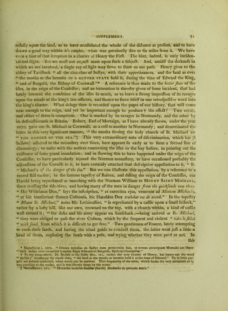 erfully upon the land, as to have annihilated the whole of the diftance at prefent, and to have drawn a good way within it’s empire, what was previoufly five or fix miles from it. We have even a hint of that irruption in a charter of Henry the Firft. The hint, indeed, is only inciden- tal and flight. But we muft not expeft more upon fuch a fubjetft. And, amidft the darknefs in which we are involved, a fingle ray of light may ferve to fhow us our path. Henry gives to the abbey ofTaviftock “ all the churches of Sullye, with their appertinances, and the land as ever “ the monks or the hermits in a better state held it, during the time of Edward the King, “ and of Burgald, the Bifhop of Cornwall.”* A reference is thus made to the better fate of the ifies, in the reign of the Confefior; and an intimation is thereby given of fome incident, that had lately lowered the condition of the ifies fo much, as to leave a ftrong imprefiion of its ravages upon the minds of the king’s law-officers, and thence to force itfelf in one retrofpe&ive word into the king’s charter. What deluge then is recorded upon the pages of our hiftory, that will come near enough to the reign, and yet be important enough to produce f the effeft ? Two occur, and either of them is competent. One is marked by its ravages in Normandy, and the other by its deftru&ivenefs in Britain. Robert, Earl of Mortaign, as I have already fhewn, under the year 1070, gave our St. Michael in Cornwall, as a cell to another in Normandy; and denominated the latter in this very fignificant manner, “ the monks ferving the holy church of St. Michael of “ the danger of the sea.”J This very extraordinary note of difcrimination, which has (I believe) adhered to the monaftery ever fince, here appears fo early as to form a fecond line of chronology ; to unite with the notices concerning the ifies or the bay before, in pointing out the exiftence of fome grand inundation ; and in fhowing this to have happened under the reign of the Confefior, to have particularly injured the Norman monaftery, to have oceafioned probably the adjunftion of the Cornifh to it, to have certainly attached that defcriptive appellation to it, “ St. “ Michael’s of the danger of the fea” But we can illuftrate this appellation, by a reference to a record ftill earlier; in the famous tapeftry of Baieux, and during the reign of the Confefior, our Harold being reprefented as marching with the Norman William to Mount Saint Michael, there crofting the tide-river, and having many of the men in danger from the quickfands now there. “ Hie Wilielmus Dux,” fays the infeription, “ et exercitus ejus, venerunt ad Montem Michachs, “ et hie tranfierunt flumen Cofnonis, hie Haroldus Dux trahebat eos de arena.” In the tapeftry “ Mount St. Michael,” notes Mr. Lethieullier, “ is reprefented by a caftle upon a fmall hillock,” rather by a lofty hill, like our own, crowned on the top, with a church within, a kind of caftls wall around it; “ the duke and his army appear on horfeback;—being arrived at St. Michael, “ they were obliged to pafs the river Cofnon, which by the frequent and violent “ tides is filled “ with fand, from which it is difficult to get free.” Two gentlemen of France, lately attempting to crofs thefe fands, and having the ufual guide to conduft them, the latter went juft a little a head of them, exploring the fands with a pole, and trying whether they were quick or not. In this * Monafticon i. 1002. “ Omnes ecclefias de Sullye cum pertinentiis fuis, et terram utcunquam Monachi aut Haere- “ mite melius earn tenuerunt tempore Regis Edwanii-ct Burgaldi, Epifcopi Cornuallise.” + To my amazement, Dr. Borlafe in his Scilly Ifies, 101, recites the very charter of Henry, but leaves out the word “ melius tranflatmg the claufe thus, “ the land as the monks or hermits held it in the time of Edward.” To fo little pur- pofe are records confulted, when words can be omitted. That Angularity of the term, which forms the very ufefulnefs of it, was puzzling to the reader, and fo was filently dropt by the writer. I Monafticon i. 551. “ Monachis ecclefiee Sanilac (Santti) Michaelis de periculo maris.” (