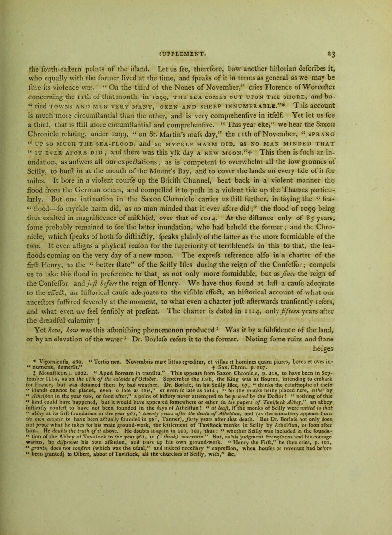 the fouth-eaftern points of the ifland. Let us fee, therefore, how another hiftorian defcribes it, who equally with the former lived at the time, and fpeaks of it in terms as general as we may be fare its violence was. “ On the third of the Nones of November,” cries Florence ofWorcefter concerning the nth of that month, in 1099, the sea comes out upon the shore, and bu- “ ried towns and men very many, oxen and sheep innumerable.”* This account is much more circumftantial than the other, and is very comprehenfive in itfelf. Yet let us fee a third, that is ftill more circumftantial and comprehenfive. “ This year eke,” we hear the Saxon Chronicle relating, under 1099, “ on St. Martin’s mats day,” the nth of November, “ sprang “ UP SO MUCH THE SEA-FLOOD, and SO MYCKLE HARM DID, as NO MAN MINDED THAT “ it ever afore did ; and there was this ylk day a new MooN.”f This then is fuch an in- undation, as anfwers all our expe&ations; as is competent to overwhelm all the low grounds of Sciily, to burft in at the mouth of the Mount’s Bay, and to cover the lands on every fide of it for miles. It bore in a violent courfe up the Britifli Channel, beat back in a violent manner the flood from the German ocean, and compelled it to pufh in a violent tide up the Thames particu- larly. But one intimation in the Saxon Chronicle carries us ftill further, in faying the “ Tea- “ flood—fo myckle harm did, as no man minded that it ever afore did;” the flood of 1099 being thus exalted in magnificence of mifchief, over that of 1014. At the diftance only of 85 years, fome probably remained to fee the latter inundation, who had beheld the former; and the Chro- nicle, which fpeaks of both fo diftindtly, fpeaks plainly of the latter as the more formidable of the two. It even affigns a phylical reafon for the fuperiority of terriblenefs in this to that, the fea~ floods coming on the very day of a new moon. The exprefs reference alfo in a charter of the iirft Henry, to the “ better ftate” of the Sciily Idles during the reign of the Confeflbr; compels us to take this flood in preference to that^ as not only more formidable, but as Jincc the reign of the ConfefTor, and juft before the reign of Henry. We have thus found at laft a caufe adequate to the efFeft, an hiftorical caufe adequate to the viflble efte£t, an hiftorical account of what our anceftors fufFered feverely at the moment, to what even a charter juft afterwards tranfiently refers, and what even we feel fenfibly at prefent. The charter is dated in 1114, only fifteen years after the dreadful calamity.! Yet how, how was this aftonifhing phenomenon produced ? Was it by a fubfidence of the land, or by an elevation of the water ? Dr. Borlafe refers it to the former. Noting fome ruins and ftone hedges * Vigornienfis, 469. “ Tertio non. Novembris mare littus egrcditur, et villas et homines quam plures, boves et ovcs in- “ numeras, demerfit.” f Sax.'Chron. p. 207. J Monafticon i, 1002. “ Apud Bornam in tranfitu.” This appears from Saxon Chronicle, p. 218, to have been in Sep- tember 1114, as on the 17th of the calends of OBoler. September the 15th, the King was at Bourne, intending to embark for France, but was detained there by bad weather. Dr. Borlafe, in his Sciily Ifles, 97, “ thinks the cataflrophe of thefe “ iflands cannot be placed, even fo late as this,” or even fo late as 1014 ; “ for the monks being placed here, either by Alheljlan in the year 938, or foon after,” a point of hiftory never attempted to be proved by the Do£lor! “ nothing of this “ kind could hatfe happened, but it would have appeared fomewhere or ether in the papers of Tavijlock Abbey,” an abbey inftantly confeft to have not been founded in the days of Athelftan ! “ at leaf, if the monks of Sciily were united to that “ abbey at its fir ft foundation in the year 961,” twenty years after the death of Athelfan, and (as themonaftery appears from its own annals to have been a&ually founded in 981, Tanner), forty years after that death. But Dr. Borlafe not only does not prove what he takes for his main ground-work, the fettlement of Taviflock monks in Sciily by Athelftan, or foon after him. He doubts the truth of it above. He doubts it again in 10Q, 101, thus : “ whether Sciily was included in the founda- “ tion of the Abbey of Taviflock in the year 961, is (I thinkj uncertain.” But, as his judgment ftrengthens and his courage warms, he difproves his own afiertion, and tears up his own ground-work. “ Henry the Firft,” he then cries, p. 101, “ grants, does not confrm (which was the ufual,” and indeed neceflary “ expreffion, when houfes or revenues had beforo “ been granted) to Ofbert, abbot of Taviftock, all the-churches of Sciily, with,” &c.