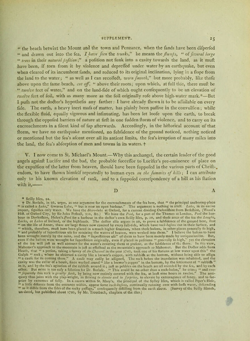 « the beach betwixt the Mount ancl the town and Penzance, when the fands have been difperfed “ and drawn out into the fea, I have fecn the trunkshe means the flumps, “ of fcveral large “ trees in their natural jioftiona pofition not funk into a cavity towards the land, as it mufl have been, if tom from it by violence and deprefled under water by an earthquake, but even when cleared of its incumbent fands, and reduced to its original inclination, lying in a Hope from the land to the water; “ as well as I can recollect, worn fmoothf but more probably, like thofe above upon the lame beach, cut off, “ above their roots; upon which, at full tide, there mull be “ twelve feet of water,” and on the land-lide of which ought confequently to be an elevation of twelve feet of foil, with as many more as the foil originally rofe above high-water mark.'*—But I pufh not the doctor's hypothecs any farther: I have already Ihewn it to be affailable on every fide. The earth, a heavy inert mafs of matter, has plainly been paflive in the convulfion; while the flexible fluid, equally vigorous and infinuating, has been let loofe upon the earth, to break through the oppofed barriers of nature at firft in one fudden llorm of violence, and to carry on its encroachments in a filent kind of fap afterwards. Accordingly, in the hiltorical account of that llorm, we have no earthquake mentioned, no fubfidence of the ground noticed, nothing noticed or mentioned but the fea’s afcent over all its antient limits, the fea’s irruption of many miles into the land, the fea’s abforption of men and towns in its waters, f V. I now come to St. Michael’s Mount.—Why this archangel, the certain leader of the good angels again!! Lucifer and the bad, the probable fuccelfor to Lucifer’s pre-eminence of place on the expulfion of the latter from heaven, fhould have been fuppofed in the various parts of Chrift-., endom, to have Ihown himfelf repeatedly to human eyes on the fummits of hills; I can attribute only to his known elevation of rank, and to a fuppofed correfpondency of a hill as his ftation with it, D A * Scilly Ifles, 94. f Dr. Borlafe, in 93, urges, as one argument for the encroachments of the fea here, that “ the principal anchoring-place “ is called a Lake,” Gwavas Lake, “ but is now an open harbour.” The argument is nothing in itfelf. Lake, in its native import, (ignifies only water. We have the Shire-lake at Oxford, for a current dividing Oxfordfhire from Berkfhire, (Wood’s Hift. of Oxford City, by Sir John Pefhall, 258, &c.) We have the Pool, for a part of the Thames at London, Pool the har- bour in Dorfetfhire, Helen’s Pool for a harbour in the doftor’s own Scilly Jfles, p. 50, and thofe arms of the fea the Loughs, Locks, or Lakes of Ireland, or the highlands. The do£tor alio argues in go, to prove a fubfidence of the ground here, that “ on the idle of Annet, there are large ftones now covered by every full-tide, which have rock-bafons cut in their furface, and “ which, therefore, muft have been placed in a much higher frtuation, when thofe bafons, in other places generally fo high, “ and probably of luperftitious ufe for receiving the waters of heaven, were worked into them.” I believe the bafons to have been wrought merely by the rains, and the “ fuperflitious ufe” of them to have been merely made by antiquarianifm. But, even if the bafons were wrought for fuperftition originally, even if placed in pofitions “ generally fo high,” yet the elevation of the fea will juft as well account for the water’s covering them at prefent, as the fubfidence of the fhore. In this view, Mahomet’s approach to the mountain is juft as effedlual as the mountain’s approach lo Mahomet. But the Doftor adds from Heath, that “ a perfon, taking a furvey of the Channel in the year 1/42, took one of his ftations at low water upon this” the Gulph “ rock ; where he obferved a cavity like a brewer’s copper, with rubbifh at the bottom, without being able to affign “ a caufe for its coming there.” A caufe may eaftly be afligned, The rock before the inundation was inhabited, and the cavity was the cellar of a houfe, fince worked round “ like a brewer’s copper” in the bottom, by the fettlement of “ rubbifh ” in it, and by the fea’s agitation of the rubbifh around it; juft as pebbles on the beach are all rounded by the fea, and by each other. But mine is too eafy a folution for Dr. Borlafe. “ This could be no other than a rock-bafon,” he cries; “ and con- “ fequently this rock is greatly- funk, by being now entirely covered with the fea, at leaft nine hours in twelve.” The anti- quary thus joins with the play-wright, in ftriving to elevate and to furprize, to elevate by extravagance of fancy, and to fur- prize by extremes of folly. In a cavern within St. Mary’s, the principal of the Sylley Ifles, which is called Piper’s Hole, “ a little diftance from the entrance within, appear fome rock-bafons, continually running over with frefh water, defeending “ as it diftils from the fides of the rocky paflage,” confequently ciiftilling from the earth above. (Survey of the Scilly Iflands, un-dated, but publifhed about 1795, by Mr, Troutback, chaplain of the ifles.)