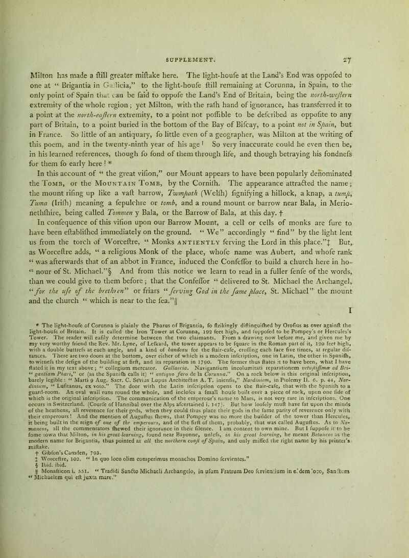 Milton has made a ftill greater miftake here. The light-houfe at the Land’s End was oppofed to one at “ Brigantia in Ga licia,” to the light-houfe ftill remaining at Corunna, in Spain, to the only point of Spain that can be faid to oppofe the Land’s End of Britain, being the north-weflern extremity of the whole region ; yet Milton, with the ralh hand of ignorance, has transferred it to a point at the north-ecjlern extremity, to a point not poflible to be defcribed as oppofite to any part of Britain, to a point buried in the bottom of the Bay of Bifcay, to a point not in S/iain, but in France. So little of an antiquary, fo little even of a geographer, was Milton at the writing of this poem, and in the twenty-ninth year of his age 1 So very inaccurate could he even then be, in his learned references, though fo fond of them through life, and though betraying his fondnefs for them fo early here ! * In this account of “ the great vifion,” our Mount appears to have been popularly denominated the Tomb, or the Mountain Tomb, by the Cornilh. The appearance attrafted the name; the mount riling up like a vaft barrow, Twmjiath (Welfh) ligriifying a hillock, a knap, a tump, Tuma (Irifh) meaning a fepulchre or tomb, and a round mount or barrow near Bala, in Merio- nethfhire, being called Tommen y Bala, or the Barrow of Bala, at this day. f In confequence of this vifion upon our Barrow Mount, a cell or cells of monks are fure to have been eftablilhcd immediately on the ground. “We” accordingly “find” by the light lent us from the torch of Worceftre, “ Monks antiently ferving the Lord in this place.”J But,, as Worceftre adds, “ a religious Monk of the place, whofe name was Aubert, and whofe rank “ was afterwards that of an abbot in France, induced the Confeflor to build a church here in ho- “ nour of St. Michael.”§ And from this notice we learn to read in a fuller fenfe of the words, than we could give to them before ; that the Confeflor “ delivered to St. Michael the Archangel, “ for the ufe of the brethren” or friars “ ferving God in the fame place, St. Michael” the mount and the church “ which is near to the fea.”|| I * The light-houfe of Corunna is plainly the Pharus of Brigantia, fo drikingly diftinguifhed by Orofius as over againd the light-houfe of Britain. It is called the Iron Tower at Corunna, 192 feet high, and fuppofed to be Pompey’s or Hercules’s Tower. The reader will eafily determine between the two claimants. From a drawing now before me, and given me by my very worthy friend the Rev. Mr. Lyne, of Lefkard, the tower appears to be fquare in the Roman part of it, 120 feet high, with a double buttrefs at each angle, and a kind of landeau for the (lair-cafe, eroding each face five times, at regular dif- tances. There are two doors at the bottom, over eicher of which is a modern infeription, one in Latin, the other in Spanifh, to witnefs the defign of the building at firft, and its reparation in 1790. The former thus dates ;t to have been, what I have dated it in my text above ; “ collegium mercator. Gallaecia. Navigantium incolumitati reparationem vctit/liffimce ad Bci- “ gantiam Pltari,” or (as the Spanifh calls it) “ antiquo faro de la Corunna.” On a rock below is this original infeription, barely legible : “ Marti 9 Aug. Sacr. C. Sevias Lupus Architeclus A. T. inienfis,” Nardiniem, in Ptolemy II. 6. p. 44, Nar- dinium, “ Lufitanus, ex voto.” The door with the Latin infeription opens to the dair-cafe, that with the Spanifh to a guard-room. An oval wall runs round the whole, and inclofes a fmall houfe built over a piece of rock, upon one fide of which is the original infeription. The communication of the emperour’s name to Mars, is not very rare in inferiptions. One occurs in Switzerland. (Courfe of Hannibal over the Alps afeertained i. 147). But how loofely mud have fat upon the minds of the heathens, all reverence for their gods, when they could thus place their gods in the fame parity of reverence only with their emperours ! And the mention of Augudus (hews, that Pompey was no more the builder of the tower than Hercules, it being built in the reign of one of the emperours, and of the fird of them, probably, that was called Augudus. As to /Va- mancos, all the commentators diewed their ignorance in their filence. 1 am content to own mine. But I fuppofe it'to be fome town that Milton, in his great learning, found near Bayonne, unlefs, in his great learning, he meant Betancos as the modern name for Brigantia, thus pointed at all the northern coafi of Spain, and only miffed the right name by his printer’s midake. •f Gibfon’s Camden, 793. J Worcedre, 102. “ In quo loco olim comperimus monachos Domino fervientes.” § Ibid. ibid. (1 Monadicon i. 551. “ Tradidi San£to Michaeli Archangelo, in ufum Fratrum Deo fuvientium in e’dem loco, SanSIttm “ Michaelem qui ed juxta mare,”