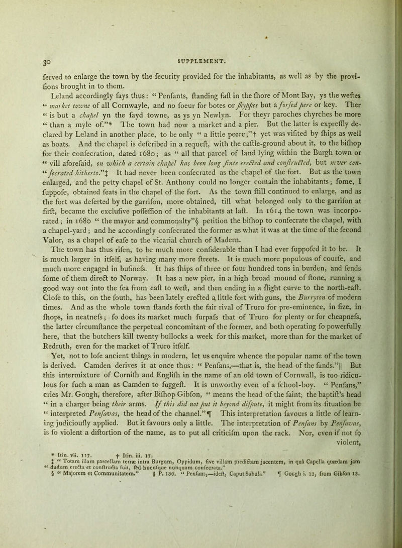 3° ferved to enlarge the town by the fecurlty provided for the inhabitants, as well as by the provi- fions brought in to them. Leland accordingly fays thus : “ Penfants, handing fall in the fhore of Mont Bay, ys the we ties “ market towne of all Cornwayle, and no foeur for botes ox Jliy/ifics but a forfed jiere or key. Ther “ is but a chapel yn the fayd towne, as ys vn Newlyn. For theyr parodies chyrches be more than a myle of.”* The town had now a market and a pier. But the latter is exprefily de- clared by Leland in another place, to be only “ a little peeref’f yet was vifited by {hips as well as boats. And the chapel is deferibed in a requeft, with the caftle-ground about it, to the bifhop for their confecration, dated 1680; as “ all that parcel of land lying within the Burgh town or “ vill aforefaid, on which a certain cha/icl has been long f nee ereffed and conf rutted, but never con- “ fecrated hitherto'*% It had never been confecrated as the chapel of the fort. But as the town enlarged, and the petty chapel of St. Anthony could no longer contain the inhabitants; fome, I fuppofe, obtained feats in the chapel of the fort. As the town ftill continued to enlarge, and as the fort was deferted by the garrifon, more obtained, till what belonged only to the garrifon at firft, became the exclufive pofleflion of the inhabitants at laft. In 1614 the town was incorpo- rated ; in 1680 “ the mayor and commonalty”§ petition the bifhop to confecrate the chapel, with a chapel-yard ; and he accordingly confecrated the former as what it was at the time ot the fecond Valor, as a chapel of eafe to the vicarial church of Madern. The town has thus rifen, to be much more confiderable than I had ever fuppofed it to be. It is much larger in itfelf, as having many more ftreets. It is much more populous of courfe, and much more engaged in bufinefs. It has fhips of three or four hundred tons in burden, and fends fome of them direft to Norway. It has a new pier, in a high broad mound of ftone, running a good way out into the fea from eaft to weft, and then ending in a flight curve to the north-eaft. Clofe to this, on the fouth, has been lately eretted a little fort with guns, the Burryton of modern times. And as the whole town ftands forth the fair rival of Truro for pre-eminence, in fize, in {hops, in neatnefs; fo does its market much furpafs that of Truro for plenty or for cheapnefs, the latter circumftance the perpetual concomitant of the former, and both operating fo powerfully here, that the butchers kill twenty bullocks a week for this market, more than for the market of Redruth, even for the market of Truro itfelf. Yet, not to lofe ancient things in modern, let us enquire whence the popular name of the town is derived. Camden derives it at once thus : “ Penfans,—that is, the head of the funds.”|| But this intermixture of Cornifh and Englifh in the name of an old town of Cornwall, is too ridicu- lous for fuch a man as Camden to fuggeft. It is unworthy even of a fchool-boy. “ Penfans,” cries Mr. Gough, therefore, after Bifhop Gibfon, “ means the head of the faint; the baptift’s head “ in a charger being their arms. If this did not put it beyond difpute, it might from its fttuation be “ interpreted Penfavas, the head of the channel.”^ This interpretation favours a little of learn- ing judicioufly applied. But it favours only a little. The interpretation of Penfans by Penfavas, is fo violent a diftortion of the name, as to put all critieifm upon the rack. Nor, even if not ft? violent, * Itin.vii. 117. 4 Itin. iii. 17. + “ Totam illam parcellam terrae intra Burgum, Oppidum, five villam predi&am jacentem, in qua Capella qusedam jam “ dudum erefta et conftrufta fuit, fed hucufque nunquam confecrata.” § “ Majorcm et Communitatem.” || P. 136. “ Penfans,—ideft, Caput Sabuli. ^ Gough i. 12, from Gibfon 13.