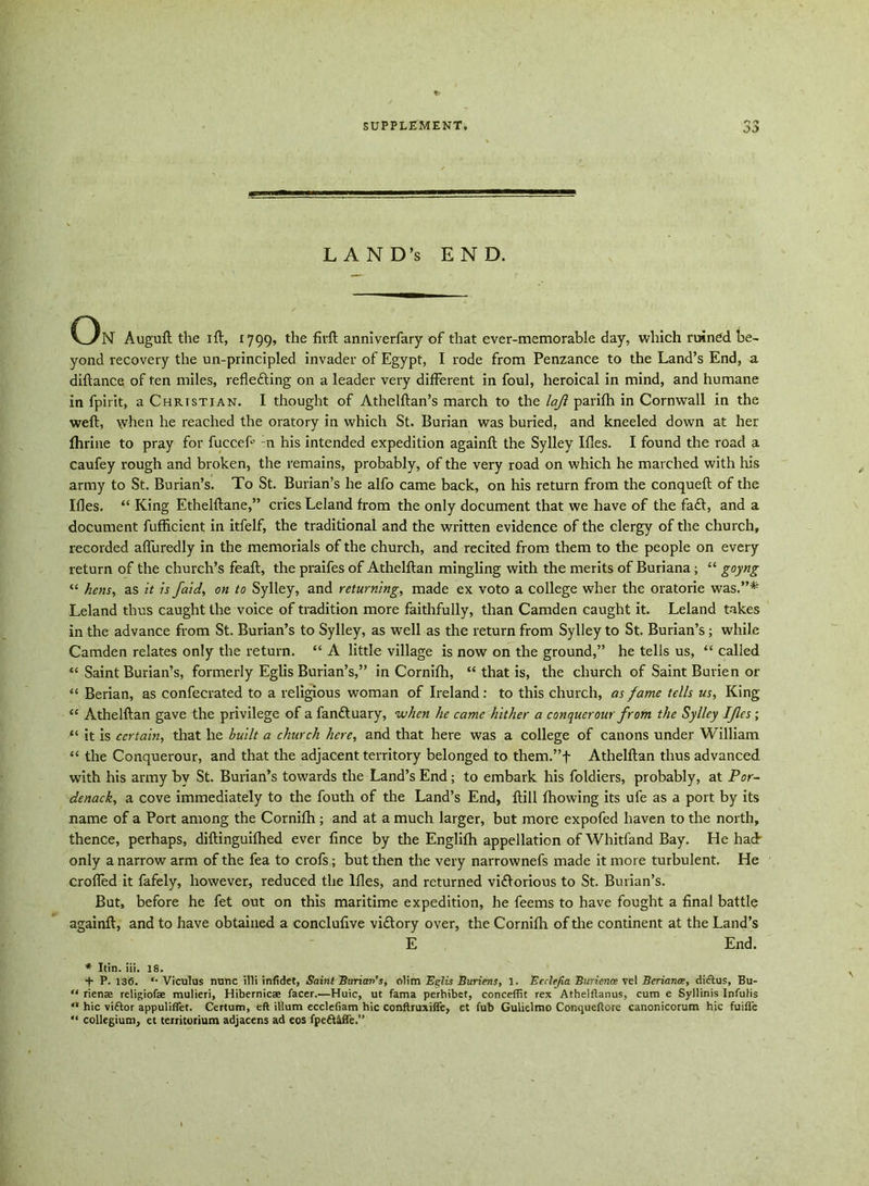 r* -> oj LAND’S END. On Auguft the ift, 1799, the firft anniverfary of that ever-memorable day, which ruined be- yond recovery the un-principled invader of Egypt, I rode from Penzance to the Land’s End, a diftance of ten miles, refleding on a leader very different in foul, heroical in mind, and humane in fpirit, a Christian. I thought of Athelftan’s march to the lajl parifh in Cornwall in the weft, when he reached the oratory in which St. Burian was buried, and kneeled down at her jfhrine to pray for fucceft :n his intended expedition againft the Sylley Ifles. I found the road a caufey rough and broken, the remains, probably, of the very road on which he marched with his army to St. Burian’s. To St. Burian’s he alfo came back, on his return from the conqueft of the Ifles. “ King Ethelftane,” cries Leland from the only document that we have of the fad, and a document fufficient in itfelf, the traditional and the written evidence of the clergy of the church, recorded afluredly in the memorials of the church, and recited from them to the people on every return of the church’s feaft, the praifes of Athelftan mingling with the merits of Buriana; “ goyng “ hens, as it is /aid, on to Sylley, and returning, made ex voto a college wher the oratorie was.”* Leland thus caught the voice of tradition more faithfully, than Camden caught it. Leland takes in the advance from St. Burian’s to Sylley, as well as the return from Sylley to St. Burian’s; while Camden relates only the return. “ A little village is now on the ground,” he tells us, “ called “ Saint Burian’s, formerly Eglis Burian’s,” in Cornifh, “ that is, the church of Saint Burien or “ Berian, as confecrated to a religious woman of Ireland: to this church, as fame tells us, King “ Athelftan gave the privilege of a fanduary, when he came hither a conquer our from the Sylley Ifles ; “ it is certain, that he built a church here, and that here was a college of canons under William “ the Conquerour, and that the adjacent territory belonged to them.”f Athelftan thus advanced with his army by St. Burian’s towards the Land’s End; to embark his foldiers, probably, at Por- denack, a cove immediately to the fouth of the Land’s End, ftill fhowing its ule as a port by its name of a Port among the Cornifh ; and at a much larger, but more expofed haven to the north, thence, perhaps, diftinguifhed ever fince by the Englifh appellation of Whitfand Bay. He had only a narrow arm of the fea to crofs; but then the very narrownefs made it more turbulent. He crofted it fafely, however, reduced the Ifles, and returned vidorious to St. Burian’s. But, before he fet out on this maritime expedition, he feems to have fought a final battle againft, and to have obtained a conclufive vidory over, the Cornifh of the continent at the Land’s E End. * Itin. iii. 18. + P.136. *• Viculus nunc illi inlidet, Saint Burian’s, olim Eglis Buriens, 1. Ecclejia Burience vel Beriance, dittus, Bu- “ rienae religiofae mulieri, Hibernicae facer.—Huic, ut fama perhibet, concefifit rex Athelftanus, cum e Syllinis Infulis hie viftor appuliflet. Cerium, eft ilium ecclefiam hie conftruxifte, et fub Gulielmo Conqueftore canonicorum hie fuifl'e “ collegium, et territorium adjacens ad eos fpeftMTe.”