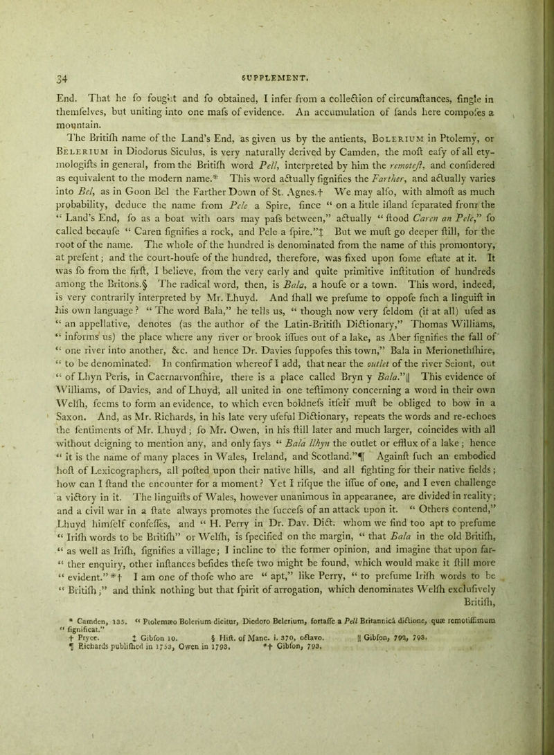 End. That he fo fought and fo obtained, I infer from a collection of circumftances, fingte in themfelves, but uniting into one mafs of evidence. An accumulation of fands here compotes a mountain. The Britifh name of the Land’s End, as given us by the antients, Bolerium in Ptolemy, or Belerium in Diodorus Siculus, is very naturally derived by Camden, the moll eafy of all ety- mologies in general, from the Britifh word Pell, interpreted by him the remotrjl, and confidered as equivalent to the modern name.* This word actually fignifies the Farther, and actually varies into Bel, as in Goon Bel the Farther Down of St. Agnes.f We may alfo, with almoft as much probability, deduce the name from Pclc a Spire, fince “ on a little illand feparated from the i: Land’s End, fo as a boat with oars may pafs between,” actually “ hood Caret! an Pclc,” fo called becaufe “ Caren fignifies a rock, and Pele a fpire.”J But we mud go deeper {till, for the root of the name. The whole of the hundred is denominated from the name of this promontory, at prefent; and the court-houfe of the hundred, therefore, was fixed upon fome eftate at it. It was fo from the firft, I believe, from the very early and quite primitive inftitution of hundreds among the Britons.§ The radical word, then, is Bala, a houfe or a town. This word, indeed, is very eontrarily interpreted by Mr. Lhuyd. And lhall we prefume to oppofe fuch a linguilt in his own language ? “ The word Bala,” he tells us, “ though now very feldom (it at all) ufed as “ an appellative, denotes (as the author of the Latin-Britifh Dictionary,” Thomas Williams, “ informs' us) the place where any river or brook iffues out of a lake, as Aber fignifies the fall of “ one river into another, &c. and hence Dr. Davies fuppofes this town,” Bala in Merioneth {hire, “ to be denominated. In confirmation whereof I add, that near the outlet of the river Seiont, out “ of Lhyn Peris, in Caernarvonfhire, there is a place called Bryn y Bala.” || This evidence of Williams, of Davies, and of Lhuyd, all united in one teftimony concerning a word in their own Welfh, feems to form an evidence, to which even boldnefs itfeif mult be obliged to bow in a Saxon. And, as Mr. Richards, in his late very ufeful Dictionary, repeats the words and re-echoes the fenliments of Mr. Lhuyd; fo Mr. Owen, in his {till later and much larger, coincides with all without deigning to mention any, and only fays “ Bala llhyn the outlet or efflux of a lake; hence “ it is the name of many places in Wales, Ireland, and Scotland.”^! Againft fuch an embodied holt of Lexicographers, all polled upon their native hills, -and all fighting for their native fields; how can I hand the encounter for a moment? Yet I rifque the iflue of one, and I even challenge a viCtory in it. The linguifts of Wales, however unanimous in appearanee, are divided in reality; and a civil war in a {late ahvays promotes the fuccefs of an attack upon it. “ Others contend,” Lhuyd himfelf confefiTes, and “ H. Perry in Dr. Dav. DiCt. whom we find too apt to prefume “ Irifih words to be Britifh” or Welfh, is fpecified on the margin, “ that Bala in the old Britifh, “ as well as Irifh, fignifies a village; I incline to the former opinion, and imagine that upon far- “ ther enquiry, other inftances befides thefe two might be found, which would make it {till more “ evident.” I am one of thofe who are “ apt,” like Perry, “ to prefume Irifh words to be “ Britifh and think nothing but that fpirit of arrogation, which denominates Welfh exclufively Britifh, * Camden, 135. “ Ptolemaeo Bolerium dicitur, Dicdoro Belerium, fortaflc a Pell Britannic!, diftione, quse rcmoiiffimura “ fignificat.” f Pryce. + Gibfon 10. § Hift. of Mane. i. 370, o£lavo. || Gibfon, 792, 793. ^ Richards publifhed in 1753, Owen in 1793, *+ Gibfon, 79a.
