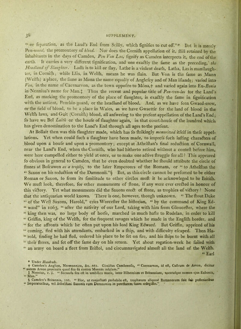 “or reparation, as the Laud’s End from Stilly, which fignifies to cut off.”* But it is merely Pcn-ivaed, the promontory of blood. Nor does the Cornifh appellation of it, ftill retained by the inhabitants in the days of Camden, Pen Von Las, fignify as Camden interprets it, the end of the earth. It carries a very different iignification, and one exa&ly the fame as the preceding, the Headland of Slaughter. Ladh is to kill or flay, Lathe is a violent death, Latha, Las is manflatjgh- ter, in Cornifh; while Lias, in Wellh, means he was flain. But Von is the fame as Mann (Weifh) a place, the fame as Mona the name equally of Anglefey and of Man iflands; varied into- Von, in the name of Caernarvon, as the town oppofite to Mona,f and varied again into Eu-Bonla in Nennius’s name for Man.f Thus the recent and popular title of Pen-von-las for the Land’s End, as marking the promontory of the place of daughter, is exactly the fame in iignification with the antient, Penrhin-guard, or the headland of blood. And, as we have feen Gwaed-erew, or the field of blood, to be a place in Wales, as we have Gwaettir for the land of blood in the Weifh laws, and Gvjit (Cornifh) blood, all anfwering to the prefent appellation of the Land’s End; fo have we Bol Laith or the houfe of daughter again, in that court-houle of the hundred which has given denomination to the Land’s End through all ages to the prefent. At Bollait then was this daughter made, which has fo ftrikingly memorized itfelf in thefe appel- lations. Yet when could fuch a daughter have been made, to imprefs fuch lafting characters of blood upon a houfe and upon a promontory; except at Athelftan’s final reduction of Cornwall, near the Land’s End, when the Cornifh, who had hitherto retired without a conteft before him, were here compelled either to yield at once, or to make one aCtive ftruggle for all ? This appeared fo obvious in general to Camden, that he eVen doubted whether he fhould attribute the circle of ftones at Bofcawen as a trofihy, to the later Emperours of the Romans, or “ to Athelftan the “ Saxon on his reduction of the Damnonii.”§ But, as this circle cannot be prefumed to be either Roman or Saxon, fo from its fimilitude to other circles mud; it he acknowleged to be Britilh. We mud: look, therefore, for other monuments of done, if any were ever ereCted in honour of this victory. Yet what monuments did the Saxons ereCt of done, as trophies of victory ? None that the antiquarian world knows. There is one, however, though unknown. “ The dout Duke “ of the Wed Saxons, Harold,” cries Worceder the hidorian, “ by the command of King Ed- “ ward” in 1063, “ after the nativity of our Lord, taking with him from Glouceder, where the “ king then was, no large body of horfe, marched in much hade to Rudelan, in order to kill “ Griffin, king of the Weifh, for the frequent ravages which he made in the Englifh border, and “ for the affronts which he often put upon his lord King Edward. But Griffin, apprized of his “ coming, fled with his attendants, embarked in a fliip, and with difficulty efcaped. Then Ha- “ rold, finding he had fled, ordered his place to be fet on fire, and his fhips to be burnt with all “ their flores, and fet off the fame day on his return. Yet about rogation-week he failed with “ an army on board a fleet from Briflol, and circumnavigated almod all the land of the Weifh. “ Earl * Under Hundreds. + Camden’s Anglica, Normannica, &C. 865. Giraldus Cambrenfis, “Caernarvon, id eft, Caftrum de Arvon, dicitur “ autem Arvon provincia quod fita fit contra Monam infulam.” J Nennius, c. ii. “ Secunda fita eft in umbilico maris, inter Hiberniam et Britanniam, vccatufquc nomen ejus Eubonia, “ Man.” § Camden’s Britannia, 136. “Hoc, ut conjeftura probabile eft, trophseum aliquod Romanorum fuit fttb poileiioiibus “ Imperatoribus, vel Athelftani Saxonis cum Damaonios in poteftatem fuani redegiiiet.”