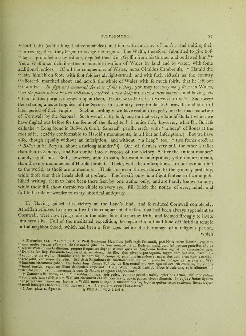 “ Earl Tofti (as the king had'commanded) met him with an army of horfe; and uniting their “ forces together, they began to ravage the region. The Welfh, therefore, fubmitted to give hof- “ tages, promifed to pay tribute, depofed their King Griffin from his throne, and outlawed him.”* Yet a Welffiman defcribes this memorable invafion of Wales by land and by water, with fome additional notices. Of all the conquerours of Wales, notes Giraldus Cambrenfis, “ Harald the “ laid, himfelf on foot, with foot-loldiers all light-armed, and with fuch viftuals as the country “ afforded, marched about and acrofs the whole of Wales with fo much fpirit, that he left but “ few alive, In fign and memorial for ever of his victory, you may fee very many ftones in Wales, “ at the places where he was victorious, erefted into a heap after the antient manner, and having let- “ ters to this purport engraven upon them, Here was Harald victorious.”! Such were the extemporaneous trophies of the Saxons, in a country very fimilar to Cornwall, and at a ftill later period of their empire ! Such accordingly we have reafon to expe£t, on the final reduftion of Cornwall by the Saxons ! Such we aftually find, and on that very eftate of Bollait which we have fingled out before for the feene of the daughter! I notice firft, however, what Dr. Borlafe calls the “ Long Stone in Bofwen’s Croft, Sancred” pariffi, ere£t, with “ aheap” of ftones at the foot of it; exaftly conformable to Harold’s monuments, in all but an infeription. J But we have alfo, though equally without an infeription, and without “ a heap” too, “ two ftones erefl at “ Bolleit in St. Beryan, about a furlong afunder.”§ One of them is very tall, the other is taller than that in Sancred, and both unite into a record of the viftory “ after the antient manner” doubly fignificant. Both, however, unite in vain, for want of inferiptions ; yet no more in vain, than the very monuments of Harold himfelf. Thefe, with their inferiptions, are juft as much loft to the world, as thofe are to memory. Thefe are even thrown down to the ground, probably, while thofe rear their heads aloft at prefent. Thefe exift only in a flight fentence of an unpub- lifhed writing, feem to have been there feen by one author only, and are hardly known to any; while thofe ftill fhow themfelves vifible to every eye, ftill folicit the notice of every mind, and ftill tell a tale of wonder to every hiftorical antiquary. II. Having gained this viftory at the Land’s End, and fo reduced Cornwall completely, Athelftan refolved to crown all with the conqueft of the ifles, that had been always appendent to Cornwall, were now lying clofe on the other fide of a narrow frith, and feemed ftrongly to invite him acrofs it. Fuji of the meditated expedition, he repaired to a fmall kind ofChriftian temple in the neighbourhood, which had been a few ages before the hermitage of a religious perfon, which * Florentius 424. “ Strenuus Dux Weft Saxonum Haraldus, juflu regis Eadwardi, poft Nativitatem Domini, equitatu non multo fecura affumpto, de Glaworna (ubi Rex tunc morabatur) ad Rudelan multa cum feftinatione profeflus eft, ut regem Walanorum Griffiinum, propter frequentes depopulationes quas in Anglorum finibus agebat, ac verecundias quas '‘Domino fuo Regi Eadwardo faepe faciebat, occideret. At ille, ejus adventu praecognito, fugam cum fuis iniit, navem af- “ cendit, et vix evaftt, Haraldus vero, ut cum fugifte comperit, palatium incendere et naves ejus cum armamentis combu- *l rere juliit, eodemque die rediit. Sed circa Rogationes de Bricftowe claflica manu profe&us, magna ex parte terram Wa- ‘Manorum circumnavigabat. Cui frater fuus Comes Toftius, ut Rex mandarat, cum equeftri occurrit exercitu, et, viribus u nmul jun6lis, regionem illam depopulari caeperunt. Unde Walani coa6U datis oblidibus fe dederunt, et fe tributum illi daturos promifterunt, regemque fe cum Griffinum exlegantes abjecerunt.” t Camden s Britannia, 448. “ Haraldus ultimus, ipfe pedes, cumque pedeftri turba, eplevibus armis, viftuque patriae conformi, tarn valide totam Walliam cireumivit et tranfpenetravit, ut vix paucos vivos reliquerit. In cujus vifforiae fignum <c et perpetuam memoriatn, lapides in Wallia more antiquo in tutulum ereftos, locis in quibus victor extiterat, literas huius- “ modi iniculptas habentes, plurimos mvenias, Hie fuit victor HARALDUS•’, X Ant, plate x. figure 3, § Plate x, figures l and 2,