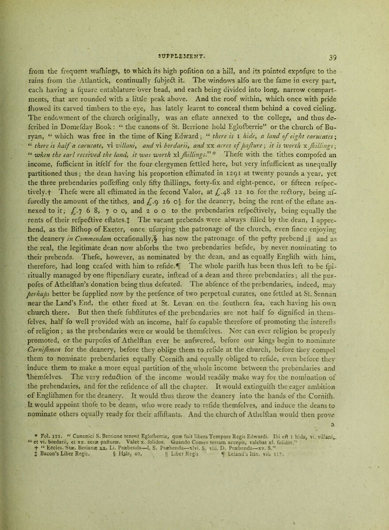 from the frequent walkings, to which its high portion on a hill, and its pointed expofure to the rains from the Atlantick, continually fubjedt it. The windows alfo are the fame in every part, each having a fquare entablature over head, and each being divided into long, narrow compart- ments, that are rounded with a little peak above. And the roof within, which once with pride fhowed its carved timbers to the eye, has lately learnt to conceal them behind a coved cieling. The endowment of the church originally, was an eftate annexed to the college, and thus de- fcribed in Domefday Book: “ the canons of St. Berrione hold Eglofberrie” or the church of Bu- ryan, “ which was free in the time of King Edward; “ there is x hide, a land of eight carucates; “ there is half a carucate, vi vi Han't, and vi bordarii, and xx acres of jiafure; it is worth x fillings; “ when the earl received the land, it was worth xl fillings.” * Thefe with the tithes compofed an income, fufficient in itfelf for the four clergymen fettled here, but very infufficient as unequally partitioned thus; the dean having his proportion eftimated in 1291 at twenty pounds a year, yet the three prebendaries pofleffing only fifty {hillings, forty-fix and eight-pence, or fifteen refpec- tively.f Thefe were all eftimated in the fecond Valor, at £.48 12 10 for the reftory, being af- furedly the amount of the tithes, and £.9 16 o§- for the deanery, being the rent of the eftate an- nexed to it; £.7 6 8, 700, and 2 o o to the prebendaries refpedtively, being equally the rents of their refpedtive eftates.J The vacant prebends were always filled by the dean, I appre- hend, as the Bifhop of Exeter, once ufurping. the patronage of the church, even fince enjoying the deanery in Commendam occafionally,§ has now the patronage of the petty prebend ;|| and as the real, the legitimate dean now abforbs the two prebendaries befide, by never nominating to their prebends. Thefe, however, as nominated by the dean, and as equally Englifh with him, therefore, had long ceafed with him to refide.5f The whole pariftx has been thus left to be fpi- ritually managed by one ftipcndiary curate, inftead of a dean and three prebendaries ; all the pur- pofes of Athelftan’s donation being thus defeated. The abfence of the prebendaries, indeed, may jierhajis better be fupplied now by the prefence of two perpetual curates, one fettled at St. Sennan near the Land’s End, the other fixed at St. Levan on the fouthern fea, each having his owTn church there. But then thefe fubftitutes of the prebendaries are not half fo dignified in them- felves, half fo well provided with an income, half fo capable therefore of promoting the interefts of religion; as the prebendaries were or wmuld be themfelves. Nor can ever religion be properly promoted, or the purpofes of Athelftan ever be anfwered, before our kings begin to nominate Gornifmeti for the deanery, before they oblige them to refide at the church, before they compel them to nominate prebendaries equally Cornifh and equally obliged to refide, even before they induce them to make a more equal partition of the whole income between the prebendaries and themfelves. The very redu&ion of the income would readily make way for the nomination of the prebendaries, and for the refidenee of all the chapter. It would extinguifh the eager ambition of Englifhmen for the deanery. It would thus throw the deanery into the hands of the Cornifh. It would appoint thofe to be deans, who w?ere ready to refide themfelves, and induce the deans to nominate others equally ready for their affiftants. And the church of Athelftan would then prove s a * Fol. 121. “ Canonici S. Berrione tenent Eglofberrie, quae fuit libera Tempore Regis Edrvardi. Ibi eft 1 hida, vi. Yillani*. ‘cet vi. bordarii, et xx. acrae pafturae. Valet x. folidos. ©uando Comes terram accepit, valebat xl. folidos.’' t “ Eccles. Stae. Berianae xx. Li. Praebenda—1, S, Praebenda—xlvi. S. viii. D. Praebenda—xv. S.” J Bacon’s Liber Regis. § Hals, 40, |j Liber Regis fl Leland's Itin. vii, 117.