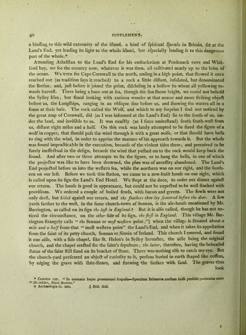 a bleffing to this wild extremity of the itland, a kind of fpiritual Specula in Britain, fet at the Land’s End, yet lending its light to the whole illand, but efpecially lending it to this dangerous part of the whole.* Attending Athelftan to the Land’s End for his embarkation at Pordenack cove and Whit- fand bay, we fee the country now, whatever it was then, all cultivated nearly up to the brim of the ocean. We 'even fee Cape Cornwall to the north, ending in a high point, that fhowed it once reached out (as tradition fays it reached) to a rock a little diftant, infulated, but denominated the Brefan; and, juft before it joined the point, difclofing in a hollow its wheat all yellowing to- wards harveft. There being a haze out at fea, though the fun fhone bright, we could not behold the Sylley Illes; but ftood looking with curious wonder at that nearer and more ftriking objeft before us, the Longfhips, ranging in an oblique line before us, and fhowing the waters all in a foam at their bafe. The rock called the Wolf, and which to my furprize I find not noticed by the great map of Cornwall, did (as I was informed at the Land’s End) lie to the fouth of us, un- der the land, and invifible to us. It was exactly (as I fince underftand) fouth fouth-weft from us, diftant eight miles and a half. On this rock was lately attempted to be fixed the figure of a wolf in copper, that fhould pafs the wind through it with a great noife, or that fhould have bells to ring with the wind, in order to apprize the manner of his approach towards it. But the whole was found impratticable in the execution, becaufe of the violent tides there ; and perceived to be furely inefteflual in the defign, becaufe the wind that pufhed on to the rock would keep back the found. And after two or three attempts to fix the figure, or to hang the bells, in one of which the projeftor was like to have been drowned, the plan was of neceflity abandoned. The Land’s End projected before us into the weftern fea, while the northern was on our right, and the fouth- ern on our left. Before we took this ftation, we came to a new-built houfe on our right, which is called upon its fign the Land’s End Hotel. We ftopt at the door, to order our dinner againft our return. The houfe is good in appearance, but could not be expefted to be well ftocked with provifions. We ordered a couple of boiled fowls, with bacon and greens. The fowls were not only dreft, but killed againft our return, and the feathers then lay fcattcred before the door. A few yards farther to the weft, in the fame church-town of Sennan, is the ale-houfe mentioned by Mr. Barrington, as called on its fign the laft in England.f But it is alfo called, though he has not no- ticed the circumftance, on the other fide of its fign, the firf in England. This village Mr. Bar- rington ftrangely calls “ the Sennan or mof weftern point when the village is fituated about a mile and a half from that “ moft weftern point” the Lajid’s End, and when it takes its appellation from the faint of its petty church, Sennan or Sinnin of Ireland. This church I entered, and found it one aifle, with a fide chapel, like St. Helen’s in Sylley hereafter, the aifle being the original church, and the chapel erefted for the faint’s fepulture ; the latter, therefore, having the beheaded ftatue of the faint ftill fixed on its bracket of ftone. There was nothing elfe to catch my eye. But the church-yard prefented an objeft of curiofity to it, perfons buried in earth fhaped like coffins, by edging the grave with flate-ftones, and ftrewing the furface with fand. The graves thus look * Camden 136. “In extremis hujus promontorii fcapulis—Speculam Britannia crettam fuifle prodidit;—viculus nunc “ illi infidet. Saint Buriens.” t Archseologia iii. 280. J Ibid. ibid.