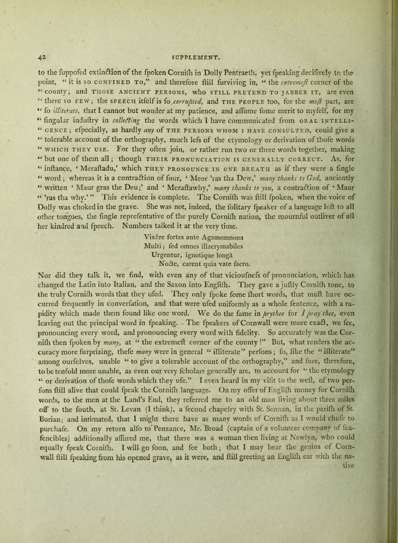 to the fuppofed extin&ion of the fpoken Cornifh in Dolly Pentraeth, yet fpeaking decifively to the point, “ it is so confined to,” and therefore ftiil furviving in, “ the cxtremeji corner of the “county; and those ancient persons, who still pretend to jabber it, are even “ there so few ; the speech itfelf is fo.corrupted, and the people too, for the moft part, are “ fo illiterate, that I cannot but wonder at my patience, and affume fome merit to myfelf, for my “ fingular induftry in collecting the words which I have communicated from oral intelli- “ gence ; efpecially, as hardly any of the persons whom i have consulted, could give a “ tolerable account of the orthography, much lefs of the etymology or derivation of thofe words “ which they use. For they often join, or rather run two or three words together, making “ but one of them all; though their pronunciation is generally correct. As, for “ inftance, ‘ Meraftadu,’ which they pronounce in one breath as if they were a fingie “ word ; whereas it is a contraction of four, 4 Meor ’ras tha Dew,’ many thanks to God, anciently “ written 4 Maur gras the Deuand 4 Meraltawhy,’ many thanks to you, a contraction of 4 Maur “ ’ras tha why.’ ” This evidence is complete. The Cornifh was {till fpoken, when the voice of Dolly was choked in the grave. She was not, indeed, the folitary fpeaker of a language left to all other tongues, the fingie reprefentative of the purely Cornifh nation, the mournful outliver of all her kindred and fpeech. Numbers talked it at the very time. Vixere fortes ante Agamemnona Multi; fed omnes illacrymabiles Urgentur, ignotique longa NoCte, carent quia vate facro. Nor did they talk it, we find, with even any of that vicioufnefs of pronunciation, which has changed the Latin into Italian, and the Saxon into Englifh. They gave a juftly Cornifh tone, to the truly Cornifh words that they ufed. They only fpoke fome fhort words, that muft have oc- curred frequently in converfation, and that were ufed uniformly as a whole fentence, with a ra- pidity which made them found like one word. We do the fame in firythee for I pray thee, even leaving out the principal word in fpeaking. The fpeakers of Cornwall w7ere more exaft, we fee, pronouncing every word, and pronouncing every word with fidelity. So accurately was the Cor- nifh then fpoken by many, at 44 the extremeft corner of the county !” But, what renders the ac- curacy more furprizing, thefe many wTere in general 44 illiterate” perfons; fo, like the “illiterate” among ourfelves, unable 44 to give a tolerable account of the orthography,” and fure, therefore, to be tenfold more unable, as even our very fcholars generally are, to account for 44 the etymology “ or derivation of thofe words which they ufe.” I even heard in my vilit to the weft, of two per- fons ftill alive that could fpeak the Cornifh language. On my offer of Englifh money for Cornifh words, to the men at the Land’s End, they referred me to an old man living about three miles off to the fouth, at St. Levan (1 think), a fecond chapelry with St. Scnnan, in the patifh of St. Burian; and intimated, that I might there have as many words of Cornifh as I would chufe to purchafe. On my return alfo to' Penzance, Mr. Broad (captain of a volunteer company of fea- fencibles) additionally affured me, that there was a woman then Jiving at Newlyn, who could equally fpeak Cornifh. I will go foon, and fee both; that I may bear the genius of Corn- wall ftill fpeaking from his opened grave, as it were, and ftill greeting an Englifh ear with the na-