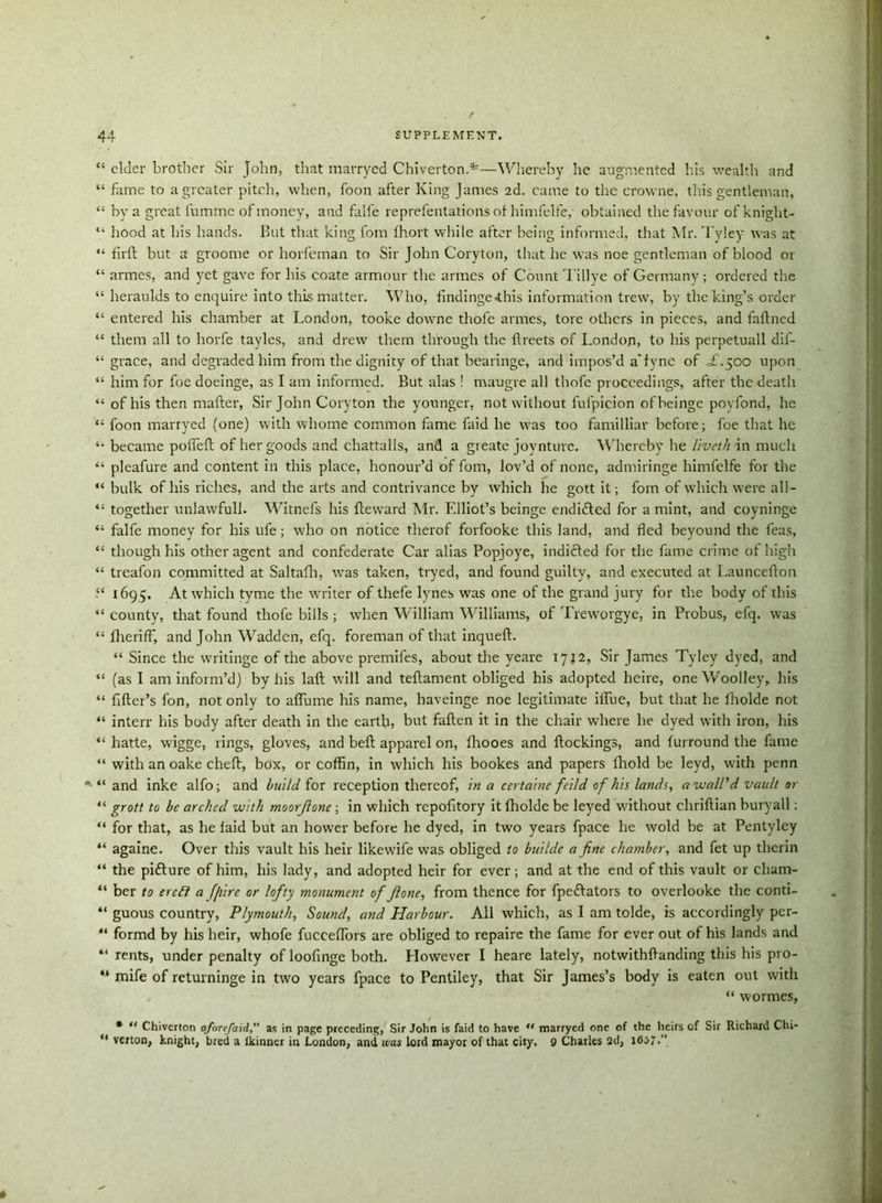 “ elder brother Sir John, that marryed Chiverton.*—Whereby he augmented his wealth and “ fame to a greater pitch, when, foon after King James 2d. came to the crowne, this gentleman, “ by a great fumme of money, and falfe reprefentations of himfelfe,- obtained the favour of knight- “ hood at his hands. But that king loin fhort while after being informed, that Mr. Tyley was at “ firft but a groome or horfeman to Sir John Coryton, that he was noe gentleman of blood or “ armes, and yet gave for his coate armour the armes of Count Tillye of Germany; ordered the “ heraulds to enquire into this matter. Who, findinge<this information trew, by the king’s order “ entered his chamber at London, tooke downe thofe armes, tore others in pieces, and faftned “ them all to horfe tayles, and drew them through the ftreets of London, to his perpetuall dif- “ grace, and degraded him from the dignity of that bearinge, and impos’d a*fync of ofi.500 upon “ him for foe doeinge, as I am informed. But alas ! maugre all thofe proceedings, after the death “ of his then matter, Sir John Coryton the younger, not without fufpieion ofbeinge poyfond, he “ foon marryed (one) with whome common fame faid he was too familliar before; foe that he became poffeft of her goods and chattalls, and a greate joynturc. Whereby he liveth in much “ pleafure and content in this place, honour’d of font, lov’d of none, admiringe himfelfe for the “ bulk of his riches, and the arts and contrivance by which he gott it; fom of which were all- “ together unlawfull. W’itnefs his fteward Mr. Fdliot’s beinge endiitted for a mint, and coyninge “ falfe money for his ule; who on notice therof forfooke this land, and fled beyound the feas, “ though his other agent and confederate Car alias Popjoye, indifted for the fame crime of high “ treafon committed at Saltafli, was taken, tryed, and found guilty, and executed at Launcefton “ 1695. At which tyme the writer of thefe lynes was one of the grand jury for the body of this “ county, that found thofe bills ; when William Williams, of Treworgye, in Probus, efq. was “ fheriff, and John Wadden, efq. foreman of that inqueft. “ Since the writinge of the above premifes, about the yeare 1712, Sir James Tyley dyed, and “ (as I am inform’d) by his laft will and teftament obliged his adopted heire, one Woolley, his “ fitter’s fon, not only to aflume his name, haveinge noe legitimate iflue, but that he Iholde not “ interr his body after death in the earth, but fatten it in the chair where he dyed with iron, his “ hatte, wigge, rings, gloves, and beft apparel on, fhooes and ftockings, and lurround the fame “ with an oake cheft, box, or coffin, in which his bookes and papers (hold be leyd, with penn *■ “ and inke alfo; and build for reception thereof, in a certaine feild of his lands, a wall'd vault or “ grott to be arched with moorjlone; in which repofitory it ffiolde be leyed without chriftian buryall: “ for that, as he laid but an bower before he dyed, in two years fpace he wold be at Pentyley “ againe. Over this vault his heir likewife was obliged to buildc a fine chamber, and fet up therin “ the pifture of him, his lady, and adopted heir for ever; and at the end of this vault or cham- “ ber to erefl a Jfiire or lofty monument of Jlone, from thence for fpe&ators to overlooke the conti- “ guous country, Plymouth, Sound, and Harbour. All which, as I am tolde, is accordingly per- “ formd by his heir, whofe fucceflbrs are obliged to repaire the fame for ever out of his lands and “ rents, under penalty of loofinge both. However I heare lately, notwithttanding this his pro- “ mife of returninge in two years fpace to Pentiley, that Sir James’s body is eaten out with , “ wormes, * “ Chiverton aforefaidas in page preceding, Sir John is faid to have “ marryed one of the heirs of Sir Richard Chi- “ verton, knight, bred a lkinner in London, and was lord mayor of that city. 9 Charles 2d, 1657.”
