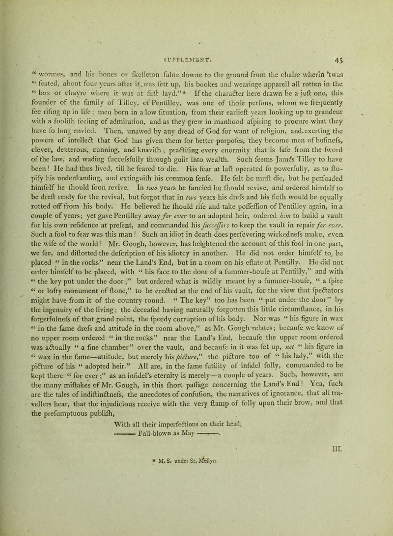 “ wormes, and his bones or ikelieton falne downe to the ground from the chaire wherin ’twas “ feated, about four years after it.was fett up, his bookes and wearinge apparell all rotten in the “ box or chayre where it was at firft layd.”* If the character here drawn be a juft one, this founder of the family of Tilley, of Pentilley, was one of thofe perfons, whom we frequently fee riling up in life; men born in a low fituation, from their earlieft years looking up to grandeur with a foolifh feeling of admiration, and as they grew in manhood afpiring to procure what they have fo long envied. Then, unawed by any dread of God for want of religion, and-exerting the powers of intellect that God has given them for better purpofes, they become men of bufinefs., clever, dexterous, cunning, and knavifh ; pradtifing every enormity that is fafe from the fword of the law, and wading fuccefsfully through guilt into wealth. Such feems Jamds Tilley to have been ! He had thus lived, till he feared to die. His fear at laft operated fo powerfully, as to ftu- pify his underftanding, and extinguifh his common fenfe. He felt he muft die, but he perfuaded liimfelf he Ihould foon revive. In two years he fancied he Ihould revive, and ordered himfelf to be dreft ready for the revival, but forgot that in two years his drefs and his flefh would be equally rotted off from his body. He believed he Ihould rile and take poffeffion of Pentilley again, in a couple of years; yet gave Pentilley away for ever to an adopted heir, ordered him to build a vault for his own relidence at prefent, and commanded his fuccejfors to keep the vault in repair for ever. Such a fool to fear was this man ! Such an idiot in death does perfevering wickednefs make, even, the wife of the world ! Mr. Gough, however, has heightened the account of this fool in one part, we fee, and diftorted the defeription of his idiotcy in another. He did not order himfelf to be placed “ in the rocks” near the Land’s End, but in a room on his eftate at Pentilly. He did not order himfelf to be placed, with “ his face to the door of a fummer-lioufe at Pentilly,” and with “ the key put under the door;” but ordered what is wildly meant by a fummer-houfe, “ a fpire “ or lofty monument of ftone,” to be erefted at the end of his vault, for the view that fpeftators might have from it of the country round. “ The key” too has been “ put under the door” by the ingenuity of the living; the deceafed having naturally forgotten this little circumftance, in his forgetfulnefs of that grand point, the fpeedy corruption of his body. Nor was “ his figure in wax “ in the fame drefs and attitude in the room above,” as Mr. Gough relates; becaufe we know of no upper room ordered “ in the rocks” near the Land’s End, becauie the upper room ordered was aftually “ a fine chamber” over the vault, and becaufe in it was fet up, not “ his figure in “ wax in the fame—attitude, but merely his fiiluref the pidlure too of “ his lady,” with the picture of his “ adopted heir.” All are, in the fame futility of infidel folly, commanded to be kept there “ for ever;” as an infidel’s eternity is merely—a couple of years. Such, however, are the many miftakes of Mr. Gough, in this fhort paftage concerning the Land’s End ! Yea, fuch are the tales of indiftindtnefs, the anecdotes of confufion, the narratives of ignorance, that all tra- vellers hear, that the injudicious receive with the very ftamp of folly upon their brow, and that the prefumptuous publilh, With all their imperfedtions on their head, Full-blown as May ———*. III. * M. S. under St. Mellyn,
