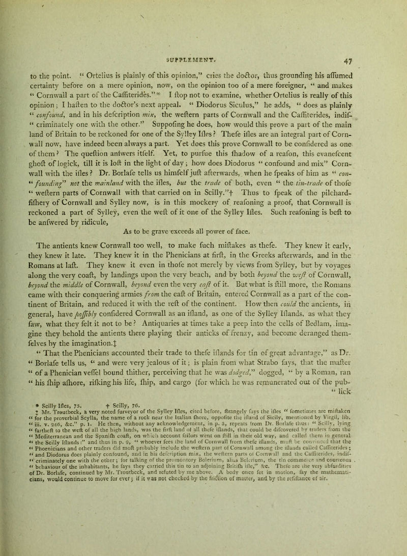 to the point. “ Ortelius is plainly of this opinion,” cries the do&or, thus grounding his aflumed certainty before on a mere opinion, now, on the opinion too of a mere foreigner, “ and makes “ Cornwall a part of the Cafliterides.” * I flop not to examine, whether Ortelius is really of this opinion ; I hafteii to the doftor’s next appeal. “ Diodorus Siculus,” he adds, “ does as plainly “ confound, and in his defcription mix, the weftern parts of Cornwall and the Cafliterides, indif- “ criminately one with the other.” Suppofing he does, how would this prove a part of the main land of Britain to be reckoned for one of the Sylley Ifles ? Thefe ifles are an integral part of Corn- wall now, have indeed been always a part. Yet does this prove Cornwall to be confidered as one of them ? The queftion anlwers i tie If. Yet, to purfue this fhadow of a reafon, this evanefcent ghoft of logick, till it is loft in the light of day; how does Diodorus “ confound and mix” Corn- wall with the ifles ? Dr. Borlafe tells us himfelf juft afterwards, when he fpeaks of him as “ con- “ founding” not the mainland with the ifles, but the trade of both, even “ the tin-trade of thofe “ weftern parts of Cornwall with that carried on in Scilly.”f Thus to fpeak of the pilchard- fifbery of Cornwall and Sylley now, is in this mockery of reafoning a proof, that Cornwall is reckoned a part of Sylley, even the weft of it one of the Sylley Ifles. Such reafoning is belt to be anfwered by ridicule, As to be grave exceeds all power of face. The antients knew Cornwall too well, to make fuch miftakes as thefe. They knew it early, they knew it late. They knew it in the Phenicians at firft, in the Greeks afterwards, and in the Romans at laft. They knew it even in thofe not merely by views from Sylley, but by voyages along the very coaft, by landings upon the very beach, and by both beyond the wejl of Cornwall, beyond the middle of Cornwall, beyond even the very eaji of it. But what is ftill more, the Romans came with their conquering armies from the eaft of Britain, entered Cornwall as a part of the con- tinent of Britain, and reduced it with the reft of the continent. How then could the ancients, in general, have pojfbly confidered Cornwall as an ifland, as one of the Sylley Iflands, as what they favv, what they felt it not to be ? Antiquaries at times take a peep into the cells of Bedlam, ima- gine they behold the antients there playing their anticks of frenzy, and become deranged them- felves by the imagination.^ “ That the Phenicians accounted their trade to thefe iflands for tin of great advantage,” as Dr. “ Borlafe tells us, “ and were very jealous of it; is plain from what Strabo fays, that the mafter “ of a Phenician vefiel bound thither, perceiving that he was dodged,” dogged, “ by a Roman, ran “ his fhip afhore, rifking his life, fhip, and cargo (for which he was remunerated out of the pub- “ lick * Scilly Ides, 75. + Scilly, 76. + Mr. Troutbeck, a very noted furveyor of the Sylley Ifles, cited before, ftrangely fays the ifles “ fometimes are miftaken « for the proverbial Scylla, the name of a rock near the Italian fhore, oppofite the ifland of Sicily, mentioned by Virgil, lib. iij. v. 246, &c.” p. 1. He then, without any acknowledgement, in p. 3, repeats from Dr. Borlafe thus: “ Scilly, lying “ fartbeft to the weft of all the high lands, was the firft land of all thefe iflands, that could be difcovered by traders from the “ Mediterranean and the Spanifh coaft, on which account failors went on ftill in their old way, and called them in general «« the Scilly Iflandsand thus in p. 9, “ whoever fees the land of Cornwall from thefe iflands, muft be con need that the «< Phoenicians and other traders did mod probably include the weftern part of Cornwall among the iflands called Cafliterides; it and Diodorus docs plainly confound, and in his defcription mix, the weftern parts ot Cornwall and the Cafliterides, indif- ««' criminately one with the other; for talking of the promontory Boleriom, alias Belerium, the tin commeics ind courteous n behaviour of the inhabitants, he fays they carried this tin to an adjoining Britifh ifle,” ftc. Thefe are the veiy abfurdities of Dr. Borlafe, continued by Mr. Troutbcck, and refuted by me above. A body once fet in motion, fay the mathemati- cians, would continue to move for ever; if it was not checked by the friction of matter, and by the refiftance of air.