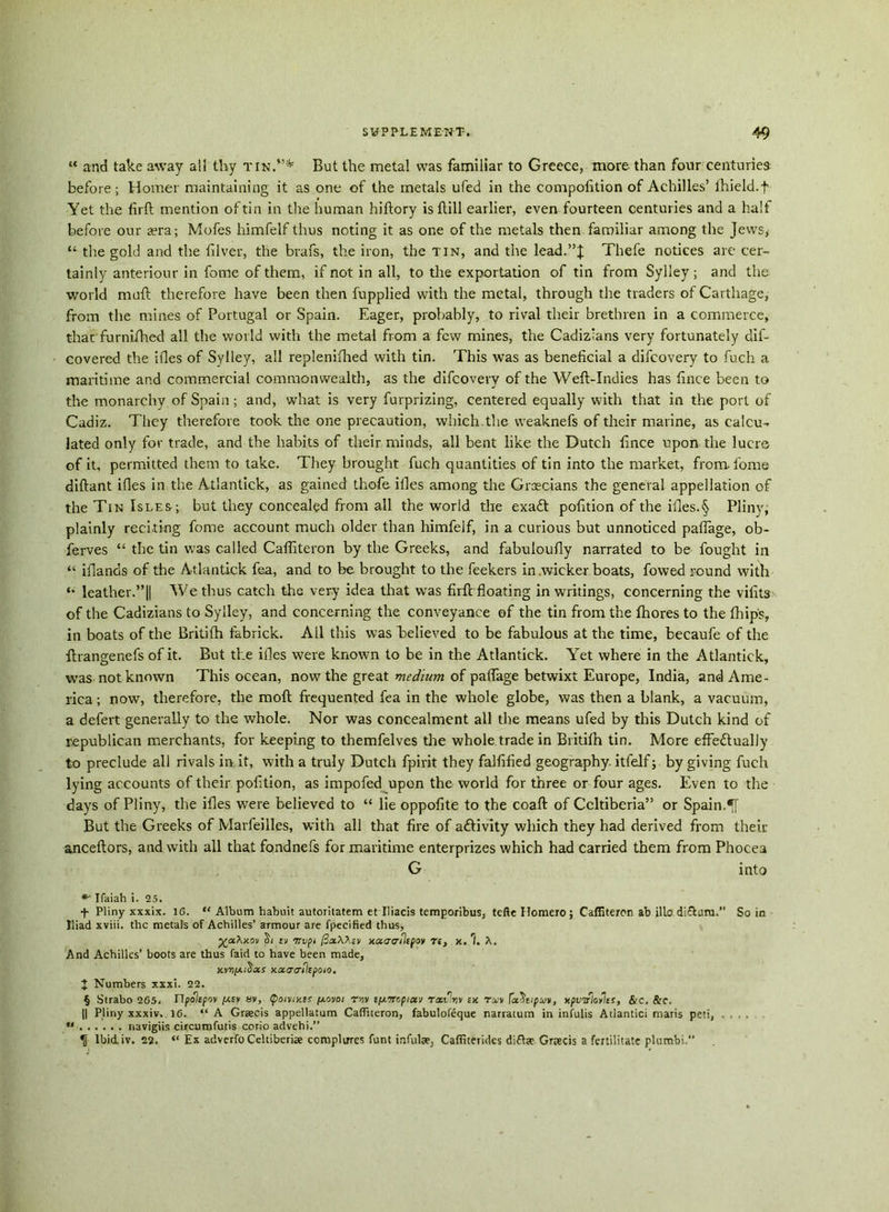 “ and take away all thy tin.”* But the metal was familiar to Greece, more than four centuries before; Homer maintaining it as one of the metals ufed in the competition of Achilles’ lhield.f Yet the firft mention of tin in the human hiftory is ftill earlier, even fourteen centuries and a half before our sera; Mofes himfelf thus noting it as one of the metals then familiar among the Jews, “ the gold and the filver, the brafs, the iron, the tin, and the lead.”! Thefe notices are cer- tainly anteriour in fome of them, if not in all, to the exportation of tin from Sylley; and the world mail therefore have been then fupplied with the metal, through the traders of Carthage, from the mines of Portugal or Spain. Eager, probably, to rival their brethren in a commerce, that furnifhed all the woild with the metal from a few mines, the Cadiz'ans very fortunately dis- covered the ifles of Sylley, all replenifhed with tin. This was as beneficial a difeovery to fuch a maritime and commercial commonwealth, as the difeovery of the Weft-Indies has fince been to the monarchy of Spain; and, what is very furprizing, centered equally with that in the port of Cadiz. They therefore took the one precaution, which the weaknefs of their marine, as calcu- lated only for trade, and the habits of their minds, all bent like the Dutch fince upon the lucre of it, permitted them to take. They brought fuch quantities of tin into the market, from, fome diftant ifles in the Atlantick, as gained thofe files among the Grecians the general appellation of the Tin Isles; but they concealed from all the world the exad pofition of the files.§ Pliny, plainly reciting fome account much older than himfelf, in a curious but unnoticed paflage, ob- ferves “ the tin was called Caftlteron by the Greeks, and fabuloufly narrated to be fought in “ filands of the Atlantick fea, and to be brought to the feekers in .wicker boats, fowed round with leather.”|| We thus catch the very idea that wras firft floating in writings, concerning the vifit3 of the Cadizians to Sylley, and concerning the conveyance of the tin from the fhores to the fhips, in boats of the Britifh fabrick. All this was believed to be fabulous at the time, becaufe of the ftrangenefs of it. But the ifles were known to be in the Atlantick. Yret where in the Atlantick, was not known This ocean, now7 the great medium of paflage betwixt Europe, India, and Ame- rica ; now, therefore, the moft frequented fea in the whole globe, was then a blank, a vacuum, a defert generally to the whole. Nor was concealment all the means ufed by this Dutch kind of republican merchants, for keeping to themfelves the whole trade in Britifh tin. More effe&ually to preclude all rivals in it, with a truly Dutch fpirit they falfified geography, itfelf; by giving fuch lying accounts of their pofition, as impofed upon the world for three or four ages. Even to the days of Pliny, the ifles were believed to “ lie oppofite to the coaft of Ccltiberia” or Spain. But the Greeks of Marfeilles, with all that fire of aftivity which they had derived from their anceftors, and with all that fondnefs for maritime enterprizes which had carried them from Phocea G into * Ifaiah i. 25. f Pliny xxxix. 16. “ Album habuit autontatem et Iliads temporibus, tefte Homero; Caffiteron ab iliadi£tum. So in Iliad xviii. the metals of Achilles’ amiour are fpecified thus, ya.'hx.ov X/ tv 7ivpi jSaXAsv xocarflipov te, x. 1. X. And Achilles’ boots are thus laid to have been made, xnxocacriicpoio. I Numbers xxxi. 22. § Strabo 265. Upoiepov pt.cv s», <po<v;xir [/.ovoi rw tfAircpiuv raoirsv ex txv [a\ipvt, xpvvloflss, Sic. 8rc. || Pliny xxxiv. 16. “A Graecis appellatum Caffiteron, fabulofeque narratum in infulis Atlantici maris peti, ... ** navigiis circumfutis corio advehi.” K Ibid. iv. 22. “ Ex adverfo Celtiberi* completes funt infulse, Cafiiteridcs diftee Graecis a fertilitate plumbi.”