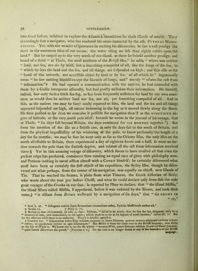 into Gaul before, refolved to explore the Atlantick'themfelves for thefe iflands of wealth. They accordingly fent a navigator, who has rendered his name immortal by the aft, PYtheas Massi- liensis. Yet, with the wonder ofignorance in reciting his difcoveries, he faw a vaft prodigy (he lays) in the enormous tides of our ocean ; the water riling no lefs than eighty cubits upon the land.* But he ranged up to the very north of our ifland, as there he beheld another prodigy, and heard of a third “ at Thule, the moll northern of the Britjh illes,” he adds, “ where was neither “ land, nor fea, nor air by itfelf, but a fomething compofed of all, like the lungs of the fea ; in “ which he fays the land and the fea, and all things, are fufpended on high; and this afts as the “ bond of the univerfe, not acceffible either by land or by fea: of all which he” ingenuoufly owns “ he faw nothing himfelfexcept the likenefs of lungs, and” merely “ relates the reft from “ information.”f He had opened a communication with the natives, he had converfed with them by a Gallic interpreter afluredly, but had groflly miftaken their information. He himfelf, indeed, faw only fucha thick fea-fog, as has been frequently miftaken for land by our own mari- ners-, as would thus be neither land nor fea, nor air, yet fomething compofed of all. And in this, as the natives (we may be fure) really reported to him, the land and the fea and all things appeared fufpended on high, all nature fwimming in the fog as it moved flowly along the fhore. He thus pufhed as far (can we conceive it poflible for navigation then?) as the ninetieth de- gree of latitude, or the very north pole itfelf; becaufe he wrote in the journal of his voyage, that at Thule, “ fix days fail beyond Britain, the days continued for six months together.”^ But from his mention of the ifie as a Britifh one, as only fix days fail to the north of Britain, and from the phvfical impoflibility of his wintering at the pole, to know perfonally the length of a day for fix months; we may be fure he went only as far as the Orkney Ifles, the only ifles on the north afcribable to Britain, there experienced a day of eighteen hours and a half, fo went no far- ther towards the pole than the fixtieth degree, and related all the reft from information received there.§ Yet in this amazing voyage of difeovery, which feems to have rivalled all that even the prefent reign has produced, commerce then running an equal race of glory with philofophy nowr, and Pytheas ranking in naval aftion almoft with a Cooke himfelf; he certainly difeovered what muft have been as certainly the firft objeft of his expedition, the Sylley Ifles, though he difeo- vered not what perhaps, from the extent of his navigation, was equally an objeft, new Iflands of Tin. That he reached the former, is plain from what Timaeus, the Greek hiftorian of Sicily, who wrote about the year 300 before Chrift, and what he could declare only from this the only great voyager of the Greeks in our feas; is reported by Pliny to declare, that “ the ifland Miftis,” the ifland Silura called Miftis, I apprehend, before it was reduced by the Silures, and took their name, j| “ is diftant from Britain weftward by a navigation of fix days,” that “ tin grows in “ it,” * Ibid. ii. 97. “ O&ogenis cubitis fupra Britanniam intumefeere aeftus, Pythias Maflilienfis author f Strabo 15. J Pliny ii. 75. § Borlafe in Ant. of Cornwall, 33 edit. 2, fays: Pytheas, “ failed fo far north, that he faw the fun difappear, only for a ** moment of time, and immediately to rife again ; which muft be as far as 68 degrees of north latitude,” rather 66, 31. But for the affertion itfelf there is no authority. Pliny’s is direftly againft it. || Camden 837. “ Adjacentem habet5r7(y infulam exiguam in littore Silurum, quorum nominis plujquam umbram retinere “ videtur, ut oppidulume regione in agro Glamorgan.” But Miftis is from the fame root in the Br-tifh language, that fTeftis or the Iflc of Wight is. We know this to be the ifle which “ vocatur With, quam Britones infulam Gueid vel Guilh (vocant), “ quod Latine Divortium dici poteft.” (Nennius c. ii.) Yet the root is no longer found in any of the branches of the Britifh language;
