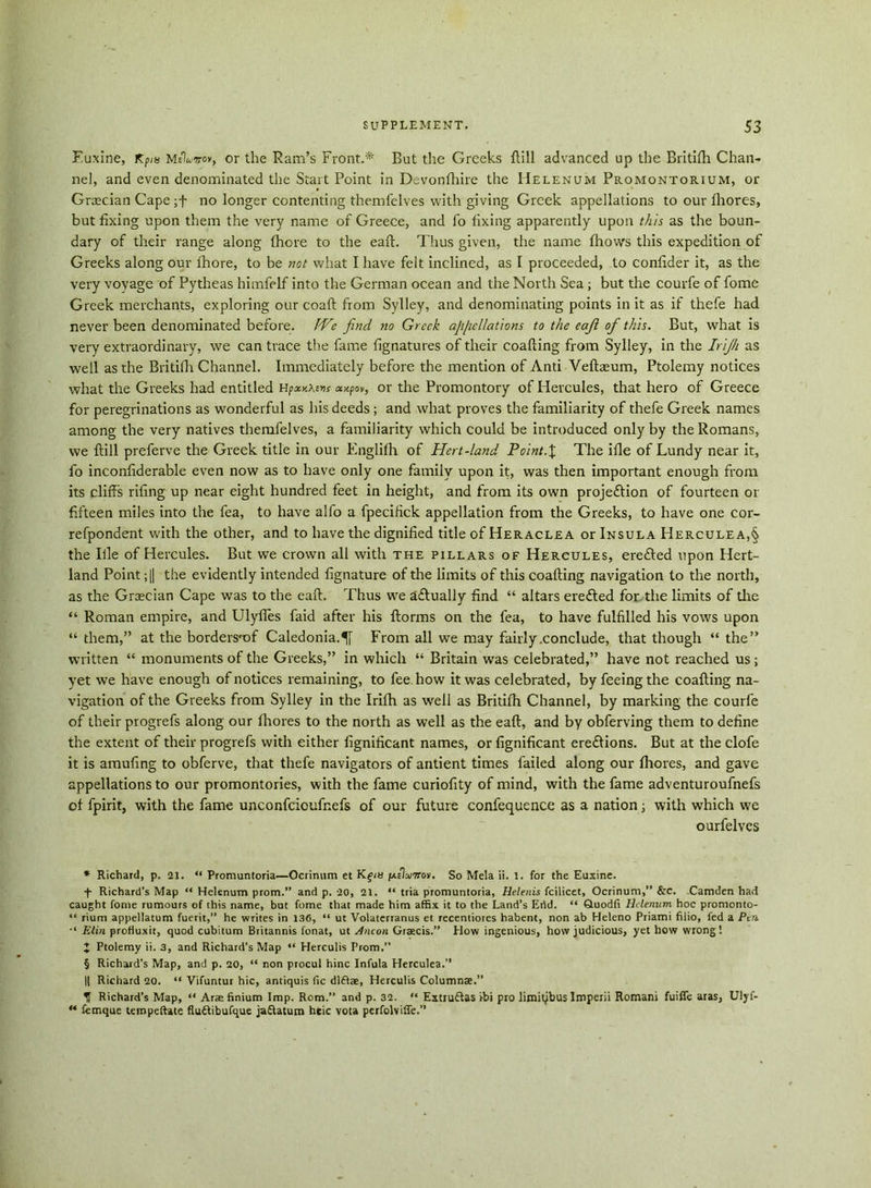 Fuxine, Kpm MeWov, or the Ram’s Front.* * * § But the Greeks flill advanced up the Britifh Chan- nel, and even denominated the Start Point in Devonfhire the Helenum Promontorium, or Graecian Cape ;f no longer contenting themfelves with giving Greek appellations to our fhores, but fixing upon them the very name of Greece, and fo fixing apparently upon this as the boun- dary of their range along fhore to the eaft. Thus given, the name {hows this expedition of Greeks along our fhore, to be not what I have felt inclined, as I proceeded, to confider it, as the very voyage of Pytheas himfelf into the German ocean and the North Sea; but the courfe of fome Greek merchants, exploring our coaft from Sylley, and denominating points in it as if thefe had never been denominated before. We find no Greek afi/icllations to the eafi of this. But, what is very extraordinary, we can trace the fame fignatures of their coafting from Sylley, in the Irijh as well as the Britifh Channel. Immediately before the mention of Anti Veftaeum, Ptolemy notices what the Greeks had entitled Hp«.v.\vns ompov, or the Promontory of Hercules, that hero of Greece for peregrinations as wonderful as his deeds; and what proves the familiarity of thefe Greek names among the very natives themfelves, a familiarity which could be introduced only by the Romans, we ftill preferve the Greek title in our Englifh of Hert-land Point.% The ifle of Lundy near it, fo inconfiderable even now as to have only one family upon it, was then important enough from its cliff’s rif ng up near eight hundred feet in height, and from its own projection of fourteen or fifteen miles into the fea, to have alfo a fpecifick appellation from the Greeks, to have one cor- refpondent with the other, and to have the dignified title of Heraclea or Insula Herculea,§ the Ille of Hercules. But we crown all with the pillars of Hercules, ereCted upon Hert- land Point; || the evidently intended fignature of the limits of this coafting navigation to the north, as the Grecian Cape was to the eaft. Thus we aClually find “ altars erefted for the limits of the “ Roman empire, and Ulyfles faid after his {forms on the fea, to have fulfilled his vows upon “ them,” at the bordersmf Caledonia.^ From all we may fairly .conclude, that though “ the” written “ monuments of the Greeks,” in which “ Britain was celebrated,” have not reached us ; yet we have enough of notices remaining, to fee how it was celebrated, by feeing the coafting na- vigation of the Greeks from Sylley in the Irifh as well as Britifh Channel, by marking the courfe of their progrefs along our Ihores to the north as well as the eaft, and by obferving them to define the extent of their progrefs with either fignificant names, or fignificant eredions. But at the clofe it is amufing to obferve, that thefe navigators of antient times failed along our ftiores, and gave appellations to our promontories, with the fame curiofity of mind, with the fame adventuroufnefs of fpirit, with the fame unconfcioufnefs of our future confequence as a nation; with which we ourfelves * Richard, p. 21. “ Promuntoria—Ocrinum et Kgin /aeIujtfov. So Mela ii. l. for the Euxine. + Richard’s Map “ Helenum prom.” and p. 20, 21. “ tria promuntoria, Helenis fcilicet, Ocrinum,” &c. Camden had caught fome rumours of this name, but fome that made him affix it to the Land’s Erid. “ Ouodfi Helenum hoc promonto- “ rium appellatum fuerit,” he writes in 136, “ ut Volaterranus et recentiores habent, non ab Heleno Priami filio, fed a Pen Elm profluxit, quod cubitum Britannis fonat, ut diicon Graecis.” How ingenious, how judicious, yet how wrong! J Ptolemy ii. 3, and Richard’s Map “ Herculis Prom.” § Richard’s Map, and p. 20, “ non procul hinc Ini'ula Hercules.” || Richard 20. “ Vifuntur hie, antiquis fie dl£l®, Herculis Column®.” U Richard’s Map, “ Arae finium Imp. Rom.” and p. 32. “ Estru&as ibi pro limipbus Imperii Romani fuiffe aras, Ulyf- M femque tempeftate fluftibufque ja&atum heic vota perfolviffe.”
