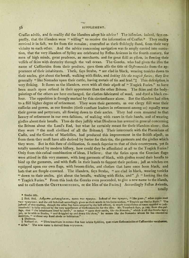CrafTus advife, and fo readily did the iflanders adopt his advice ! The hilTorian, indeed, fays ex- pretfly, that the iflanders were “ willing” to receive the information of CrafTus.* They readily received it in fa£l, we fee from the remains; contrafled as thefe ftrikingly {land, from their very vicinity to each other. And the advice concerning navigation was fo amply carried into execu- tion, that the very iflanders of Sylley are celebrated by Feflus Avienus in the fourth century, for men of high minds, great prudence, as merchants, and for great fkill as pilots, in fleering their veflels of fkins with dexterity through the vafl ocean. The Greeks, who had given the ifles the name of Caffiterides from their produce, gave them alfo the title of Oefromenidcs from the ap- pearance of their inhabitants. Thefe, fays Strabo, “ are clad in black, wearing tunicks down to their ancles, girt about the bread, walking with dicks, and looking like the tragick furies; they live generally “ likeNomades upon their cattle, having metals of tin and lead.”J This defcription is very driking. It fhows us the iflanders, even with all their afpeft of “ Tragick Furies.” to have been much more refined in their appearance than tire other Britons. The fkins and the body- paintings of the others are here exchanged, for clothes fabricated of wool, and dyed a black co- lour. The oppofition is drongly marked by this circtimdance alone. But the iflanders had rifen- to a dill higher degree of refinement. They wore their garments, as our clergy dill wear their eaffocks and gowns, as our females (thofe condant leaders in refinement among us) equally wear their gowns and pettycoats, all flowing down to their ancles. They had even mounted to that luxury of refinement in our own fafhions, of walking with canes in their hands, and of wearing girdles about their breads. Thus do they judify what Diodorus has averred in general concerning the Britons about the Land’s End, but what he certainly meant for thefe iflanders alone; that they were “ the mod civilized of all the Britons.§ Their intercourfe with the Phenicians of Cadiz, and the Greeks of Marfeilles, had produced this improvement in the Britifh afpe£l, as from them they mud have alfo derived by barter for their tin, the garments and the girdles which they wore. But in this date of civilization, fo much fuperior to that of their countrymen, yet fo totally unnoticed by modern hidory, how could they be aflimilated at all to the Tragick Furies? Only from this cafual combination of ideas, I believe; that the furies upon the Grecian dage were attired in this very manner, with long garments of black, with girdles round their breads to bind up the garments, and with dads in their hands to fupport their perfons ; jud as witches are equipped upon our own dage, with broom-dicks, and clothes that have once been black, and hats that are deeple-crowned. The iflanders, fays Strabo, “ are clad in black, wearing tunicks “ down to their ancles, girt about the breads, walking with dicks, and” fo “ looking like the “ Tragick Furies.” From this look the Greeks even proceeded, to give a new name to the iflands, and to call them the Oestrominides, or the Ifles of the Fuiies.|| Accordingly Fedus Avientis, totally. * Strabo “265. t Ibid. ibid. AvBguiroi \jliKxyy\xmi, o[Aoni rois rqxyois. Inflead of rois r^xyois, “ like goatsother copies read Tens Tfay iy.ou s, and the old Scholiaft accordingly gives us thefe words in his Latin vcrfion, “ Traeicis qui fimiles Furiir.” The juftnefs of this reading, though the other has been adopted by the beft editors, fo much is excellence at times oppofed to judi- cioufnefs! is fully evinced by the very appellation of Oeftromenides for the ifles. Mr.Troutbeck fays, p. J89, from this paf- fage, that “ the inhabitants lived by cattlp,” or rather “ upon their cattle, like the Nomades, which is all thatStraho fays; yet, as he adds to Strabo, “ and ftraggled up and down like them,” he means like the Nomades whom he has omitted to mention, “ without any fixed abode or habitation.” § Diodorus. II Richard 21. “ Ultra braebium in oceano fit* funt infulx Syddilcs, qua etiam Oeflrominides et Cafliterrides vocabantur, *' difta.” The new name is derived from