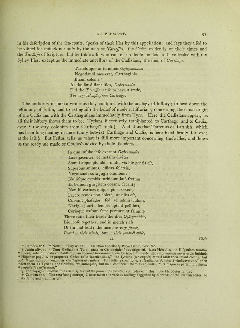 in his defcription of the fea-coafts, fpeaks of thefe ifles by this appellation; and fays they ufed to be vifited for traffick not only by the men of Tartejfus, the Cadiz evidently of thefe times and the Tarjhijh of fcripture, but by thbfe alfo who can in no fenfe be faid to have traded with the Sylley Ifles, except as the immediate anceftors of the Cadizians, the men of Carthage. Tartefufque in terminos Oejlrymnidum Negotiandi mos erat, Carthaginis Etiam colonis.* At the far-diftant ifles, Oejlrymnides Did the Tarteffians ufe to have a trade. The very colonijls frovi Carthage. The authority of fuch a writer as this, confpires with the analogy of hiflory; to beat down the teflimony of Juftin, and to extinguifh the belief of modern hiftorians, concerning the equal origin of the Cadizians with the Carthaginians immediately from Tyre. Here the Cadizians appear, as all their hiflory fhows them to be, Tyrians fucceffively tranfplanted to Carthage and to Cadiz, even “ the very colonifls from Carthage” itfelf.J And thus that Tarteffus or Tarfhifh, which has been long floating in uncertainty betwixt Carthage and Cadiz, is here fixed firmly for ever at the laft.§ But Feflus tells us what is ftill more important concerning thefe ifles, and fhows us the ready ufe made of CrafTus’s advice by thefe iflanders. In quo infulae fefe exerunt Oejlrymnides Laxe jacentes, et metallo divltes Stanni atque plumbi multa vis hie gentis eft. Superbus animus, efficax folertia, Negotiandi cura jugis omnibus; Nullifque cymbis turbidum late fretum, Et belluofi gurgitem oceani, fecant; Non hi carinas quippe pinei texere, Facere remos non abiete, ut ufus eft, Curvant phafellos; fed, rei admiraculum, Navigia jundtis femper aptant pellibus, Corioque vaftum faepe percurrunt falum.f There raife their heads the ifles Oejlrymnides, Lie loofe together, and in metals rich Of tin and lead; the men are very Jlrong, Proud in their minds, but in their conduct wife, H Their * Camden 857- “ Noftri,” Pliny iv. 22, “ Tarteffon appellant, Poeni Gadir,” &c. &c, X Juftin xliv. 5. “Cum Gaditani a Tyro, unde et Carthaginienfibus origo eft, facta He'rculis,—in Hifpaniam tranftu- “ lifl'ent, urbem que ibi condidifient,” an account too romantick to be true ! “ invidentibus increments novae utbis finitimis “ Hifpanise populis, ac propterea Gades bello lacefientibus,” the Tyrians (we expeft) would affift their infant colony, but no! “ auxilium confanguineis Carthaginienfes mifere. Ibi, felici expeditione, et Gaditanos ab injuril vindicaverunt,” then “ left them as Tyrians and Coufins, we anticipate, but no ! confidered them as colonifts, “ et majorem partem provinciae “ imperio fuo adjeceruni.” § The voyage of Coteus to Tarteffus, beyond the pillars of Hercules, coincides with this. See Herodotus iv. 152. t Camden 857. The text being corrupt, 1 have taken the various readings fuggefted by Nonnius or the Parifian editor, to make fenfe and grammar of it.