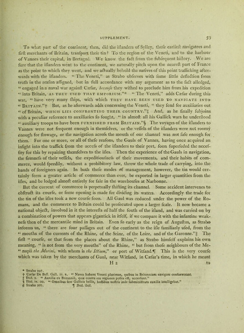 ■ To what part of the continent, then, did the iilanders of Sylley, thofe earlieft navigators and firft merchants of Britain, tranfport their tin ? To the region of the Veneti, and to the harbour of Vannes their capital, in Bretagne. We know the fa<ft from the fubfequent hiftory. We are fure that the iflanders went to the continent, we naturally pitch upon the neareft part of France as the point to which they went, and we adtually behold the natives of this point trafficking after- wards with the iflanders. “ The Veneti,” as Strabo obferves with fome little deflection from truth in the reafon affigned, but in full accordance with my argument as to the fa£t alledged, “ engaged in a naval war againft Caffiar, becaufe they wifhed to preclude him from his expedition “ into Britain, as they used that emporium.”* “ The Veneti,” adds Caffiar during this war, “ have very many fhips, with which they have been used to navigate into “ Brit ain.”b But, as he afterwards adds concerning the Veneti, “ they fend for auxiliaries out “ of Britain, which lies confronting their country.”J And, as he finally fubjoins with a peculiar reference to auxiliaries fo fought, “ in almofl all his Gallick wars he underftood “ auxiliary troops to have been furnished from Britain.”§ The voyages of the iflanders to Vannes were not frequent enough in themfelves, or the veflels of the iflanders were not roomy enough for ftowage, or the navigation acrofs the mouth of our channel was not fafe enough for them. For one or more, or all of thefe reafons, the Gauls of Vannes, having once acquired an infight into the traffick from the accefs of the iflanders to their port, foon fuperfeded the necef- fity for this by repairing themfelves to the ifles. Then the experience of the Gauls in navigation, the firmnefs of their veflels, the expeditioufnefs of their movements, and their habits of com- merce, would fpeedily, without a prohibitory law, throw the whole trade of carrying, into the hands of foreigners again. In both thefe modes of management, however, the tin would cer- tainly form a greater article of commerce than ever, be exported in larger quantities from the ifles, and be lodged almofl: entirely for lale in the warehoufes at Narbonne. But the current of commerce is perpetually fluffing its channel. Some accident intervenes to obftrufl its courfe, or fome opening is made for dividing its waters. Accordingly the trade for the tin of the ifles took a new courfe foon. All Gaul was reduced under the power of the Ro- mans, and the commerce to Britain could be profecuted upon a larger feale. It now became a national objeft, involved in it the interefts of half the fouth of the ifland, and was carried on by a combination of powers that appears gigantick in itfelf, if we compare it with the infantine weak- nefs then of the mercantile mind in Britain. Even fo early as the reign of Auguftus, as Strabo informs us, “ there are four paflages out of the continent to the ifle familiarly ufed, from the “ mouths of the currents of the Rhine, of the Seine, of the Loire, and of the Garonne.”|| The firft “ courfe, or that from the places about the Rhine,” as Strabo himfelf explains his own meaning, “ is not from the very mouths” of the Rhine, “ but from thofe neighbours of the Me- “ napii the Morini, with whom is the Iftium” or port of Witfand.^[ This is the very courfe which was taken by the merchants of Gaul, near Witfand, in Caflar’s time, in which he meant H 2 to * Strabo 297. f Csefar De Bell. Gall. iii. 8. “ Naves habent Veneti plurimas, quibus in Britanniam navigare confueverant, + Ibid. 9. “ Auxilia ex Britannia, quae contra eas regiones pofita eft, accerfunt.” § Ibid. iv. 20. “ Omnibus fere Gallicis bellis, hoftibus noftris inde fubminiftrata auxilia intelligebat.” Il Strabo 305. Ibid. ibid.