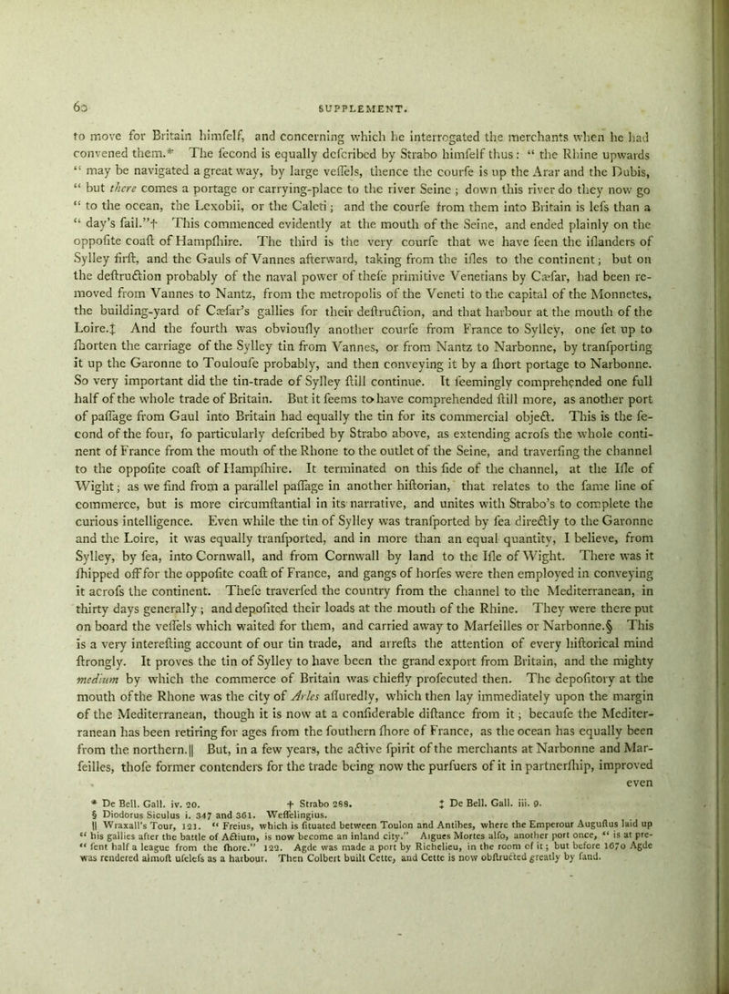 to move for Britain himfelf, and concerning which he interrogated the merchants when he had convened them.* The fecond is equally dcfcribcd by Strabo himfelf thus : “ the Rhine upwards “ may be navigated a great way, by large vefiels, thence the courfe is up the Arar and the Dubis, “ but there comes a portage or carrying-place to the river Seine ; down this river do they now go “ to the ocean, the Lcxobii, or the Calcti; and the courfe from them into Britain is lefs than a “ day’s fail.”f This commenced evidently at the mouth of the Seine, and ended plainly on the oppofite coaft of Hampfhire. The third is the very courfe that we have feen the blunders of Sylley firft, and the Gauls of Vannes afterward, taking from the ifles to the continent; but on the deftrutftion probably of the naval power of thefe primitive Venetians by Caefar, had been re- moved from Vannes to Nantz, from the metropolis of the Veneti to the capital of the Monnetes, the building-yard of Ccefar’s gallies for their deftruftion, and that harbour at the mouth of the Loire.| And the fourth was obvioufly another courfe from France to Sylley, one fet up to fhorten the carriage of the Sylley tin from Vannes, or from Nantz to Narbonne, by tranfporting it up the Garonne to Touloufe probably, and then conveying it by a fliort portage to Narbonne. So very important did the tin-trade of Sylley {till continue. It leemingly comprehended one full half of the whole trade of Britain. But it feems to have comprehended ftill more, as another port of pafiage from Gaul into Britain had equally the tin for its commercial obje£t. This is the fe- cond of the four, fo particularly deferibed by Strabo above, as extending acrofs the whole conti- nent of France from the mouth of the Rhone to the outlet of the Seine, and travelling the channel to the oppofite coaft of Hampfhire. It terminated on this fide of the channel, at the Ifle of Wight; as we find from a parallel pafiage in another hiftorian, that relates to the fame line of commerce, but is more circumftantial in its narrative, and unites with Strabo’s to complete the curious intelligence. Even while the tin of Sylley was tranlported by fea direftly to the Garonne and the Loire, it was equally tranfported, and in more than an equal quantity, I believe, from Sylley, by fea, into Cornwall, and from Cornwall by land to the Ifle of Wight. There was it {hipped off for the oppofite coaft of France, and gangs of horfes were then employed in conveying it acrofs the continent. Thefe traverfed the country from the channel to the Mediterranean, in thirty days generally ; anddepofited their loads at the mouth of the Rhine. They were there put on board the vefiels which waited for them, and carried away to Marfeilles or Narbonne.§ This is a very interefting account of our tin trade, and avrefts the attention of every hiftorical mind ftrongly. It proves the tin of Sylley to have been the grand export from Britain, and the mighty medium by which the commerce of Britain was chiefly profecuted then. The depofitory at the mouth of the Rhone was the city of Arles afluredly, which then lay immediately upon the margin of the Mediterranean, though it is now at a confiderable diftance from it; becaufe the Mediter- ranean has been retiring for ages from the fouthern fliore of France, as the ocean has equally been from the northern. || But, in a few years, the adtive fpirit of the merchants at Narbonne and Mar- feilles, thofe former contenders for the trade being now the purfuers of it in partnerfhip, improved . even * De Bell. Gall. iv. 20. + Strabo 288. } De Bell. Gall. iii. 9. § Diodorus Siculus i. 347 and 361. Weffelingius. 11 Wraxall’s Tour, 121. “ Freius, which is fituated between Toulon and Antibes, where the Emperour Auguflus laid up “ his gallies after the battle of Afliurn, is now become an inland city.” Aigues Mortes alfo, another port once, is at pre- “ lent half a league from the fhore.” 122. Agde was made a port by Richelieu, in the room of it; but before 167o Agde was rendered almoft ufelefs as a harbour. Then Colbert built Cette, and Cette is now obftrucTed greatly by fand.