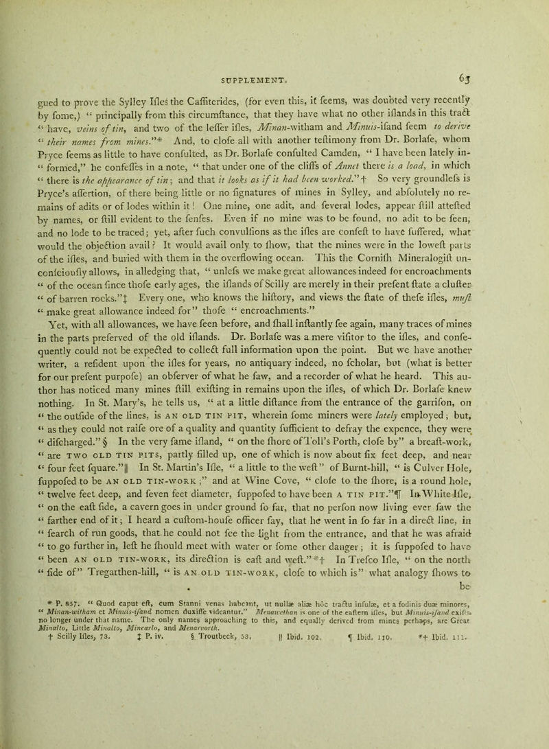 gued to prove the S.ylley Tfle^ the Caffiterides, (for even this, if feems, was doubted very recently by fome,) “ principally from this circumftance, that they have what no other iflands in this traft “ have, veins of tin, and two of the leffer ifles, -M»««-witham and Minuis-ifand feem to derive “ their names from mines.”* And, to clofe all with another teftimony from Dr. Borlafe, whom Pryce feems as little to have confulted, as Dr. Borlafe confulted Camden, “ I have been lately in- « formed,” he confelfes in a note, “ that under one of the cliffs of Annet there is a load, in which “ there is the afifearance of tin ; and that it looks as if it had been worked.” f So very groundlefs is Pryce’s affertion, of there being little or no fignatures of mines in Sylley, and abfolutely no re- mains of adits or of lodes within it! One mine, one adit, and feveral lodes, appear ftill attefted by names, or ftill evident to the fenfes. Even if no mine was to be found, no adit to be feen, and no lode to be traced; yet, after fuch convullions as the ifles are confeft to have fuffered, what would the obiedtion avail ? It would avail only to fhow, that the mines were in the loweft parts of the ifles, and buried with them in the overflowing ocean. This the Cornifh Mineralogift un- ccnfcioufly allows, in alledging that, “ unlefs we make great allowances indeed for encroachments “ of the ocean fnce thofe early ages, the iflands of Scilly are merely in their prefent Hate a clufter “ of barren rocks.”!: Every one, who knows the hiftory, and views the ftate of thefe ifles, mujl. “ make great allowance indeed for” thofe “ encroachments.” Yet, with all allowances, we have feen before, and fhall inftantly fee again, many traces of mines in the parts preferved of the old iflands. Dr. Borlafe was a mere vifitor to the ifles, and confe- quently could not be expedted to colledt full information upon the point. But we have another writer, a refident upon the ifles for years, no antiquary indeed, no fcholar, but (what is better for our prefent purpofe) an obferver of what he faw, and a recorder of what he heard. This au- thor has noticed many mines ftill exifting in remains upon the ifles, of which Dr. Borlafe knew nothing. In St. Mary’s, he tells us, “ at a little diftance from the entrance of the garrifon, on “ the outflde of the lines, is an old tin pit, wherein fome miners were lately employed ; but, “ as they could not raife ore of a quality and quantity fufficient to defray the expence, they were “ difeharged.” § In the very fame ifland, “ on the fhore of Toll's Porth, clofe by” a breaft-work, “ are two old tin pits, partly filled up, one of which is now about fix feet deep, and near “ four feet fquare.”|| In St. Martin’s Ifle, “ a little to the weft” of Burnt-hill, “ is Culver Hole, fuppofed to be an old tin-work and at Wine Cove, “ clofe to the fhore, is a round hole, “ twelve feet deep, and feven feet diameter, fuppofed to have been a tin pit.”^[ In. White Ifle, “ on the eaft fide, a cavern goes in under ground fo far, that no perfon now living ever faw the “ farther end of it; I heard a cuftom-houfe officer fay, that he went in fo far in a diredt line, in “ fearch of run goods, that he could not fee the light from the entrance, and that he was afraid “ to go further in, left he fhould meet with water or fome other danger; it is fuppofed to have “been an old tin-work, its direction is eaft and w.eft.” In Trefco Ifle, “ on the north “ llde of” Tregarthen-hill, “ is an old tin-work, clofe to which is” what analogy fliows to . be> * P. 857. ** Quod caput eft, cum Stanni venas habeant, ut null* alias hoc tradlu infulse, et a fodinis duae minores, c< Minan-wilham et Minuis-ifand nomen duxifle videanlur.” Menauehhan is one of the eaftern ifles, but Minuis-ifand exifts. no longer under that name. The only names approaching to this, and equally derived from mines perhaps, are Great Minalto, Little Minalto, Mincarlo, and Menarvorth.