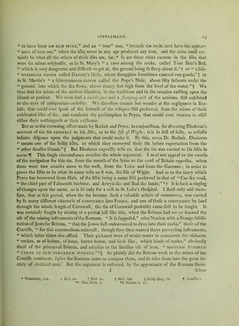 °5 “ to have been an old mine,” and an “ iron” one, “ becaufe the rocks here have the appear- “ ance of iron ore,” when the idles never in any age produced any iron, and the mine muft cer- tainly be what all the others of thefe idles are, tin ; * fo are there other caverns in the iiles that were tin mines originally, as in St. Mary’s “ a cave among the rocks, called Tom Butt’s Bed, “ which is very dangerous and difficult to get at, the ground being fo fteep about it,”f or “ a fub- “ terraneous cavern called Darraty’s Hole, where fmugglers fometimes conceal run goods,” J or in St. Martin’s “ a fubterraneous cavern called the Pope’s Hole, about fifty fathoms under the “ ground, into which the fea flows, above ninety feet high from the level of the water.” § We thus find the mines of the antient iflanders, in the traditions and in the remains exifling upon the iflands at prefent. We even find a huddle-[wol and a Jlamphig-mill of the antients, flill exhibited to the eyes of antiquarian curiofity. We therefore cannot but wonder at the negligence in Bor- lafe, that could ever fpeak of the fewnefs of the reliques ftili preferved, from the mines of thefe celebrated idles of tin; and condemn the prefumption in Pryce, that could ever venture to aflifl either their nothingnefs or their exiftence. But as to the crowning effort made by Borlafe and Pryce, in conjunction, for diverting Diodorus’s account of the tin conveyed to his Iff is, or to the IJle of Wight-, it is fo full of folly, as refleffs infinite difgrace upon the judgments that could make it. By this, avers Dr. Borlafe, Diodorus means one of the Scilly lfles, to which they conveyed their tin before exportation from the “ other fmaller iflands.” || But Diodorus expreflly tells us, that the tin w7as carried to his Ifftis in wains.% This Angle circumftance overfets the whole argument. I need not appeal to the courfo of the navigation for this tin, from the mouth of the Seine to the coaft of Britain oppofite, when there were two courfes more to the weft, from the Loire and from the Garonne; in order to prove the Iftis to be what its name tells us it was, the Ifle of Wight. And as to the fancy which Pryce has borrowed from Hals, of the I£tis being a name ftill preferved in that of “ Car-ike road, “ the chief part of Falmouth harbour, and Arwyn-ike and Bud-ike lands;” it is fuch a ringing of changes upon the name, as is fit only for a cell in St. Luke’s Hofpital. I fball only add there- fore, that at this period, when the tin became fuch a valuable article of commerce, was carried by fo many different channels of conveyance into France, and one of thefe a conveyance by land through the whole length of Cornwall; the tin of Cornwall probably came firft to be fought. It was certainly fought by mining at a period juft like this, when the Britons had not yet learned the ufe of the mining inftruments of the Romans. “ It isfuppofed,” criesNorden with a ftrange fubfti- tution of Jews for Britons, “ that the Jewes firft endeavoured to dyve into their rocks,” thofe ofthe Cornifh, “ for this commodious minerall; though they then wanted tlieys prevayling inftruments, “ which latter times doe afford. Their pickaxes were of weake mater to comaunde the obdurate “ rockes, as of holme, ofboxe, hartes home, and fuch like, which kinde of tooles,” obvioufly thofe of the primaeval Britons, and anterior to the familiar ufe of iron, “ modern tynmen “ finde in old forsaken workes.”*§ So plainly did the Britons work in the mines of the Cornifh continent, before the Romans came to conquer them, and fo take them into the great fo- ciety of civilized men ! But the argument is enforced, by the appearance of the Romans them- I felves * Troutbeck, 15S. f Ibid. S2. J Ibid. 94, $ Ibid. 109. || Scilly Hies, 70, <1 Auxf-xi^