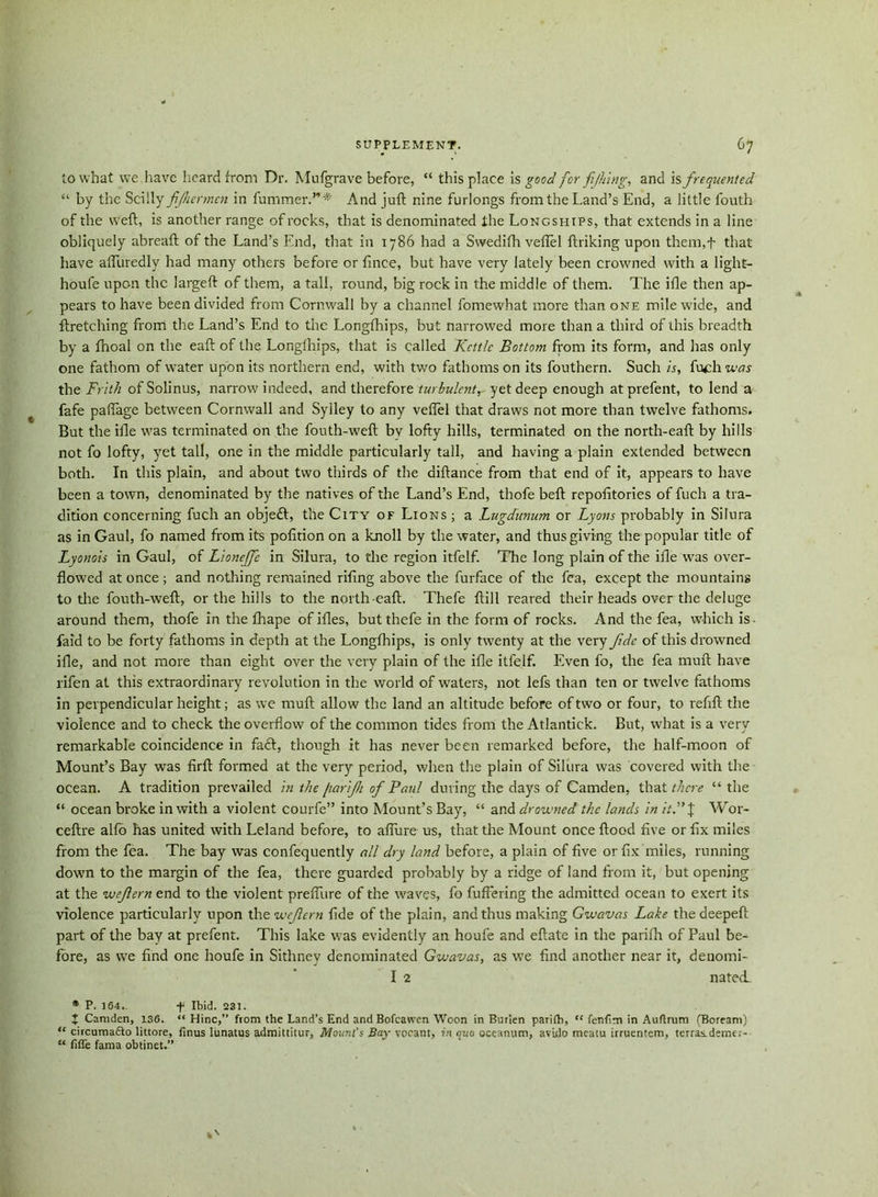 to what we,have heard from Dr. Mufgrave before, “ this place is good for fijhing, and is frequented “ by the Scilly fijhermcn in fummer.”;# And juft nine furlongs from the Land’s End, a little fouth of the weft, is another range of rocks, that is denominated the Longships, that extends in a line obliquely abreaft of the Land’s End, that in 1786 had a Swedifh veflel ftriking upon them.f that have affuredly had many others before or fince, but have very lately been crowned with a light- houfe upon the largeft of them, a tall, round, big rock in the middle of them. The iile then ap- pears to have been divided from Cornwall by a channel fomewhat more than one mile wide, and ftretching from the Land’s End to the Longfhips, but narrowed more than a third of this breadth by a fnoal on the eaft of the Longfhips, that is called Kettle Bottom from its form, and has only one fathom of water upon its northern end, with two fathoms on its fouthern. Such is, fuch was the Frith of Solinus, narrow indeed, and therefore turbulcntr yet deep enough at prefent, to lend a fafe paflage between Cornwall and Syiley to any veflel that draws not more than twelve fathoms. But the iile was terminated on the fouth-weft bv lofty hills, terminated on the north-eaft by hills not fo lofty, yet tall, one in the middle particularly tall, and having a plain extended between both. In this plain, and about two thirds of the aiftance from that end of it, appears to have been a town, denominated by the natives of the Land’s End, thofe beft repofitories of fuch a tra- dition concerning fuch an objedt, the City of Lions ; a Lugdunum or Lyons probably in Silura as in Gaul, fo named from its pofition on a knoll by the water, and thus giving the popular title of Lyonais in Gaul, of Lioneffe in Silura, to the region itfelf. The long plain of the ifle was over- flowed at once ; and nothing remained riling above the furface of the fea, except the mountains to the fouth-weft, or the hills to the north-eaft. Thefe ftill reared their heads over the deluge around them, thofe in the lhape of ifles, but thefe in the form of rocks. And the fea, which is. laid to be forty fathoms in depth at the Longfhips, is only twenty at the very fide of this drowned ifle, and not more than eight over the very plain of the ifle itfelf. Even fo, the fea muft have rifen at this extraordinary revolution in the world of waters, not lefs than ten or twelve fathoms in perpendicular height; as we muft allow the land an altitude before of two or four, to refill; the violence and to check the overflow of the common tides from the Atlantick. But, what is a very remarkable coincidence in fa£t, though it has never been remarked before, the half-moon of Mount’s Bay was firft formed at the very period, when the plain of Silura was covered with the ocean. A tradition prevailed in the [larifii of Paul during the days of Camden, that there “ the “ ocean broke in with a violent courfe” into Mount’s Bay, “ and drowned the lands in it.” J Wor- ceftre alio has united with Leland before, to allure us, that the Mount once ftood five or fix miles from the fea. The bay was confequently all dry land before, a plain of five or fix miles, running down to the margin of the fea, there guarded probably by a ridge of land from it, but opening at the wefiern end to the violent preflure of the waves, fo fullering the admitted ocean to exert its violence particularly upon the wefiern fide of the plain, and thus making Gwavas Lake the deepeft part of the bay at prefent. This lake was evidently an houfe and eftate in the parifh of Paul be- fore, as we find one houfe in Sithney denominated Gwavas, as we find another near it, denomi- I 2 natei * P. 164.. f Ibid. 231. X Camden, 136. “ Hinc,” from the Land’s End and Bofcawen Woon in Burien parifh, “ fenfim in Auftrum (Boream) “ circumafto littore, finus lunatus admittitur, Mount’s Bay vocant, in quo oceanum, aviilo meatu irruentem, terras-demer- “ fifle fama obtinet.”